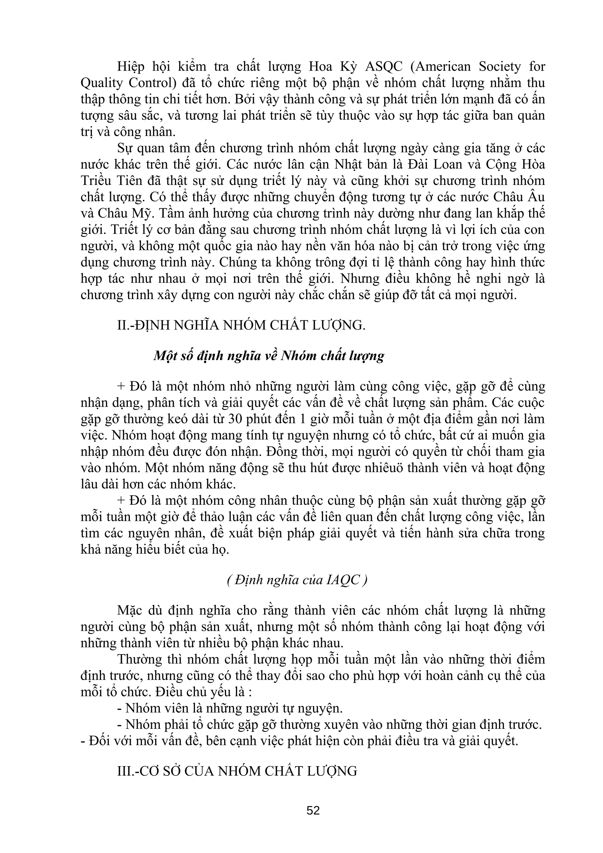 Hiệp hội kiểm tra chất lượng Hoa Kỳ ASQC (American Society for
Quality Control) đã tổ chức riêng một bộ phận về nhóm chất lượng nhằm thu
thập thông tin chi tiết hơn. Bởi vậy thành công và sự phát triển lớn mạnh đã có ấn
tượng sâu sắc, và tương lai phát triển sẽ tùy thuộc vào sự hợp tác giữa ban quản
trị và công nhân.
Sự quan tâm đến chương trình nhóm chất lượng ngày càng gia tăng ở các
nước khác trên thế giới. Các nước lân cận Nhật bản là Đài Loan và Cộng Hòa
Triều Tiên đã thật sự sử dụng triết lý này và cũng khởi sự chương trình nhóm
chất lượng. Có thể thấy được những chuyển động tương tự ở các nước Châu Âu
và Châu Mỹ. Tầm ảnh hưởng của chương trình này dường như đang lan khắp thế
giới. Triết lý cơ bản đằng sau chương trình nhóm chất lượng là vì lợi ích của con
người, và không một quốc gia nào hay nền văn hóa nào bị cản trở trong việc ứng
dụng chương trình này. Chúng ta không trông đợi tỉ lệ thành công hay hình thức
hợp tác như nhau ở mọi nơi trên thế giới. Nhưng điều không hề nghi ngờ là
chương trình xây dựng con người này chắc chắn sẽ giúp đỡ tất cả mọi người.
II.-ĐỊNH NGHĨA NHÓM CHẤT LƯỢNG.
Một số định nghĩa về Nhóm chất lượng
+ Đó là một nhóm nhỏ những người làm cùng công việc, gặp gỡ để cùng
nhận dạng, phân tích và giải quyết các vấn đề về chất lượng sản phẩm. Các cuộc
gặp gỡ thường keó dài từ 30 phút đến 1 giờ mỗi tuần ở một địa điểm gần nơi làm
việc. Nhóm hoạt động mang tính tự nguyện nhưng có tổ chức, bất cứ ai muốn gia
nhập nhóm đều được đón nhận. Đồng thời, mọi người có quyền từ chối tham gia
vào nhóm. Một nhóm năng động sẽ thu hút được nhiêuö thành viên và hoạt động
lâu dài hơn các nhóm khác.
+ Đó là một nhóm công nhân thuộc cùng bộ phận sản xuất thường gặp gỡ
mỗi tuần một giờ để thảo luận các vấn đề liên quan đến chất lượng công việc, lần
tìm các nguyên nhân, đề xuất biện pháp giải quyết và tiến hành sửa chữa trong
khả năng hiểu biết của họ.
( Định nghĩa của IAQC )
Mặc dù định nghĩa cho rằng thành viên các nhóm chất lượng là những
người cùng bộ phận sản xuất, nhưng một số nhóm thành công lại hoạt động với
những thành viên từ nhiều bộ phận khác nhau.
Thường thì nhóm chất lượng họp mỗi tuần một lần vào những thời điểm
định trước, nhưng cũng có thể thay đổi sao cho phù hợp với hoàn cảnh cụ thể của
mỗi tổ chức. Điều chủ yếu là :
- Nhóm viên là những người tự nguyện.
- Nhóm phải tổ chức gặp gỡ thường xuyên vào những thời gian định trước.
- Đối với mỗi vấn đề, bên cạnh việc phát hiện còn phải điều tra và giải quyết.
III.-CƠ SỞ CỦA NHÓM CHẤT LƯỢNG
52
 