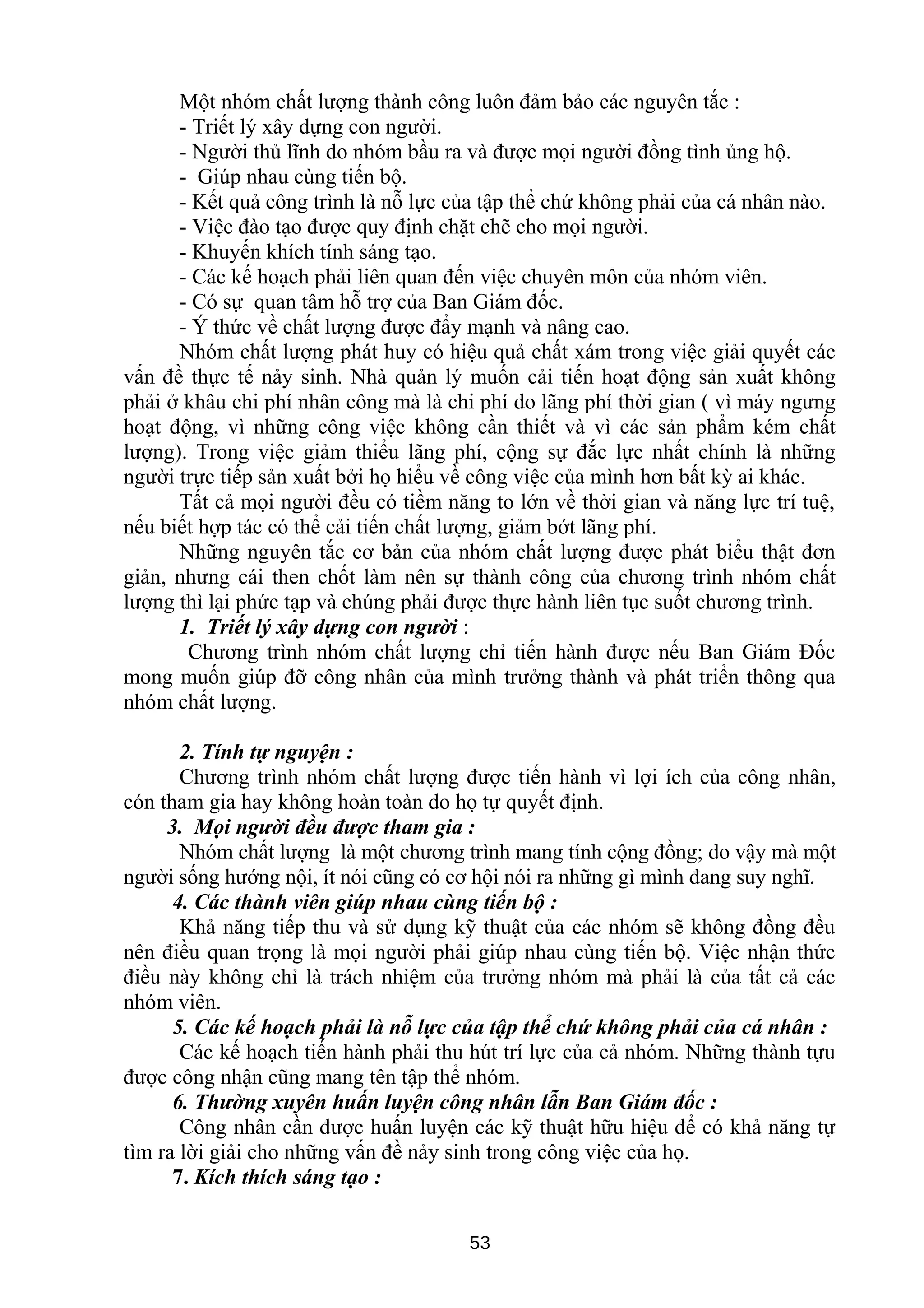 Một nhóm chất lượng thành công luôn đảm bảo các nguyên tắc :
- Triết lý xây dựng con người.
- Người thủ lĩnh do nhóm bầu ra và được mọi người đồng tình ủng hộ.
- Giúp nhau cùng tiến bộ.
- Kết quả công trình là nỗ lực của tập thể chứ không phải của cá nhân nào.
- Việc đào tạo được quy định chặt chẽ cho mọi người.
- Khuyến khích tính sáng tạo.
- Các kế hoạch phải liên quan đến việc chuyên môn của nhóm viên.
- Có sự quan tâm hỗ trợ của Ban Giám đốc.
- Ý thức về chất lượng được đẩy mạnh và nâng cao.
Nhóm chất lượng phát huy có hiệu quả chất xám trong việc giải quyết các
vấn đề thực tế nảy sinh. Nhà quản lý muốn cải tiến hoạt động sản xuất không
phải ở khâu chi phí nhân công mà là chi phí do lãng phí thời gian ( vì máy ngưng
hoạt động, vì những công việc không cần thiết và vì các sản phẩm kém chất
lượng). Trong việc giảm thiểu lãng phí, cộng sự đắc lực nhất chính là những
người trực tiếp sản xuất bởi họ hiểu về công việc của mình hơn bất kỳ ai khác.
Tất cả mọi người đều có tiềm năng to lớn về thời gian và năng lực trí tuệ,
nếu biết hợp tác có thể cải tiến chất lượng, giảm bớt lãng phí.
Những nguyên tắc cơ bản của nhóm chất lượng được phát biểu thật đơn
giản, nhưng cái then chốt làm nên sự thành công của chương trình nhóm chất
lượng thì lại phức tạp và chúng phải được thực hành liên tục suốt chương trình.
1. Triết lý xây dựng con người :
Chương trình nhóm chất lượng chỉ tiến hành được nếu Ban Giám Đốc
mong muốn giúp đỡ công nhân của mình trưởng thành và phát triển thông qua
nhóm chất lượng.
2. Tính tự nguyện :
Chương trình nhóm chất lượng được tiến hành vì lợi ích của công nhân,
cón tham gia hay không hoàn toàn do họ tự quyết định.
3. Mọi người đều được tham gia :
Nhóm chất lượng là một chương trình mang tính cộng đồng; do vậy mà một
người sống hướng nội, ít nói cũng có cơ hội nói ra những gì mình đang suy nghĩ.
4. Các thành viên giúp nhau cùng tiến bộ :
Khả năng tiếp thu và sử dụng kỹ thuật của các nhóm sẽ không đồng đều
nên điều quan trọng là mọi người phải giúp nhau cùng tiến bộ. Việc nhận thức
điều này không chỉ là trách nhiệm của trưởng nhóm mà phải là của tất cả các
nhóm viên.
5. Các kế hoạch phải là nỗ lực của tập thể chứ không phải của cá nhân :
Các kế hoạch tiến hành phải thu hút trí lực của cả nhóm. Những thành tựu
được công nhận cũng mang tên tập thể nhóm.
6. Thường xuyên huấn luyện công nhân lẫn Ban Giám đốc :
Công nhân cần được huấn luyện các kỹ thuật hữu hiệu để có khả năng tự
tìm ra lời giải cho những vấn đề nảy sinh trong công việc của họ.
7. Kích thích sáng tạo :
53
 