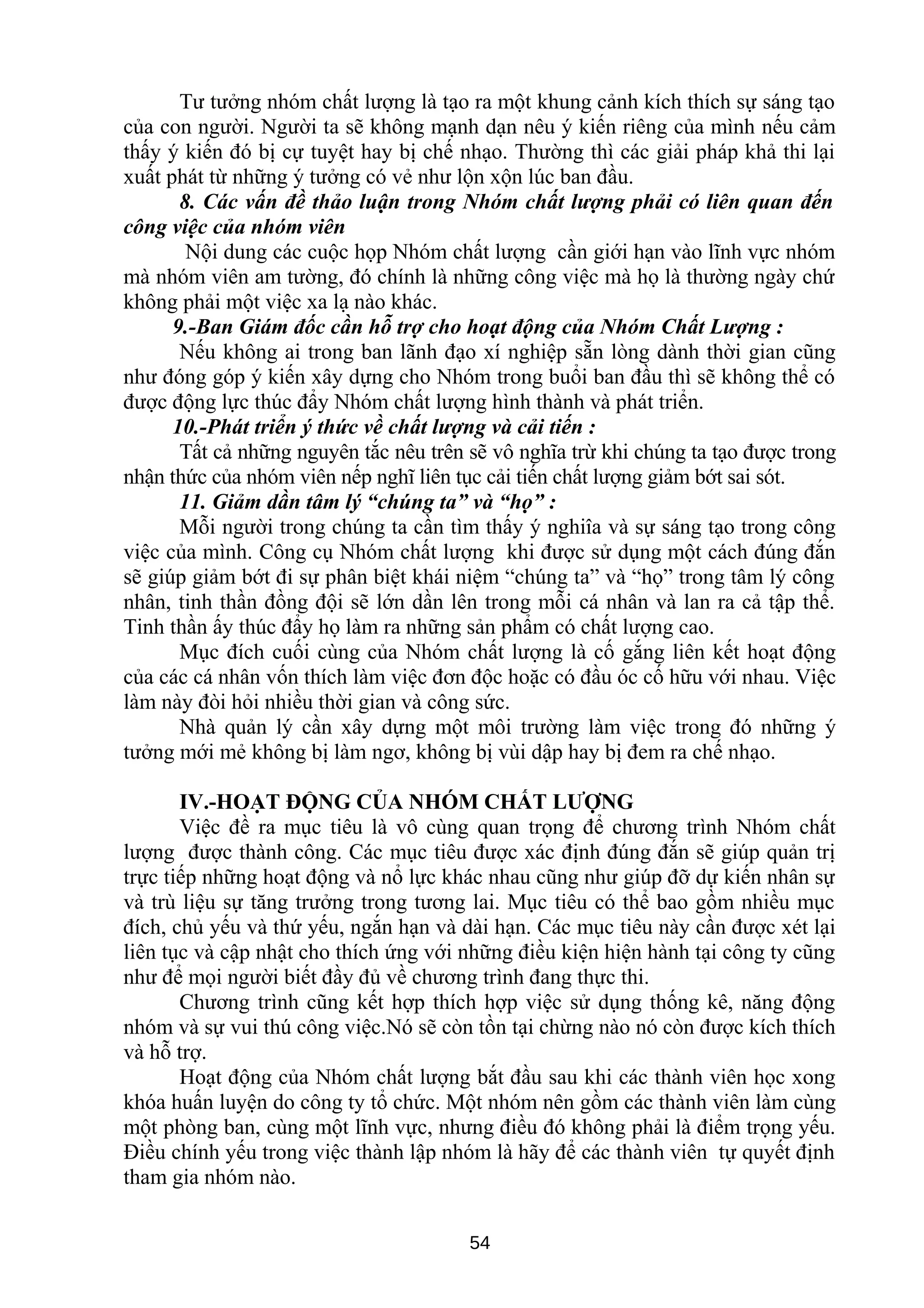 Tư tưởng nhóm chất lượng là tạo ra một khung cảnh kích thích sự sáng tạo
của con người. Người ta sẽ không mạnh dạn nêu ý kiến riêng của mình nếu cảm
thấy ý kiến đó bị cự tuyệt hay bị chế nhạo. Thường thì các giải pháp khả thi lại
xuất phát từ những ý tưởng có vẻ như lộn xộn lúc ban đầu.
8. Các vấn đề thảo luận trong Nhóm chất lượng phải có liên quan đến
công việc của nhóm viên
Nội dung các cuộc họp Nhóm chất lượng cần giới hạn vào lĩnh vực nhóm
mà nhóm viên am tường, đó chính là những công việc mà họ là thường ngày chứ
không phải một việc xa lạ nào khác.
9.-Ban Giám đốc cần hỗ trợ cho hoạt động của Nhóm Chất Lượng :
Nếu không ai trong ban lãnh đạo xí nghiệp sẵn lòng dành thời gian cũng
như đóng góp ý kiến xây dựng cho Nhóm trong buổi ban đầu thì sẽ không thể có
được động lực thúc đẩy Nhóm chất lượng hình thành và phát triển.
10.-Phát triển ý thức về chất lượng và cải tiến :
Tất cả những nguyên tắc nêu trên sẽ vô nghĩa trừ khi chúng ta tạo được trong
nhận thức của nhóm viên nếp nghĩ liên tục cải tiến chất lượng giảm bớt sai sót.
11. Giảm dần tâm lý “chúng ta” và “họ” :
Mỗi người trong chúng ta cần tìm thấy ý nghiîa và sự sáng tạo trong công
việc của mình. Công cụ Nhóm chất lượng khi được sử dụng một cách đúng đắn
sẽ giúp giảm bớt đi sự phân biệt khái niệm “chúng ta” và “họ” trong tâm lý công
nhân, tinh thần đồng đội sẽ lớn dần lên trong mỗi cá nhân và lan ra cả tập thể.
Tinh thần ấy thúc đẩy họ làm ra những sản phẩm có chất lượng cao.
Mục đích cuối cùng của Nhóm chất lượng là cố gắng liên kết hoạt động
của các cá nhân vốn thích làm việc đơn độc hoặc có đầu óc cố hữu với nhau. Việc
làm này đòi hỏi nhiều thời gian và công sức.
Nhà quản lý cần xây dựng một môi trường làm việc trong đó những ý
tưởng mới mẻ không bị làm ngơ, không bị vùi dập hay bị đem ra chế nhạo.
IV.-HOẠT ĐỘNG CỦA NHÓM CHẤT LƯỢNG
Việc đề ra mục tiêu là vô cùng quan trọng để chương trình Nhóm chất
lượng được thành công. Các mục tiêu được xác định đúng đắn sẽ giúp quản trị
trực tiếp những hoạt động và nổ lực khác nhau cũng như giúp đỡ dự kiến nhân sự
và trù liệu sự tăng trưởng trong tương lai. Mục tiêu có thể bao gồm nhiều mục
đích, chủ yếu và thứ yếu, ngắn hạn và dài hạn. Các mục tiêu này cần được xét lại
liên tục và cập nhật cho thích ứng với những điều kiện hiện hành tại công ty cũng
như để mọi người biết đầy đủ về chương trình đang thực thi.
Chương trình cũng kết hợp thích hợp việc sử dụng thống kê, năng động
nhóm và sự vui thú công việc.Nó sẽ còn tồn tại chừng nào nó còn được kích thích
và hỗ trợ.
Hoạt động của Nhóm chất lượng bắt đầu sau khi các thành viên học xong
khóa huấn luyện do công ty tổ chức. Một nhóm nên gồm các thành viên làm cùng
một phòng ban, cùng một lĩnh vực, nhưng điều đó không phải là điểm trọng yếu.
Điều chính yếu trong việc thành lập nhóm là hãy để các thành viên tự quyết định
tham gia nhóm nào.
54
 