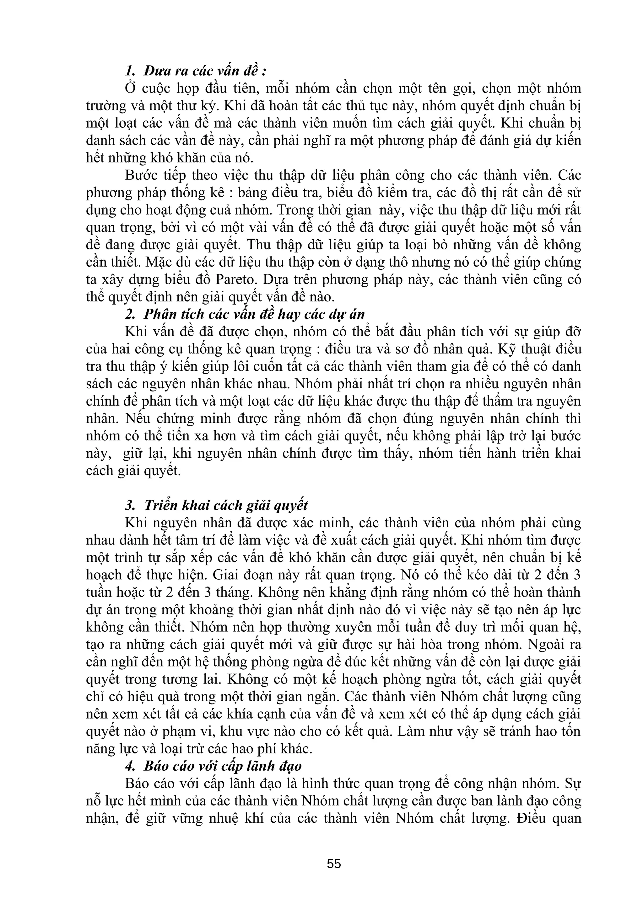 1. Đưa ra các vấn đề :
Ở cuộc họp đầu tiên, mỗi nhóm cần chọn một tên gọi, chọn một nhóm
trưởng và một thư ký. Khi đã hoàn tất các thủ tục này, nhóm quyết định chuẩn bị
một loạt các vấn đề mà các thành viên muốn tìm cách giải quyết. Khi chuẩn bị
danh sách các vần đề này, cần phải nghĩ ra một phương pháp để đánh giá dự kiến
hết những khó khăn của nó.
Bước tiếp theo việc thu thập dữ liệu phân công cho các thành viên. Các
phương pháp thống kê : bảng điều tra, biểu đồ kiểm tra, các đồ thị rất cần để sử
dụng cho hoạt động cuả nhóm. Trong thời gian này, việc thu thập dữ liệu mới rất
quan trọng, bởi vì có một vài vấn đề có thể đã được giải quyết hoặc một số vấn
đề đang được giải quyết. Thu thập dữ liệu giúp ta loại bỏ những vấn đề không
cần thiết. Mặc dù các dữ liệu thu thập còn ở dạng thô nhưng nó có thể giúp chúng
ta xây dựng biểu đồ Pareto. Dựa trên phương pháp này, các thành viên cũng có
thể quyết định nên giải quyết vấn đề nào.
2. Phân tích các vấn đề hay các dự án
Khi vấn đề đã được chọn, nhóm có thể bắt đầu phân tích với sự giúp đỡ
của hai công cụ thống kê quan trọng : điều tra và sơ đồ nhân quả. Kỹ thuật điều
tra thu thập ý kiến giúp lôi cuốn tất cả các thành viên tham gia để có thể có danh
sách các nguyên nhân khác nhau. Nhóm phải nhất trí chọn ra nhiều nguyên nhân
chính để phân tích và một loạt các dữ liệu khác được thu thập để thẩm tra nguyên
nhân. Nếu chứng minh được rằng nhóm đã chọn đúng nguyên nhân chính thì
nhóm có thể tiến xa hơn và tìm cách giải quyết, nếu không phải lập trở lại bước
này, giữ lại, khi nguyên nhân chính được tìm thấy, nhóm tiến hành triển khai
cách giải quyết.
3. Triển khai cách giải quyết
Khi nguyên nhân đã được xác minh, các thành viên của nhóm phải củng
nhau dành hết tâm trí để làm việc và đề xuất cách giải quyết. Khi nhóm tìm được
một trình tự sắp xếp các vấn đề khó khăn cần được giải quyết, nên chuẩn bị kế
hoạch để thực hiện. Giai đoạn này rất quan trọng. Nó có thể kéo dài từ 2 đến 3
tuần hoặc từ 2 đến 3 tháng. Không nên khẳng định rằng nhóm có thể hoàn thành
dự án trong một khoảng thời gian nhất định nào đó vì việc này sẽ tạo nên áp lực
không cần thiết. Nhóm nên họp thường xuyên mỗi tuần để duy trì mối quan hệ,
tạo ra những cách giải quyết mới và giữ được sự hài hòa trong nhóm. Ngoài ra
cần nghĩ đến một hệ thống phòng ngừa để đúc kết những vấn đề còn lại được giải
quyết trong tương lai. Không có một kế hoạch phòng ngừa tốt, cách giải quyết
chỉ có hiệu quả trong một thời gian ngắn. Các thành viên Nhóm chất lượng cũng
nên xem xét tất cả các khía cạnh của vấn đề và xem xét có thể áp dụng cách giải
quyết nào ở phạm vi, khu vực nào cho có kết quả. Làm như vậy sẽ tránh hao tốn
năng lực và loại trừ các hao phí khác.
4. Báo cáo với cấp lãnh đạo
Báo cáo với cấp lãnh đạo là hình thức quan trọng để công nhận nhóm. Sự
nỗ lực hết mình của các thành viên Nhóm chất lượng cần được ban lành đạo công
nhận, để giữ vững nhuệ khí của các thành viên Nhóm chất lượng. Điều quan
55
 