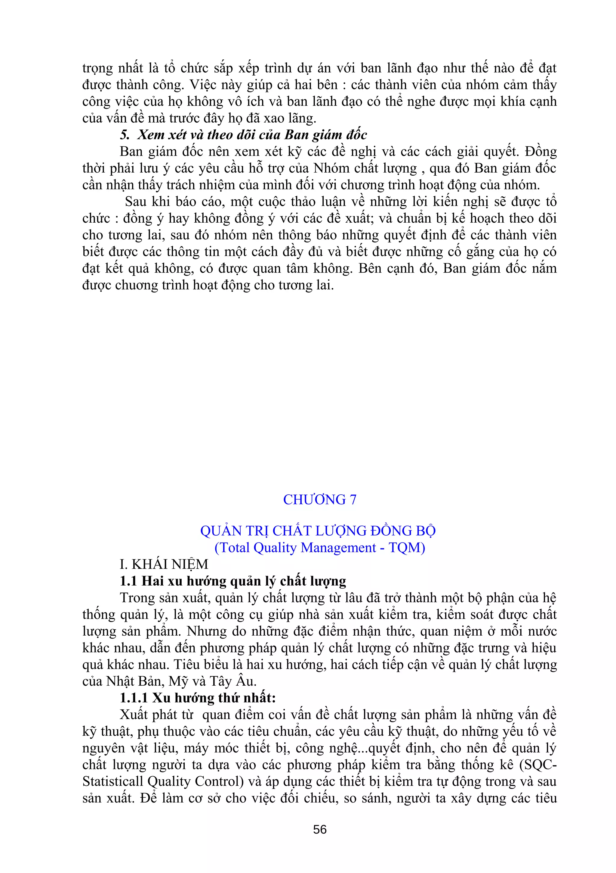 trọng nhất là tổ chức sắp xếp trình dự án với ban lãnh đạo như thế nào để đạt
được thành công. Việc này giúp cả hai bên : các thành viên của nhóm cảm thấy
công việc của họ không vô ích và ban lãnh đạo có thể nghe được mọi khía cạnh
của vấn đề mà trước đây họ đã xao lãng.
5. Xem xét và theo dõi của Ban giám đốc
Ban giám đốc nên xem xét kỹ các đề nghị và các cách giải quyết. Đồng
thời phải lưu ý các yêu cầu hỗ trợ của Nhóm chất lượng , qua đó Ban giám đốc
cần nhận thấy trách nhiệm của mình đối với chương trình hoạt động của nhóm.
Sau khi báo cáo, một cuộc thảo luận về những lời kiến nghị sẽ được tổ
chức : đồng ý hay không đồng ý với các đề xuất; và chuẩn bị kế hoạch theo dõi
cho tương lai, sau đó nhóm nên thông báo những quyết định để các thành viên
biết được các thông tin một cách đầy đủ và biết được những cố gắng của họ có
đạt kết quả không, có được quan tâm không. Bên cạnh đó, Ban giám đốc nắm
được chuơng trình hoạt động cho tương lai.
CHƯƠNG 7
QUẢN TRỊ CHẤT LƯỢNG ĐỒNG BỘ
(Total Quality Management - TQM)
I. KHÁI NIỆM
1.1 Hai xu hướng quản lý chất lượng
Trong sản xuất, quản lý chất lượng từ lâu đã trở thành một bộ phận của hệ
thống quản lý, là một công cụ giúp nhà sản xuất kiểm tra, kiểm soát được chất
lượng sản phẩm. Nhưng do những đặc điểm nhận thức, quan niệm ở mỗi nước
khác nhau, dẫn đến phương pháp quản lý chất lượng có những đặc trưng và hiệu
quả khác nhau. Tiêu biểu là hai xu hướng, hai cách tiếp cận về quản lý chất lượng
của Nhật Bản, Mỹ và Tây Âu.
1.1.1 Xu hướng thứ nhất:
Xuất phát từ quan điểm coi vấn đề chất lượng sản phẩm là những vấn đề
kỹ thuật, phụ thuộc vào các tiêu chuẩn, các yêu cầu kỹ thuật, do những yếu tố về
nguyên vật liệu, máy móc thiết bị, công nghệ...quyết định, cho nên để quản lý
chất lượng người ta dựa vào các phương pháp kiểm tra bằng thống kê (SQC-
Statisticall Quality Control) và áp dụng các thiết bị kiểm tra tự động trong và sau
sản xuất. Để làm cơ sở cho việc đối chiếu, so sánh, người ta xây dựng các tiêu
56
 