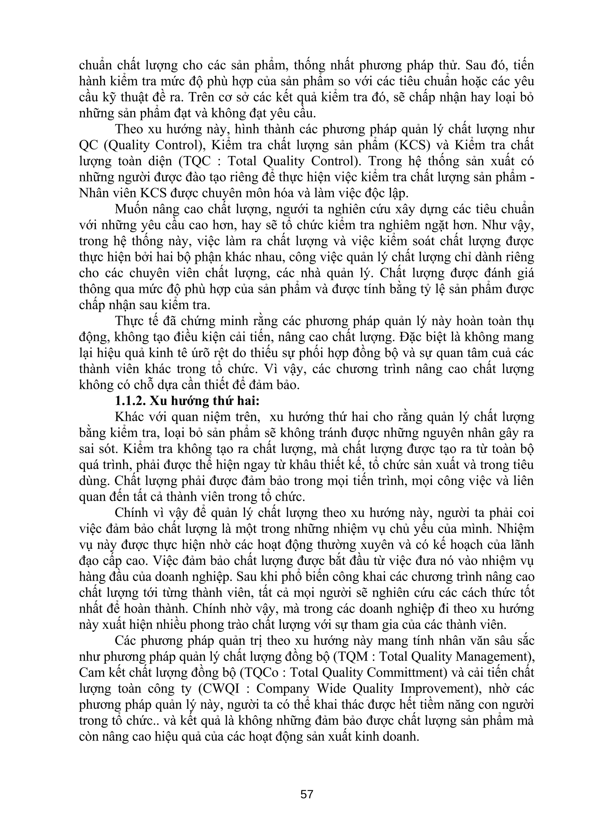 chuẩn chất lượng cho các sản phẩm, thống nhất phương pháp thử. Sau đó, tiến
hành kiểm tra mức độ phù hợp của sản phẩm so với các tiêu chuẩn hoặc các yêu
cầu kỹ thuật đề ra. Trên cơ sở các kết quả kiểm tra đó, sẽ chấp nhận hay loại bỏ
những sản phẩm đạt và không đạt yêu cầu.
Theo xu hướng này, hình thành các phương pháp quản lý chất lượng như
QC (Quality Control), Kiểm tra chất lượng sản phẩm (KCS) và Kiểm tra chất
lượng toàn diện (TQC : Total Quality Control). Trong hệ thống sản xuất có
những người được đào tạo riêng để thực hiện việc kiểm tra chất lượng sản phẩm -
Nhân viên KCS được chuyên môn hóa và làm việc độc lập.
Muốn nâng cao chất lượng, ngưới ta nghiên cứu xây dựng các tiêu chuẩn
với những yêu cầu cao hơn, hay sẽ tổ chức kiểm tra nghiêm ngặt hơn. Như vậy,
trong hệ thống này, việc làm ra chất lượng và việc kiểm soát chất lượng được
thực hiện bởi hai bộ phận khác nhau, công việc quản lý chất lượng chỉ dành riêng
cho các chuyên viên chất lượng, các nhà quản lý. Chất lượng được đánh giá
thông qua mức độ phù hợp của sản phẩm và được tính bằng tỷ lệ sản phẩm được
chấp nhận sau kiểm tra.
Thực tế đã chứng minh rằng các phương pháp quản lý này hoàn toàn thụ
động, không tạo điều kiện cải tiến, nâng cao chất lượng. Đặc biệt là không mang
lại hiệu quả kinh tê úrõ rệt do thiếu sự phối hợp đồng bộ và sự quan tâm cuả các
thành viên khác trong tổ chức. Vì vậy, các chương trình nâng cao chất lượng
không có chỗ dựa cần thiết để đảm bảo.
1.1.2. Xu hướng thứ hai:
Khác với quan niệm trên, xu hướng thứ hai cho rằng quản lý chất lượng
bằng kiểm tra, loại bỏ sản phẩm sẽ không tránh được những nguyên nhân gây ra
sai sót. Kiểm tra không tạo ra chất lượng, mà chất lượng được tạo ra từ toàn bộ
quá trình, phải được thể hiện ngay từ khâu thiết kế, tổ chức sản xuất và trong tiêu
dùng. Chất lượng phải được đảm bảo trong mọi tiến trình, mọi công việc và liên
quan đến tất cả thành viên trong tổ chức.
Chính vì vậy để quản lý chất lượng theo xu hướng này, người ta phải coi
việc đảm bảo chất lượng là một trong những nhiệm vụ chủ yếu của mình. Nhiệm
vụ này được thực hiện nhờ các hoạt động thường xuyên và có kế hoạch của lãnh
đạo cấp cao. Việc đảm bảo chất lượng được bắt đầu từ việc đưa nó vào nhiệm vụ
hàng đầu của doanh nghiệp. Sau khi phổ biến công khai các chương trình nâng cao
chất lượng tới từng thành viên, tất cả mọi người sẽ nghiên cứu các cách thức tốt
nhất để hoàn thành. Chính nhờ vậy, mà trong các doanh nghiệp đi theo xu hướng
này xuất hiện nhiều phong trào chất lượng với sự tham gia của các thành viên.
Các phương pháp quản trị theo xu hướng này mang tính nhân văn sâu sắc
như phương pháp quản lý chất lượng đồng bộ (TQM : Total Quality Management),
Cam kết chất lượng đồng bộ (TQCo : Total Quality Committment) và cải tiến chất
lượng toàn công ty (CWQI : Company Wide Quality Improvement), nhờ các
phương pháp quản lý này, người ta có thể khai thác được hết tiềm năng con người
trong tổ chức.. và kết quả là không những đảm bảo được chất lượng sản phẩm mà
còn nâng cao hiệu quả của các hoạt động sản xuất kinh doanh.
57
 