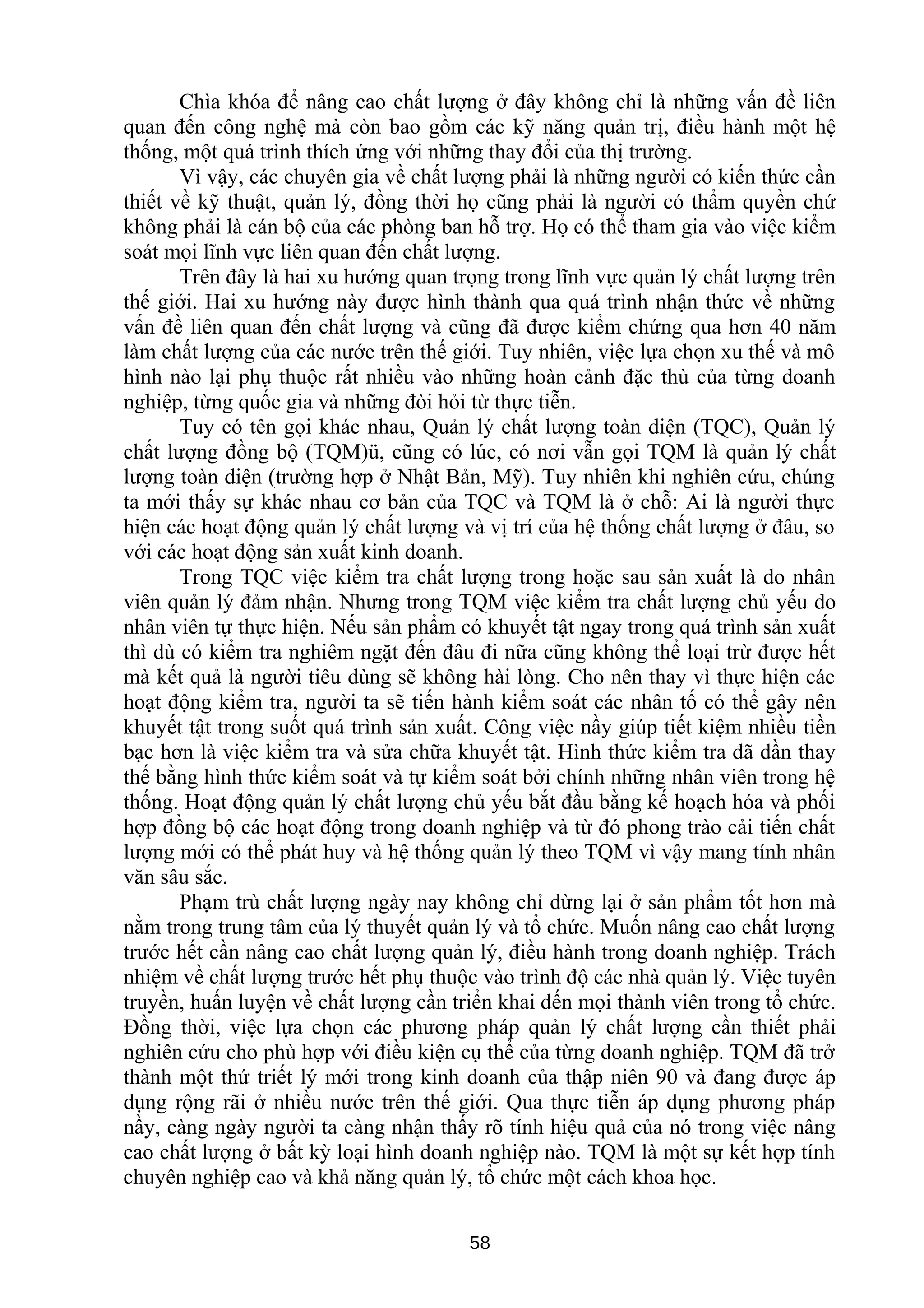Chìa khóa để nâng cao chất lượng ở đây không chỉ là những vấn đề liên
quan đến công nghệ mà còn bao gồm các kỹ năng quản trị, điều hành một hệ
thống, một quá trình thích ứng với những thay đổi của thị trường.
Vì vậy, các chuyên gia về chất lượng phải là những người có kiến thức cần
thiết về kỹ thuật, quản lý, đồng thời họ cũng phải là người có thẩm quyền chứ
không phải là cán bộ của các phòng ban hỗ trợ. Họ có thể tham gia vào việc kiểm
soát mọi lĩnh vực liên quan đến chất lượng.
Trên đây là hai xu hướng quan trọng trong lĩnh vực quản lý chất lượng trên
thế giới. Hai xu hướng này được hình thành qua quá trình nhận thức về những
vấn đề liên quan đến chất lượng và cũng đã được kiểm chứng qua hơn 40 năm
làm chất lượng của các nước trên thế giới. Tuy nhiên, việc lựa chọn xu thế và mô
hình nào lại phụ thuộc rất nhiều vào những hoàn cảnh đặc thù của từng doanh
nghiệp, từng quốc gia và những đòi hỏi từ thực tiễn.
Tuy có tên gọi khác nhau, Quản lý chất lượng toàn diện (TQC), Quản lý
chất lượng đồng bộ (TQM)ü, cũng có lúc, có nơi vẫn gọi TQM là quản lý chất
lượng toàn diện (trường hợp ở Nhật Bản, Mỹ). Tuy nhiên khi nghiên cứu, chúng
ta mới thấy sự khác nhau cơ bản của TQC và TQM là ở chỗ: Ai là người thực
hiện các hoạt động quản lý chất lượng và vị trí của hệ thống chất lượng ở đâu, so
với các hoạt động sản xuất kinh doanh.
Trong TQC việc kiểm tra chất lượng trong hoặc sau sản xuất là do nhân
viên quản lý đảm nhận. Nhưng trong TQM việc kiểm tra chất lượng chủ yếu do
nhân viên tự thực hiện. Nếu sản phẩm có khuyết tật ngay trong quá trình sản xuất
thì dù có kiểm tra nghiêm ngặt đến đâu đi nữa cũng không thể loại trừ được hết
mà kết quả là người tiêu dùng sẽ không hài lòng. Cho nên thay vì thực hiện các
hoạt động kiểm tra, người ta sẽ tiến hành kiểm soát các nhân tố có thể gây nên
khuyết tật trong suốt quá trình sản xuất. Công việc nầy giúp tiết kiệm nhiều tiền
bạc hơn là việc kiểm tra và sửa chữa khuyết tật. Hình thức kiểm tra đã dần thay
thế bằng hình thức kiểm soát và tự kiểm soát bởi chính những nhân viên trong hệ
thống. Hoạt động quản lý chất lượng chủ yếu bắt đầu bằng kế hoạch hóa và phối
hợp đồng bộ các hoạt động trong doanh nghiệp và từ đó phong trào cải tiến chất
lượng mới có thể phát huy và hệ thống quản lý theo TQM vì vậy mang tính nhân
văn sâu sắc.
Phạm trù chất lượng ngày nay không chỉ dừng lại ở sản phẩm tốt hơn mà
nằm trong trung tâm của lý thuyết quản lý và tổ chức. Muốn nâng cao chất lượng
trước hết cần nâng cao chất lượng quản lý, điều hành trong doanh nghiệp. Trách
nhiệm về chất lượng trước hết phụ thuộc vào trình độ các nhà quản lý. Việc tuyên
truyền, huấn luyện về chất lượng cần triển khai đến mọi thành viên trong tổ chức.
Đồng thời, việc lựa chọn các phương pháp quản lý chất lượng cần thiết phải
nghiên cứu cho phù hợp với điều kiện cụ thể của từng doanh nghiệp. TQM đã trở
thành một thứ triết lý mới trong kinh doanh của thập niên 90 và đang được áp
dụng rộng rãi ở nhiều nước trên thế giới. Qua thực tiễn áp dụng phương pháp
nầy, càng ngày người ta càng nhận thấy rõ tính hiệu quả của nó trong việc nâng
cao chất lượng ở bất kỳ loại hình doanh nghiệp nào. TQM là một sự kết hợp tính
chuyên nghiệp cao và khả năng quản lý, tổ chức một cách khoa học.
58
 