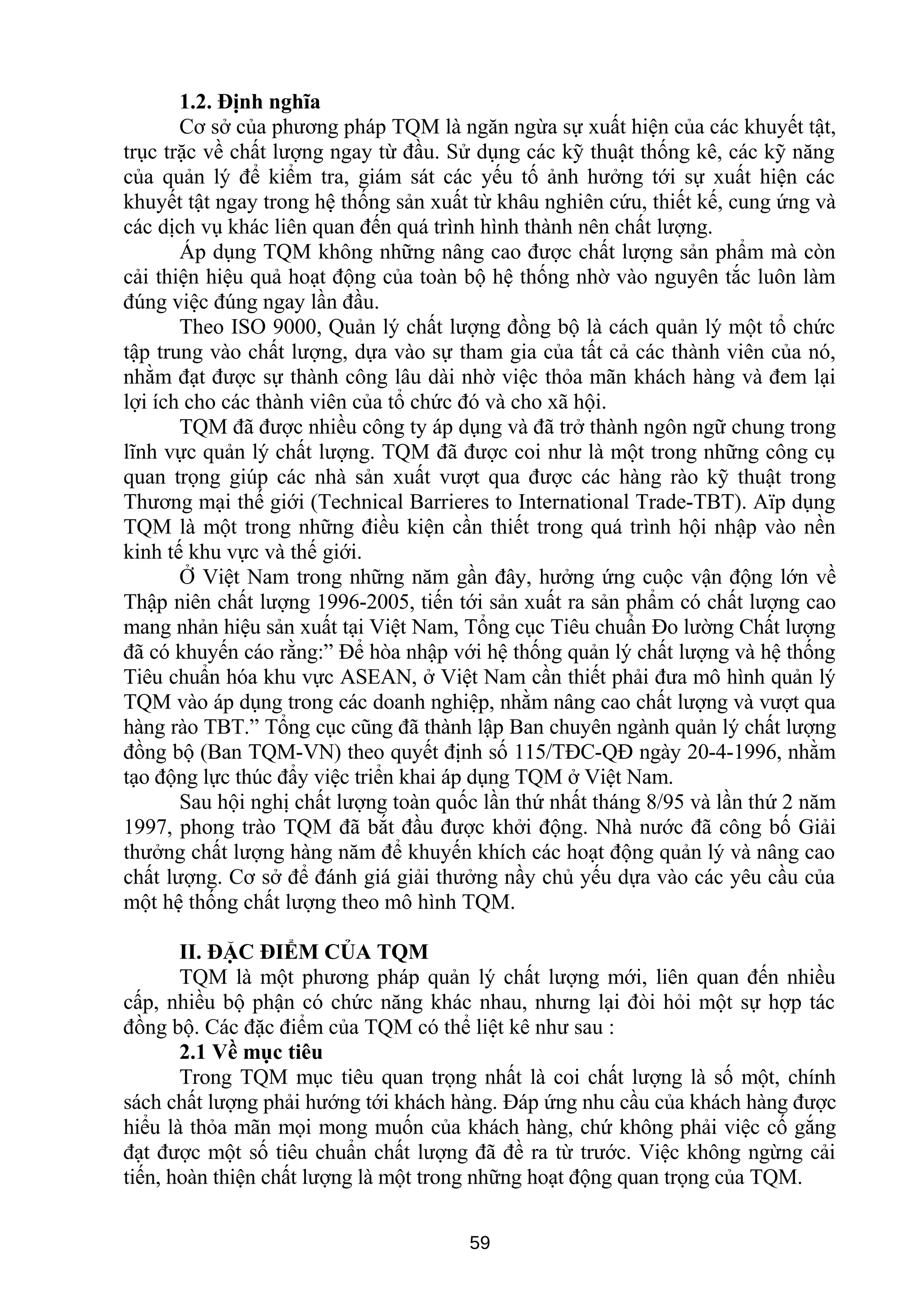 1.2. Định nghĩa
Cơ sở của phương pháp TQM là ngăn ngừa sự xuất hiện của các khuyết tật,
trục trặc về chất lượng ngay từ đầu. Sử dụng các kỹ thuật thống kê, các kỹ năng
của quản lý để kiểm tra, giám sát các yếu tố ảnh hưởng tới sự xuất hiện các
khuyết tật ngay trong hệ thống sản xuất từ khâu nghiên cứu, thiết kế, cung ứng và
các dịch vụ khác liên quan đến quá trình hình thành nên chất lượng.
Áp dụng TQM không những nâng cao được chất lượng sản phẩm mà còn
cải thiện hiệu quả hoạt động của toàn bộ hệ thống nhờ vào nguyên tắc luôn làm
đúng việc đúng ngay lần đầu.
Theo ISO 9000, Quản lý chất lượng đồng bộ là cách quản lý một tổ chức
tập trung vào chất lượng, dựa vào sự tham gia của tất cả các thành viên của nó,
nhằm đạt được sự thành công lâu dài nhờ việc thỏa mãn khách hàng và đem lại
lợi ích cho các thành viên của tổ chức đó và cho xã hội.
TQM đã được nhiều công ty áp dụng và đã trở thành ngôn ngữ chung trong
lĩnh vực quản lý chất lượng. TQM đã được coi như là một trong những công cụ
quan trọng giúp các nhà sản xuất vượt qua được các hàng rào kỹ thuật trong
Thương mại thế giới (Technical Barrieres to International Trade-TBT). Aïp dụng
TQM là một trong những điều kiện cần thiết trong quá trình hội nhập vào nền
kinh tế khu vực và thế giới.
Ở Việt Nam trong những năm gần đây, hưởng ứng cuộc vận động lớn về
Thập niên chất lượng 1996-2005, tiến tới sản xuất ra sản phẩm có chất lượng cao
mang nhản hiệu sản xuất tại Việt Nam, Tổng cục Tiêu chuẩn Đo lường Chất lượng
đã có khuyến cáo rằng:” Để hòa nhập với hệ thống quản lý chất lượng và hệ thống
Tiêu chuẩn hóa khu vực ASEAN, ở Việt Nam cần thiết phải đưa mô hình quản lý
TQM vào áp dụng trong các doanh nghiệp, nhằm nâng cao chất lượng và vượt qua
hàng rào TBT.” Tổng cục cũng đã thành lập Ban chuyên ngành quản lý chất lượng
đồng bộ (Ban TQM-VN) theo quyết định số 115/TĐC-QĐ ngày 20-4-1996, nhằm
tạo động lực thúc đẩy việc triển khai áp dụng TQM ở Việt Nam.
Sau hội nghị chất lượng toàn quốc lần thứ nhất tháng 8/95 và lần thứ 2 năm
1997, phong trào TQM đã bắt đầu được khởi động. Nhà nước đã công bố Giải
thưởng chất lượng hàng năm để khuyến khích các hoạt động quản lý và nâng cao
chất lượng. Cơ sở để đánh giá giải thưởng nầy chủ yếu dựa vào các yêu cầu của
một hệ thống chất lượng theo mô hình TQM.
II. ĐẶC ĐIỂM CỦA TQM
TQM là một phương pháp quản lý chất lượng mới, liên quan đến nhiều
cấp, nhiều bộ phận có chức năng khác nhau, nhưng lại đòi hỏi một sự hợp tác
đồng bộ. Các đặc điểm của TQM có thể liệt kê như sau :
2.1 Về mục tiêu
Trong TQM mục tiêu quan trọng nhất là coi chất lượng là số một, chính
sách chất lượng phải hướng tới khách hàng. Đáp ứng nhu cầu của khách hàng được
hiểu là thỏa mãn mọi mong muốn của khách hàng, chứ không phải việc cố gắng
đạt được một số tiêu chuẩn chất lượng đã đề ra từ trước. Việc không ngừng cải
tiến, hoàn thiện chất lượng là một trong những hoạt động quan trọng của TQM.
59
 