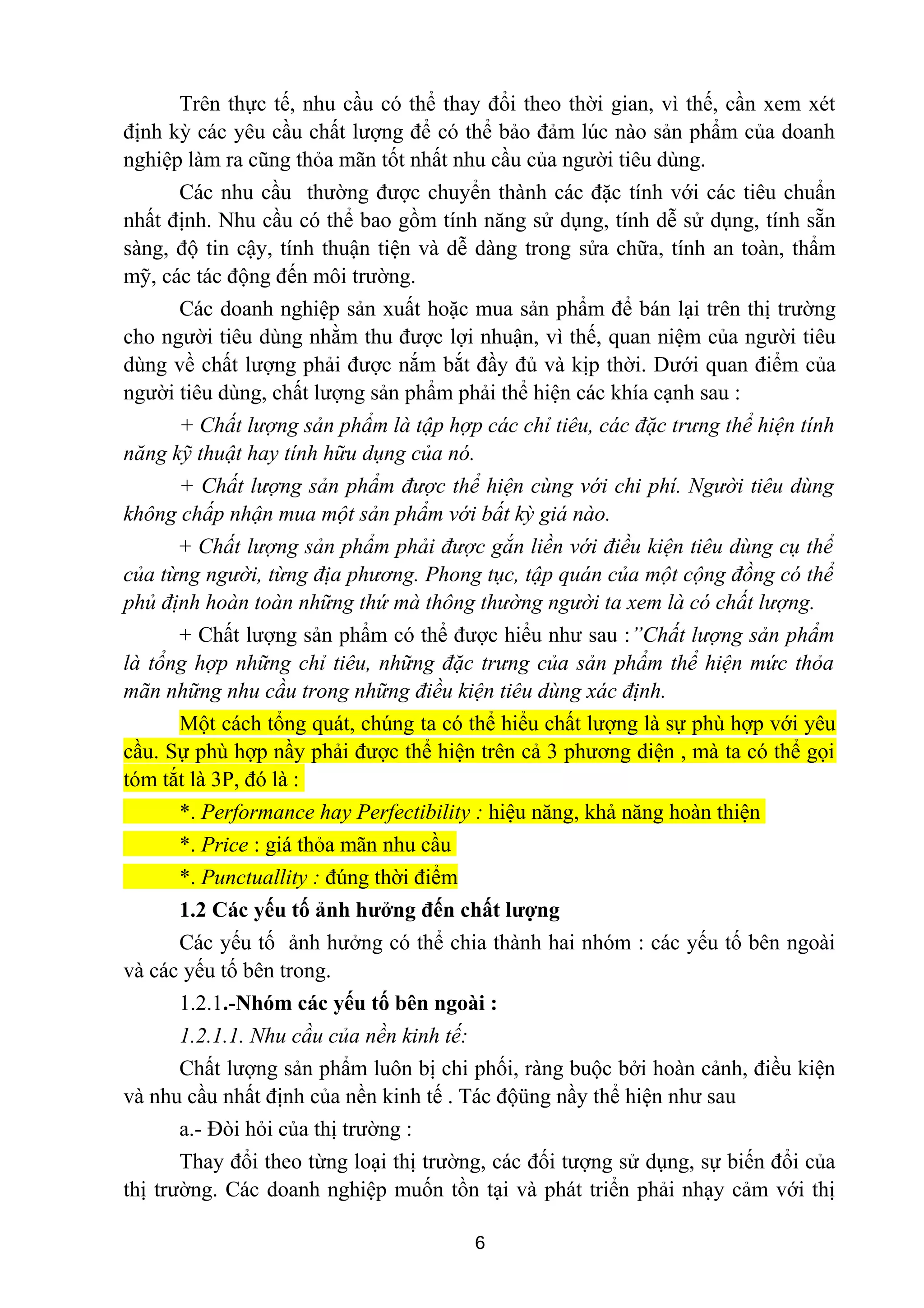 Trên thực tế, nhu cầu có thể thay đổi theo thời gian, vì thế, cần xem xét
định kỳ các yêu cầu chất lượng để có thể bảo đảm lúc nào sản phẩm của doanh
nghiệp làm ra cũng thỏa mãn tốt nhất nhu cầu của người tiêu dùng.
Các nhu cầu thường được chuyển thành các đặc tính với các tiêu chuẩn
nhất định. Nhu cầu có thể bao gồm tính năng sử dụng, tính dễ sử dụng, tính sẵn
sàng, độ tin cậy, tính thuận tiện và dễ dàng trong sửa chữa, tính an toàn, thẩm
mỹ, các tác động đến môi trường.
Các doanh nghiệp sản xuất hoặc mua sản phẩm để bán lại trên thị trường
cho người tiêu dùng nhằm thu được lợi nhuận, vì thế, quan niệm của người tiêu
dùng về chất lượng phải được nắm bắt đầy đủ và kịp thời. Dưới quan điểm của
người tiêu dùng, chất lượng sản phẩm phải thể hiện các khía cạnh sau :
+ Chất lượng sản phẩm là tập hợp các chỉ tiêu, các đặc trưng thể hiện tính
năng kỹ thuật hay tính hữu dụng của nó.
+ Chất lượng sản phẩm được thể hiện cùng với chi phí. Người tiêu dùng
không chấp nhận mua một sản phẩm với bất kỳ giá nào.
+ Chất lượng sản phẩm phải được gắn liền với điều kiện tiêu dùng cụ thể
của từng người, từng địa phương. Phong tục, tập quán của một cộng đồng có thể
phủ định hoàn toàn những thứ mà thông thường người ta xem là có chất lượng.
+ Chất lượng sản phẩm có thể được hiểu như sau :”Chất lượng sản phẩm
là tổng hợp những chỉ tiêu, những đặc trưng của sản phẩm thể hiện mức thỏa
mãn những nhu cầu trong những điều kiện tiêu dùng xác định.
Một cách tổng quát, chúng ta có thể hiểu chất lượng là sự phù hợp với yêu
cầu. Sự phù hợp nầy phải được thể hiện trên cả 3 phương diện , mà ta có thể gọi
tóm tắt là 3P, đó là :
*. Performance hay Perfectibility : hiệu năng, khả năng hoàn thiện
*. Price : giá thỏa mãn nhu cầu
*. Punctuallity : đúng thời điểm
1.2 Các yếu tố ảnh hưởng đến chất lượng
Các yếu tố ảnh hưởng có thể chia thành hai nhóm : các yếu tố bên ngoài
và các yếu tố bên trong.
1.2.1.-Nhóm các yếu tố bên ngoài :
1.2.1.1. Nhu cầu của nền kinh tế:
Chất lượng sản phẩm luôn bị chi phối, ràng buộc bởi hoàn cảnh, điều kiện
và nhu cầu nhất định của nền kinh tế . Tác độüng nầy thể hiện như sau
a.- Đòi hỏi của thị trường :
Thay đổi theo từng loại thị trường, các đối tượng sử dụng, sự biến đổi của
thị trường. Các doanh nghiệp muốn tồn tại và phát triển phải nhạy cảm với thị
6
 