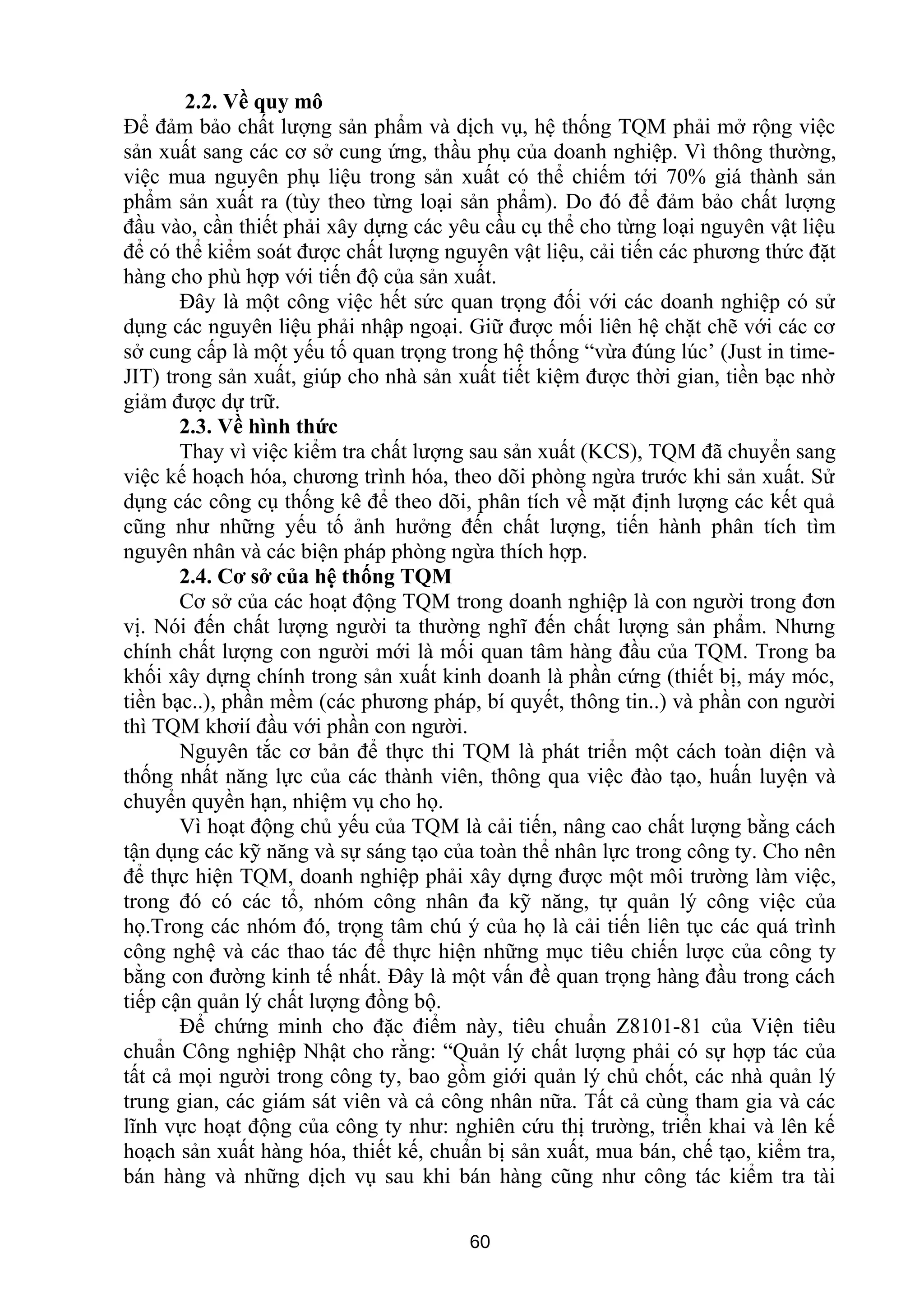 2.2. Về quy mô
Để đảm bảo chất lượng sản phẩm và dịch vụ, hệ thống TQM phải mở rộng việc
sản xuất sang các cơ sở cung ứng, thầu phụ của doanh nghiệp. Vì thông thường,
việc mua nguyên phụ liệu trong sản xuất có thể chiếm tới 70% giá thành sản
phẩm sản xuất ra (tùy theo từng loại sản phẩm). Do đó để đảm bảo chất lượng
đầu vào, cần thiết phải xây dựng các yêu cầu cụ thể cho từng loại nguyên vật liệu
để có thể kiểm soát được chất lượng nguyên vật liệu, cải tiến các phương thức đặt
hàng cho phù hợp với tiến độ của sản xuất.
Đây là một công việc hết sức quan trọng đối với các doanh nghiệp có sử
dụng các nguyên liệu phải nhập ngoại. Giữ được mối liên hệ chặt chẽ với các cơ
sở cung cấp là một yếu tố quan trọng trong hệ thống “vừa đúng lúc’ (Just in time-
JIT) trong sản xuất, giúp cho nhà sản xuất tiết kiệm được thời gian, tiền bạc nhờ
giảm được dự trữ.
2.3. Về hình thức
Thay vì việc kiểm tra chất lượng sau sản xuất (KCS), TQM đã chuyển sang
việc kế hoạch hóa, chương trình hóa, theo dõi phòng ngừa trước khi sản xuất. Sử
dụng các công cụ thống kê để theo dõi, phân tích về mặt định lượng các kết quả
cũng như những yếu tố ảnh hưởng đến chất lượng, tiến hành phân tích tìm
nguyên nhân và các biện pháp phòng ngừa thích hợp.
2.4. Cơ sở của hệ thống TQM
Cơ sở của các hoạt động TQM trong doanh nghiệp là con người trong đơn
vị. Nói đến chất lượng người ta thường nghĩ đến chất lượng sản phẩm. Nhưng
chính chất lượng con người mới là mối quan tâm hàng đầu của TQM. Trong ba
khối xây dựng chính trong sản xuất kinh doanh là phần cứng (thiết bị, máy móc,
tiền bạc..), phần mềm (các phương pháp, bí quyết, thông tin..) và phần con người
thì TQM khơií đầu với phần con người.
Nguyên tắc cơ bản để thực thi TQM là phát triển một cách toàn diện và
thống nhất năng lực của các thành viên, thông qua việc đào tạo, huấn luyện và
chuyển quyền hạn, nhiệm vụ cho họ.
Vì hoạt động chủ yếu của TQM là cải tiến, nâng cao chất lượng bằng cách
tận dụng các kỹ năng và sự sáng tạo của toàn thể nhân lực trong công ty. Cho nên
để thực hiện TQM, doanh nghiệp phải xây dựng được một môi trường làm việc,
trong đó có các tổ, nhóm công nhân đa kỹ năng, tự quản lý công việc của
họ.Trong các nhóm đó, trọng tâm chú ý của họ là cải tiến liên tục các quá trình
công nghệ và các thao tác để thực hiện những mục tiêu chiến lược của công ty
bằng con đường kinh tế nhất. Đây là một vấn đề quan trọng hàng đầu trong cách
tiếp cận quản lý chất lượng đồng bộ.
Để chứng minh cho đặc điểm này, tiêu chuẩn Z8101-81 của Viện tiêu
chuẩn Công nghiệp Nhật cho rằng: “Quản lý chất lượng phải có sự hợp tác của
tất cả mọi người trong công ty, bao gồm giới quản lý chủ chốt, các nhà quản lý
trung gian, các giám sát viên và cả công nhân nữa. Tất cả cùng tham gia và các
lĩnh vực hoạt động của công ty như: nghiên cứu thị trường, triển khai và lên kế
hoạch sản xuất hàng hóa, thiết kế, chuẩn bị sản xuất, mua bán, chế tạo, kiểm tra,
bán hàng và những dịch vụ sau khi bán hàng cũng như công tác kiểm tra tài
60
 