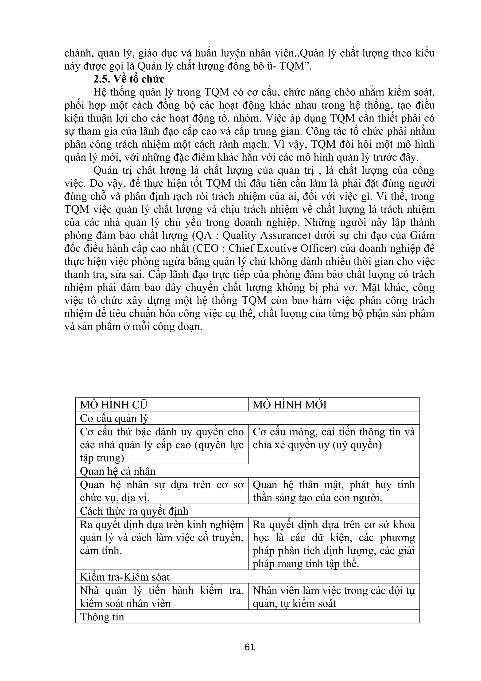 chánh, quản lý, giáo dục và huấn luyện nhân viên..Quản lý chất lượng theo kiểu
này được gọi là Quản lý chất lượng đồng bô ü- TQM”.
2.5. Về tổ chức
Hệ thống quản lý trong TQM có cơ cấu, chức năng chéo nhằm kiểm soát,
phối hợp một cách đồng bộ các hoạt động khác nhau trong hệ thống, tạo điều
kiện thuận lợi cho các hoạt động tổ, nhóm. Việc áp dụng TQM cần thiết phải có
sự tham gia của lãnh đạo cấp cao và cấp trung gian. Công tác tổ chức phải nhằm
phân công trách nhiệm một cách rành mạch. Vì vậy, TQM đòi hỏi một mô hình
quản lý mới, với những đặc điểm khác hẳn với các mô hình quản lý trước đây.
Quản trị chất lượng là chất lượng của quản trị , là chất lượng của công
việc. Do vậy, để thực hiện tốt TQM thì đầu tiên cần làm là phải đặt đúng người
đúng chỗ và phân định rạch ròi trách nhiệm của ai, đối với việc gì. Vì thế, trong
TQM việc quản lý chất lượng và chịu trách nhiệm về chất lượng là trách nhiệm
của các nhà quản lý chủ yếu trong doanh nghiệp. Những người nầy lập thành
phòng đảm bảo chất lượng (QA : Quality Assurance) dưới sự chỉ đạo của Giám
đốc điều hành cấp cao nhất (CEO : Chief Excutive Officer) của doanh nghiệp để
thực hiện việc phòng ngừa bằng quản lý chứ không dành nhiều thời gian cho việc
thanh tra, sửa sai. Cấp lãnh đạo trực tiếp của phòng đảm bảo chất lượng có trách
nhiệm phải đảm bảo dây chuyền chất lượng không bị phá vở. Mặt khác, công
việc tổ chức xây dựng một hệ thống TQM còn bao hàm việc phân công trách
nhiệm để tiêu chuẩn hóa công việc cụ thể, chất lượng của từng bộ phận sản phẩm
và sản phẩm ở mỗi công đoạn.
MÔ HÌNH CŨ MÔ HÌNH MỚI
Cơ cấu quản lý
Cơ cấu thứ bậc dành uy quyền cho
các nhà quản lý cấp cao (quyền lực
tập trung)
Cơ cấu mỏng, cải tiến thông tin và
chia xẻ quyền uy (uỷ quyền)
Quan hệ cá nhân
Quan hệ nhân sự dựa trên cơ sở
chức vụ, địa vị.
Quan hệ thân mật, phát huy tinh
thần sáng tạo của con người.
Cách thức ra quyết định
Ra quyết định dựa trên kinh nghiệm
quản lý và cách làm việc cổ truyền,
cảm tính.
Ra quyết định dựa trên cơ sở khoa
học là các dữ kiện, các phương
pháp phân tích định lượng, các giải
pháp mang tính tập thể.
Kiểm tra-Kiểm sóat
Nhà quản lý tiến hành kiểm tra,
kiểm soát nhân viên
Nhân viên làm việc trong các đội tự
quản, tự kiểm soát
Thông tin
61
 