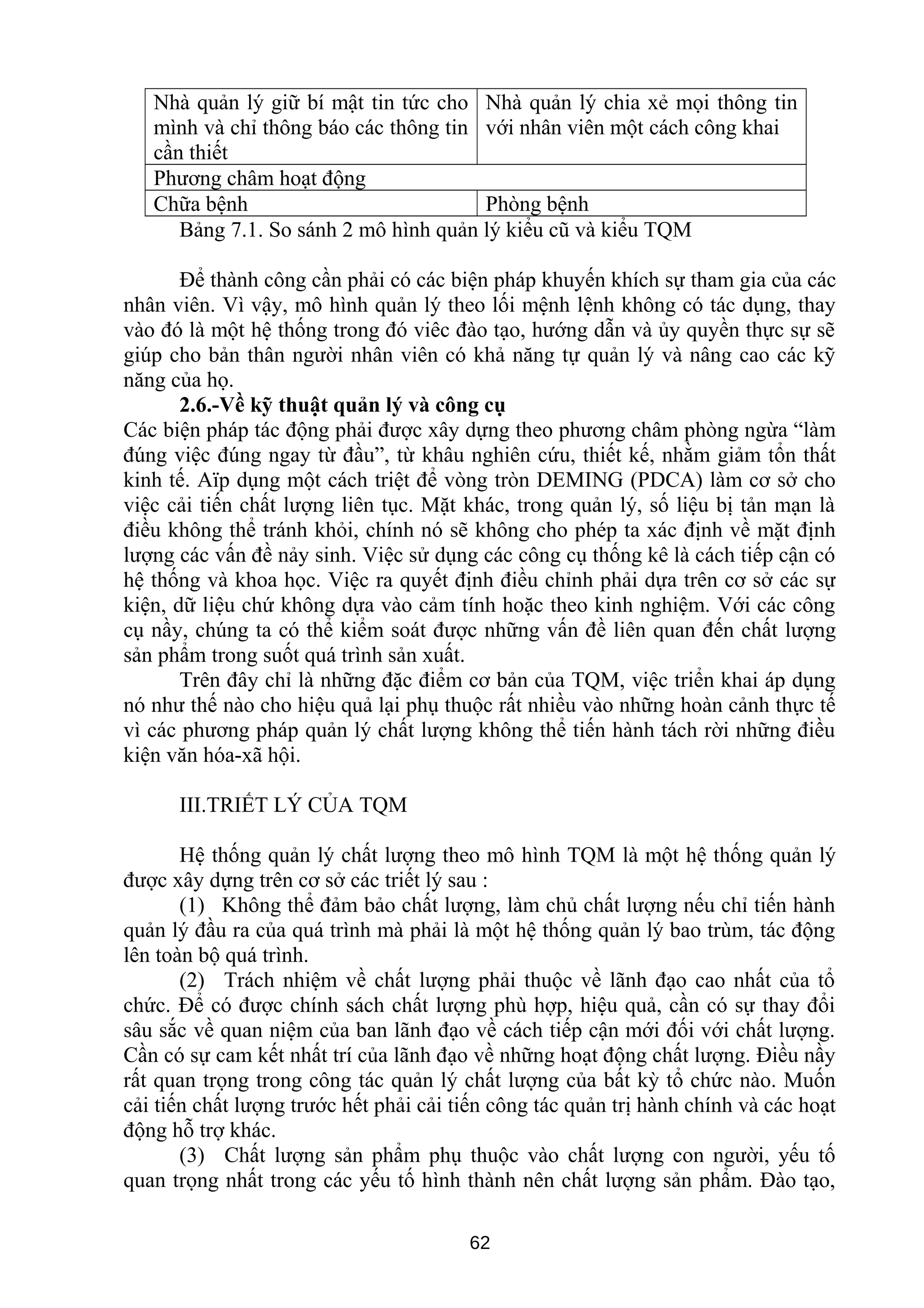 Nhà quản lý giữ bí mật tin tức cho
mình và chỉ thông báo các thông tin
cần thiết
Nhà quản lý chia xẻ mọi thông tin
với nhân viên một cách công khai
Phương châm hoạt động
Chữa bệnh Phòng bệnh
Bảng 7.1. So sánh 2 mô hình quản lý kiểu cũ và kiểu TQM
Để thành công cần phải có các biện pháp khuyến khích sự tham gia của các
nhân viên. Vì vậy, mô hình quản lý theo lối mệnh lệnh không có tác dụng, thay
vào đó là một hệ thống trong đó viêc đào tạo, hướng dẫn và ủy quyền thực sự sẽ
giúp cho bản thân người nhân viên có khả năng tự quản lý và nâng cao các kỹ
năng của họ.
2.6.-Về kỹ thuật quản lý và công cụ
Các biện pháp tác động phải được xây dựng theo phương châm phòng ngừa “làm
đúng việc đúng ngay từ đầu”, từ khâu nghiên cứu, thiết kế, nhằm giảm tổn thất
kinh tế. Aïp dụng một cách triệt để vòng tròn DEMING (PDCA) làm cơ sở cho
việc cải tiến chất lượng liên tục. Mặt khác, trong quản lý, số liệu bị tản mạn là
điều không thể tránh khỏi, chính nó sẽ không cho phép ta xác định về mặt định
lượng các vấn đề nảy sinh. Việc sử dụng các công cụ thống kê là cách tiếp cận có
hệ thống và khoa học. Việc ra quyết định điều chỉnh phải dựa trên cơ sở các sự
kiện, dữ liệu chứ không dựa vào cảm tính hoặc theo kinh nghiệm. Với các công
cụ nầy, chúng ta có thể kiểm soát được những vấn đề liên quan đến chất lượng
sản phẩm trong suốt quá trình sản xuất.
Trên đây chỉ là những đặc điểm cơ bản của TQM, việc triển khai áp dụng
nó như thế nào cho hiệu quả lại phụ thuộc rất nhiều vào những hoàn cảnh thực tế
vì các phương pháp quản lý chất lượng không thể tiến hành tách rời những điều
kiện văn hóa-xã hội.
III.TRIẾT LÝ CỦA TQM
Hệ thống quản lý chất lượng theo mô hình TQM là một hệ thống quản lý
được xây dựng trên cơ sở các triết lý sau :
(1) Không thể đảm bảo chất lượng, làm chủ chất lượng nếu chỉ tiến hành
quản lý đầu ra của quá trình mà phải là một hệ thống quản lý bao trùm, tác động
lên toàn bộ quá trình.
(2) Trách nhiệm về chất lượng phải thuộc về lãnh đạo cao nhất của tổ
chức. Để có được chính sách chất lượng phù hợp, hiệu quả, cần có sự thay đổi
sâu sắc về quan niệm của ban lãnh đạo về cách tiếp cận mới đối với chất lượng.
Cần có sự cam kết nhất trí của lãnh đạo về những hoạt động chất lượng. Điều nầy
rất quan trọng trong công tác quản lý chất lượng của bất kỳ tổ chức nào. Muốn
cải tiến chất lượng trước hết phải cải tiến công tác quản trị hành chính và các hoạt
động hỗ trợ khác.
(3) Chất lượng sản phẩm phụ thuộc vào chất lượng con người, yếu tố
quan trọng nhất trong các yếu tố hình thành nên chất lượng sản phẩm. Đào tạo,
62
 