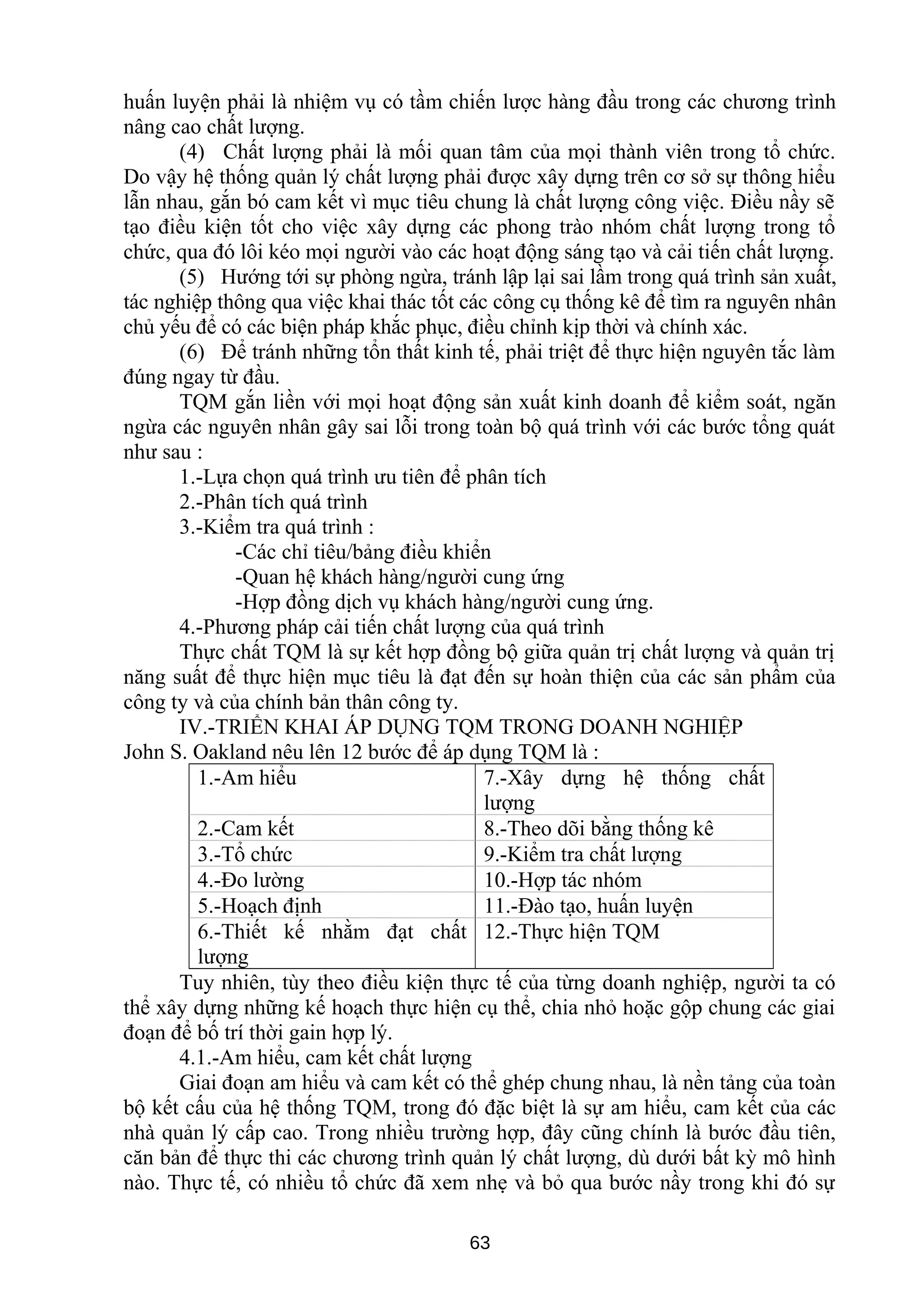 huấn luyện phải là nhiệm vụ có tầm chiến lược hàng đầu trong các chương trình
nâng cao chất lượng.
(4) Chất lượng phải là mối quan tâm của mọi thành viên trong tổ chức.
Do vậy hệ thống quản lý chất lượng phải được xây dựng trên cơ sở sự thông hiểu
lẫn nhau, gắn bó cam kết vì mục tiêu chung là chất lượng công việc. Điều nầy sẽ
tạo điều kiện tốt cho việc xây dựng các phong trào nhóm chất lượng trong tổ
chức, qua đó lôi kéo mọi người vào các hoạt động sáng tạo và cải tiến chất lượng.
(5) Hướng tới sự phòng ngừa, tránh lập lại sai lầm trong quá trình sản xuất,
tác nghiệp thông qua việc khai thác tốt các công cụ thống kê để tìm ra nguyên nhân
chủ yếu để có các biện pháp khắc phục, điều chỉnh kịp thời và chính xác.
(6) Để tránh những tổn thất kinh tế, phải triệt để thực hiện nguyên tắc làm
đúng ngay từ đầu.
TQM gắn liền với mọi hoạt động sản xuất kinh doanh để kiểm soát, ngăn
ngừa các nguyên nhân gây sai lỗi trong toàn bộ quá trình với các bước tổng quát
như sau :
1.-Lựa chọn quá trình ưu tiên để phân tích
2.-Phân tích quá trình
3.-Kiểm tra quá trình :
-Các chỉ tiêu/bảng điều khiển
-Quan hệ khách hàng/người cung ứng
-Hợp đồng dịch vụ khách hàng/người cung ứng.
4.-Phương pháp cải tiến chất lượng của quá trình
Thực chất TQM là sự kết hợp đồng bộ giữa quản trị chất lượng và quản trị
năng suất để thực hiện mục tiêu là đạt đến sự hoàn thiện của các sản phẩm của
công ty và của chính bản thân công ty.
IV.-TRIỂN KHAI ÁP DỤNG TQM TRONG DOANH NGHIỆP
John S. Oakland nêu lên 12 bước để áp dụng TQM là :
1.-Am hiểu 7.-Xây dựng hệ thống chất
lượng
2.-Cam kết 8.-Theo dõi bằng thống kê
3.-Tổ chức 9.-Kiểm tra chất lượng
4.-Đo lường 10.-Hợp tác nhóm
5.-Hoạch định 11.-Đào tạo, huấn luyện
6.-Thiết kế nhằm đạt chất
lượng
12.-Thực hiện TQM
Tuy nhiên, tùy theo điều kiện thực tế của từng doanh nghiệp, người ta có
thể xây dựng những kế hoạch thực hiện cụ thể, chia nhỏ hoặc gộp chung các giai
đoạn để bố trí thời gain hợp lý.
4.1.-Am hiểu, cam kết chất lượng
Giai đoạn am hiểu và cam kết có thể ghép chung nhau, là nền tảng của toàn
bộ kết cấu của hệ thống TQM, trong đó đặc biệt là sự am hiểu, cam kết của các
nhà quản lý cấp cao. Trong nhiều trường hợp, đây cũng chính là bước đầu tiên,
căn bản để thực thi các chương trình quản lý chất lượng, dù dưới bất kỳ mô hình
nào. Thực tế, có nhiều tổ chức đã xem nhẹ và bỏ qua bước nầy trong khi đó sự
63
 