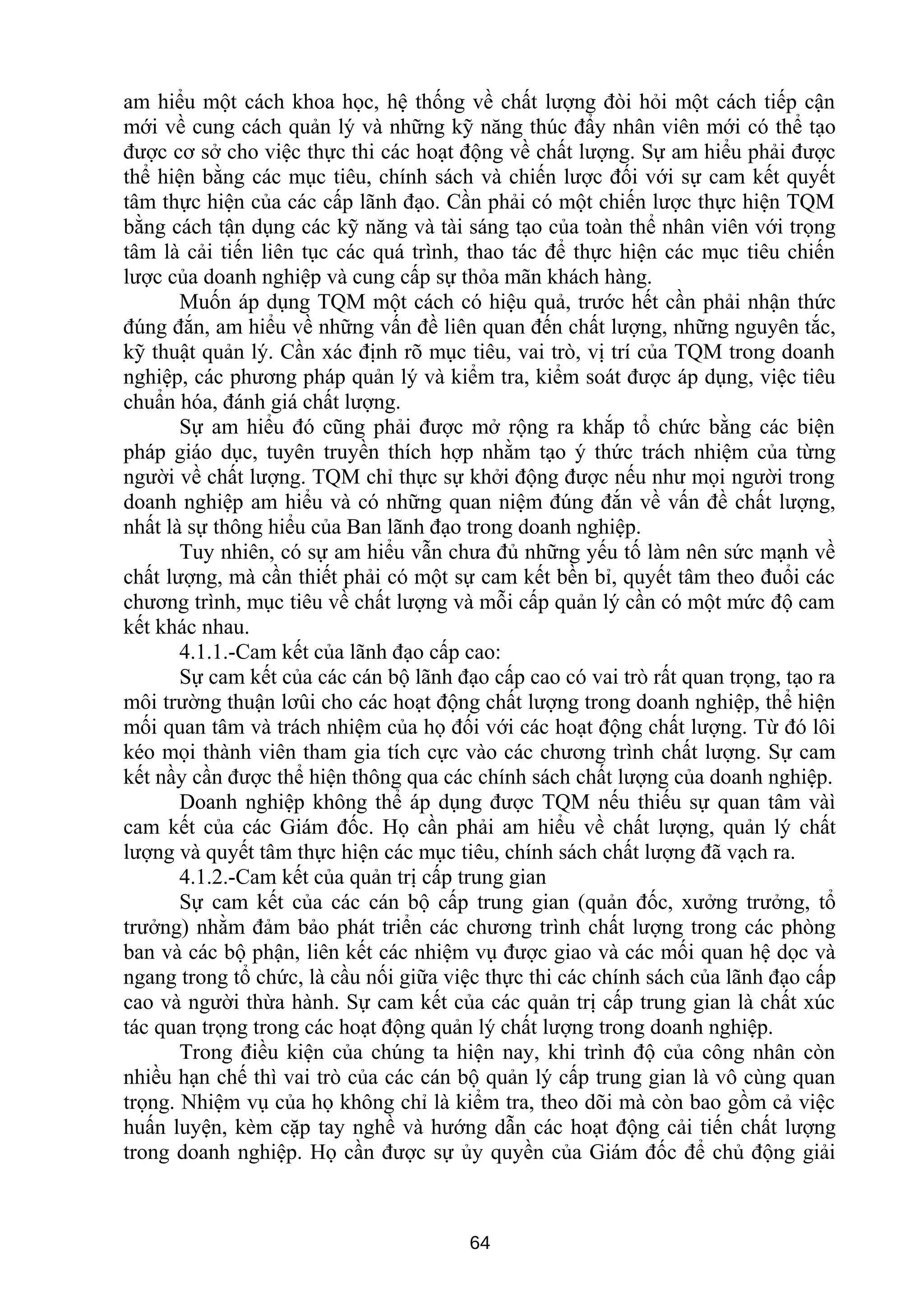 am hiểu một cách khoa học, hệ thống về chất lượng đòi hỏi một cách tiếp cận
mới về cung cách quản lý và những kỹ năng thúc đẩy nhân viên mới có thể tạo
được cơ sở cho việc thực thi các hoạt động về chất lượng. Sự am hiểu phải được
thể hiện bằng các mục tiêu, chính sách và chiến lược đối với sự cam kết quyết
tâm thực hiện của các cấp lãnh đạo. Cần phải có một chiến lược thực hiện TQM
bằng cách tận dụng các kỹ năng và tài sáng tạo của toàn thể nhân viên với trọng
tâm là cải tiến liên tục các quá trình, thao tác để thực hiện các mục tiêu chiến
lược của doanh nghiệp và cung cấp sự thỏa mãn khách hàng.
Muốn áp dụng TQM một cách có hiệu quả, trước hết cần phải nhận thức
đúng đắn, am hiểu về những vấn đề liên quan đến chất lượng, những nguyên tắc,
kỹ thuật quản lý. Cần xác định rõ mục tiêu, vai trò, vị trí của TQM trong doanh
nghiệp, các phương pháp quản lý và kiểm tra, kiểm soát được áp dụng, việc tiêu
chuẩn hóa, đánh giá chất lượng.
Sự am hiểu đó cũng phải được mở rộng ra khắp tổ chức bằng các biện
pháp giáo dục, tuyên truyền thích hợp nhằm tạo ý thức trách nhiệm của từng
người về chất lượng. TQM chỉ thực sự khởi động được nếu như mọi người trong
doanh nghiệp am hiểu và có những quan niệm đúng đắn về vấn đề chất lượng,
nhất là sự thông hiểu của Ban lãnh đạo trong doanh nghiệp.
Tuy nhiên, có sự am hiểu vẫn chưa đủ những yếu tố làm nên sức mạnh về
chất lượng, mà cần thiết phải có một sự cam kết bền bỉ, quyết tâm theo đuổi các
chương trình, mục tiêu về chất lượng và mỗi cấp quản lý cần có một mức độ cam
kết khác nhau.
4.1.1.-Cam kết của lãnh đạo cấp cao:
Sự cam kết của các cán bộ lãnh đạo cấp cao có vai trò rất quan trọng, tạo ra
môi trường thuận lơûi cho các hoạt động chất lượng trong doanh nghiệp, thể hiện
mối quan tâm và trách nhiệm của họ đối với các hoạt động chất lượng. Từ đó lôi
kéo mọi thành viên tham gia tích cực vào các chương trình chất lượng. Sự cam
kết nầy cần được thể hiện thông qua các chính sách chất lượng của doanh nghiệp.
Doanh nghiệp không thể áp dụng được TQM nếu thiếu sự quan tâm vàì
cam kết của các Giám đốc. Họ cần phải am hiểu về chất lượng, quản lý chất
lượng và quyết tâm thực hiện các mục tiêu, chính sách chất lượng đã vạch ra.
4.1.2.-Cam kết của quản trị cấp trung gian
Sự cam kết của các cán bộ cấp trung gian (quản đốc, xưởng trưởng, tổ
trưởng) nhằm đảm bảo phát triển các chương trình chất lượng trong các phòng
ban và các bộ phận, liên kết các nhiệm vụ được giao và các mối quan hệ dọc và
ngang trong tổ chức, là cầu nối giữa việc thực thi các chính sách của lãnh đạo cấp
cao và người thừa hành. Sự cam kết của các quản trị cấp trung gian là chất xúc
tác quan trọng trong các hoạt động quản lý chất lượng trong doanh nghiệp.
Trong điều kiện của chúng ta hiện nay, khi trình độ của công nhân còn
nhiều hạn chế thì vai trò của các cán bộ quản lý cấp trung gian là vô cùng quan
trọng. Nhiệm vụ của họ không chỉ là kiểm tra, theo dõi mà còn bao gồm cả việc
huấn luyện, kèm cặp tay nghề và hướng dẫn các hoạt động cải tiến chất lượng
trong doanh nghiệp. Họ cần được sự ủy quyền của Giám đốc để chủ động giải
64
 