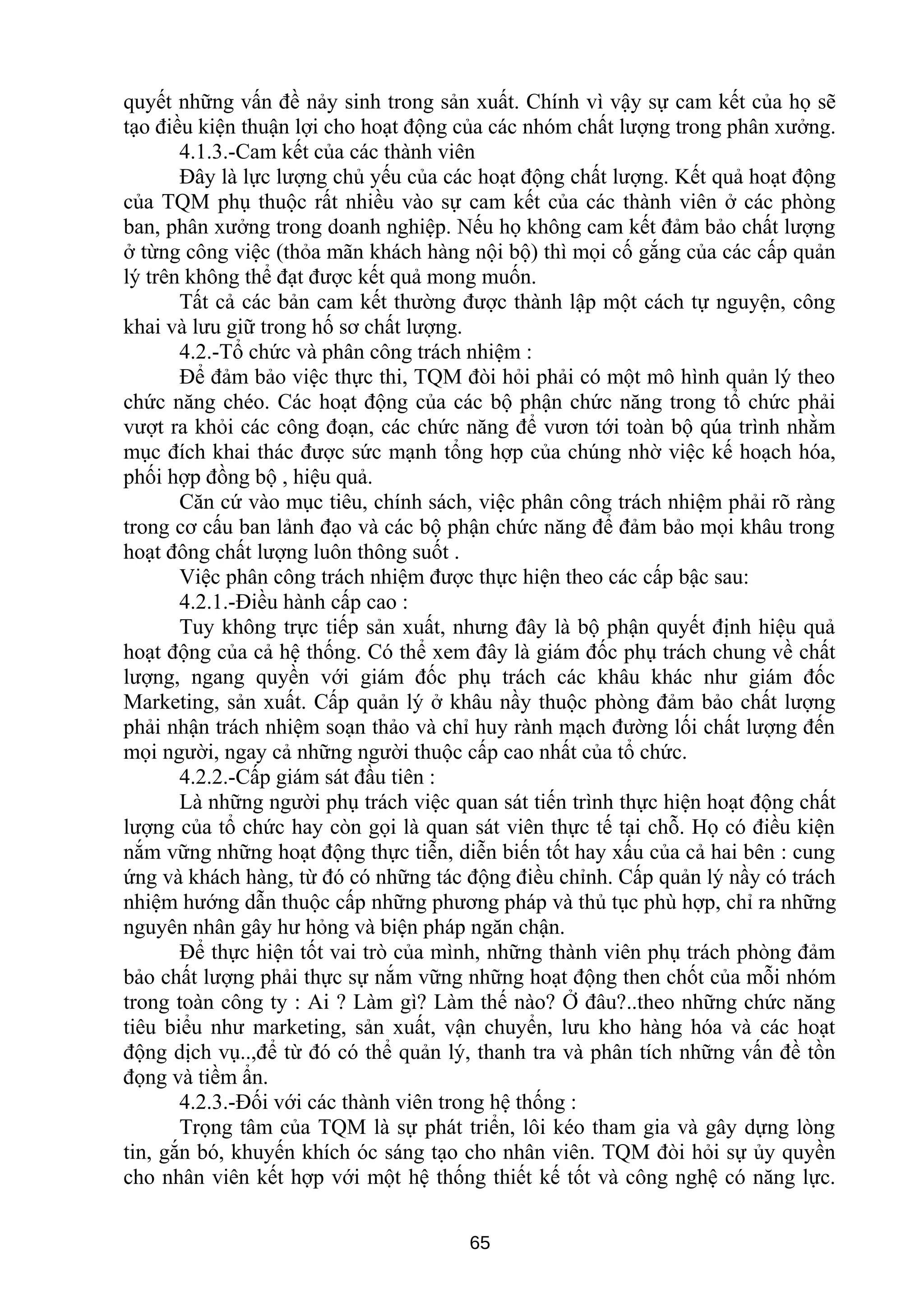 quyết những vấn đề nảy sinh trong sản xuất. Chính vì vậy sự cam kết của họ sẽ
tạo điều kiện thuận lợi cho hoạt động của các nhóm chất lượng trong phân xưởng.
4.1.3.-Cam kết của các thành viên
Đây là lực lượng chủ yếu của các hoạt động chất lượng. Kết quả hoạt động
của TQM phụ thuộc rất nhiều vào sự cam kết của các thành viên ở các phòng
ban, phân xưởng trong doanh nghiệp. Nếu họ không cam kết đảm bảo chất lượng
ở từng công việc (thỏa mãn khách hàng nội bộ) thì mọi cố gắng của các cấp quản
lý trên không thể đạt được kết quả mong muốn.
Tất cả các bản cam kết thường được thành lập một cách tự nguyện, công
khai và lưu giữ trong hố sơ chất lượng.
4.2.-Tổ chức và phân công trách nhiệm :
Để đảm bảo việc thực thi, TQM đòi hỏi phải có một mô hình quản lý theo
chức năng chéo. Các hoạt động của các bộ phận chức năng trong tổ chức phải
vượt ra khỏi các công đoạn, các chức năng để vươn tới toàn bộ qúa trình nhằm
mục đích khai thác được sức mạnh tổng hợp của chúng nhờ việc kế hoạch hóa,
phối hợp đồng bộ , hiệu quả.
Căn cứ vào mục tiêu, chính sách, việc phân công trách nhiệm phải rõ ràng
trong cơ cấu ban lảnh đạo và các bộ phận chức năng để đảm bảo mọi khâu trong
hoạt đông chất lượng luôn thông suốt .
Việc phân công trách nhiệm được thực hiện theo các cấp bậc sau:
4.2.1.-Điều hành cấp cao :
Tuy không trực tiếp sản xuất, nhưng đây là bộ phận quyết định hiệu quả
hoạt động của cả hệ thống. Có thể xem đây là giám đốc phụ trách chung về chất
lượng, ngang quyền với giám đốc phụ trách các khâu khác như giám đốc
Marketing, sản xuất. Cấp quản lý ở khâu nầy thuộc phòng đảm bảo chất lượng
phải nhận trách nhiệm soạn thảo và chỉ huy rành mạch đường lối chất lượng đến
mọi người, ngay cả những người thuộc cấp cao nhất của tổ chức.
4.2.2.-Cấp giám sát đầu tiên :
Là những người phụ trách việc quan sát tiến trình thực hiện hoạt động chất
lượng của tổ chức hay còn gọi là quan sát viên thực tế tại chỗ. Họ có điều kiện
nắm vững những hoạt động thực tiễn, diễn biến tốt hay xấu của cả hai bên : cung
ứng và khách hàng, từ đó có những tác động điều chỉnh. Cấp quản lý nầy có trách
nhiệm hướng dẫn thuộc cấp những phương pháp và thủ tục phù hợp, chỉ ra những
nguyên nhân gây hư hỏng và biện pháp ngăn chận.
Để thực hiện tốt vai trò của mình, những thành viên phụ trách phòng đảm
bảo chất lượng phải thực sự nắm vững những hoạt động then chốt của mỗi nhóm
trong toàn công ty : Ai ? Làm gì? Làm thế nào? Ở đâu?..theo những chức năng
tiêu biểu như marketing, sản xuất, vận chuyển, lưu kho hàng hóa và các hoạt
động dịch vụ..,để từ đó có thể quản lý, thanh tra và phân tích những vấn đề tồn
đọng và tiềm ẩn.
4.2.3.-Đối với các thành viên trong hệ thống :
Trọng tâm của TQM là sự phát triển, lôi kéo tham gia và gây dựng lòng
tin, gắn bó, khuyến khích óc sáng tạo cho nhân viên. TQM đòi hỏi sự ủy quyền
cho nhân viên kết hợp với một hệ thống thiết kế tốt và công nghệ có năng lực.
65
 