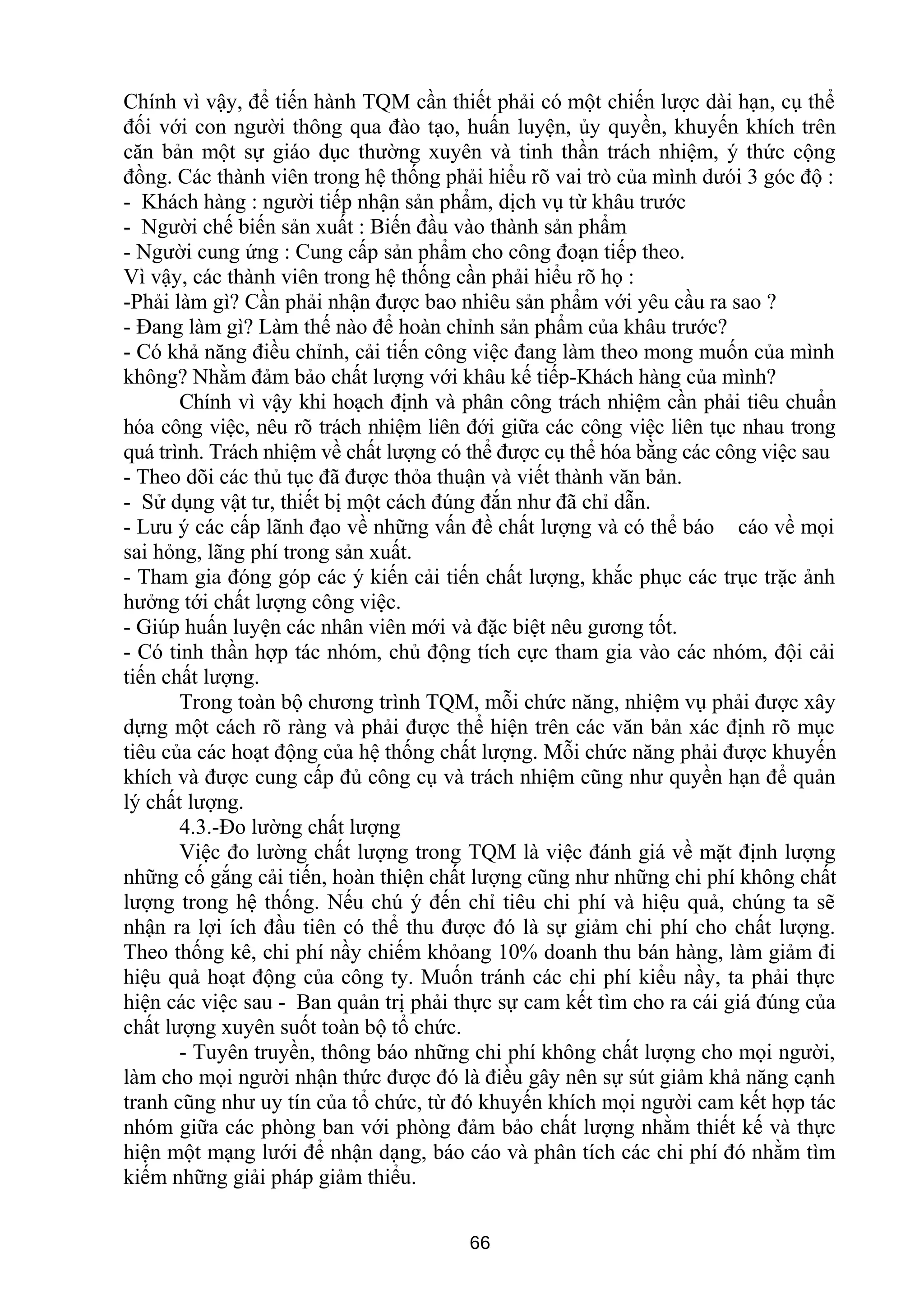 Chính vì vậy, để tiến hành TQM cần thiết phải có một chiến lược dài hạn, cụ thể
đối với con người thông qua đào tạo, huấn luyện, ủy quyền, khuyến khích trên
căn bản một sự giáo dục thường xuyên và tinh thần trách nhiệm, ý thức cộng
đồng. Các thành viên trong hệ thống phải hiểu rõ vai trò của mình dưói 3 góc độ :
- Khách hàng : người tiếp nhận sản phẩm, dịch vụ từ khâu trước
- Người chế biến sản xuất : Biến đầu vào thành sản phẩm
- Người cung ứng : Cung cấp sản phẩm cho công đoạn tiếp theo.
Vì vậy, các thành viên trong hệ thống cần phải hiểu rõ họ :
-Phải làm gì? Cần phải nhận được bao nhiêu sản phẩm với yêu cầu ra sao ?
- Đang làm gì? Làm thế nào để hoàn chỉnh sản phẩm của khâu trước?
- Có khả năng điều chỉnh, cải tiến công việc đang làm theo mong muốn của mình
không? Nhằm đảm bảo chất lượng với khâu kế tiếp-Khách hàng của mình?
Chính vì vậy khi hoạch định và phân công trách nhiệm cần phải tiêu chuẩn
hóa công việc, nêu rõ trách nhiệm liên đới giữa các công việc liên tục nhau trong
quá trình. Trách nhiệm về chất lượng có thể được cụ thể hóa bằng các công việc sau
- Theo dõi các thủ tục đã được thỏa thuận và viết thành văn bản.
- Sử dụng vật tư, thiết bị một cách đúng đắn như đã chỉ dẫn.
- Lưu ý các cấp lãnh đạo về những vấn đề chất lượng và có thể báo cáo về mọi
sai hỏng, lãng phí trong sản xuất.
- Tham gia đóng góp các ý kiến cải tiến chất lượng, khắc phục các trục trặc ảnh
hưởng tới chất lượng công việc.
- Giúp huấn luyện các nhân viên mới và đặc biệt nêu gương tốt.
- Có tinh thần hợp tác nhóm, chủ động tích cực tham gia vào các nhóm, đội cải
tiến chất lượng.
Trong toàn bộ chương trình TQM, mỗi chức năng, nhiệm vụ phải được xây
dựng một cách rõ ràng và phải được thể hiện trên các văn bản xác định rõ mục
tiêu của các hoạt động của hệ thống chất lượng. Mỗi chức năng phải được khuyến
khích và được cung cấp đủ công cụ và trách nhiệm cũng như quyền hạn để quản
lý chất lượng.
4.3.-Đo lường chất lượng
Việc đo lường chất lượng trong TQM là việc đánh giá về mặt định lượng
những cố gắng cải tiến, hoàn thiện chất lượng cũng như những chi phí không chất
lượng trong hệ thống. Nếu chú ý đến chỉ tiêu chi phí và hiệu quả, chúng ta sẽ
nhận ra lợi ích đầu tiên có thể thu được đó là sự giảm chi phí cho chất lượng.
Theo thống kê, chi phí nầy chiếm khỏang 10% doanh thu bán hàng, làm giảm đi
hiệu quả hoạt động của công ty. Muốn tránh các chi phí kiểu nầy, ta phải thực
hiện các việc sau - Ban quản trị phải thực sự cam kết tìm cho ra cái giá đúng của
chất lượng xuyên suốt toàn bộ tổ chức.
- Tuyên truyền, thông báo những chi phí không chất lượng cho mọi người,
làm cho mọi người nhận thức được đó là điều gây nên sự sút giảm khả năng cạnh
tranh cũng như uy tín của tổ chức, từ đó khuyến khích mọi người cam kết hợp tác
nhóm giữa các phòng ban với phòng đảm bảo chất lượng nhằm thiết kế và thực
hiện một mạng lưới để nhận dạng, báo cáo và phân tích các chi phí đó nhằm tìm
kiếm những giải pháp giảm thiểu.
66
 
