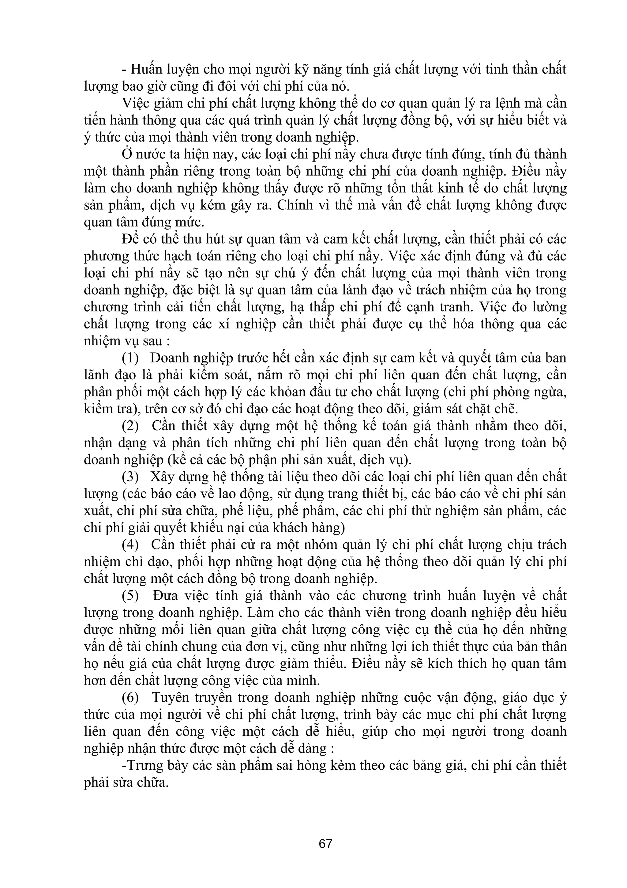 - Huấn luyện cho mọi người kỹ năng tính giá chất lượng với tinh thần chất
lượng bao giờ cũng đi đôi với chi phí của nó.
Việc giảm chi phí chất lượng không thể do cơ quan quản lý ra lệnh mà cần
tiến hành thông qua các quá trình quản lý chất lượng đồng bộ, với sự hiểu biết và
ý thức của mọi thành viên trong doanh nghiệp.
Ở nước ta hiện nay, các loại chi phí nầy chưa được tính đúng, tính đủ thành
một thành phần riêng trong toàn bộ những chi phí của doanh nghiệp. Điều nầy
làm cho doanh nghiệp không thấy được rõ những tổn thất kinh tế do chất lượng
sản phẩm, dịch vụ kém gây ra. Chính vì thế mà vấn đề chất lượng không được
quan tâm đúng mức.
Để có thể thu hút sự quan tâm và cam kết chất lượng, cần thiết phải có các
phương thức hạch toán riêng cho loại chi phí nầy. Việc xác định đúng và đủ các
loại chi phí nầy sẽ tạo nên sự chú ý đến chất lượng của mọi thành viên trong
doanh nghiệp, đặc biệt là sự quan tâm của lảnh đạo về trách nhiệm của họ trong
chương trình cải tiến chất lượng, hạ thấp chi phí để cạnh tranh. Việc đo lường
chất lượng trong các xí nghiệp cần thiết phải được cụ thể hóa thông qua các
nhiệm vụ sau :
(1) Doanh nghiệp trước hết cần xác định sự cam kết và quyết tâm của ban
lãnh đạo là phải kiểm soát, nắm rõ mọi chi phí liên quan đến chất lượng, cần
phân phối một cách hợp lý các khỏan đầu tư cho chất lượng (chi phí phòng ngừa,
kiểm tra), trên cơ sở đó chỉ đạo các hoạt động theo dõi, giám sát chặt chẽ.
(2) Cần thiết xây dựng một hệ thống kế toán giá thành nhằm theo dõi,
nhận dạng và phân tích những chi phí liên quan đến chất lượng trong toàn bộ
doanh nghiệp (kể cả các bộ phận phi sản xuất, dịch vụ).
(3) Xây dựng hệ thống tài liệu theo dõi các loại chi phí liên quan đến chất
lượng (các báo cáo về lao động, sử dụng trang thiết bị, các báo cáo về chi phí sản
xuất, chi phí sửa chữa, phế liệu, phế phẩm, các chi phí thử nghiệm sản phẩm, các
chi phí giải quyết khiếu nại của khách hàng)
(4) Cần thiết phải cử ra một nhóm quản lý chi phí chất lượng chịu trách
nhiệm chỉ đạo, phối hợp những hoạt động của hệ thống theo dõi quản lý chi phí
chất lượng một cách đồng bộ trong doanh nghiệp.
(5) Đưa việc tính giá thành vào các chương trình huấn luyện về chất
lượng trong doanh nghiệp. Làm cho các thành viên trong doanh nghiệp đều hiểu
được những mối liên quan giữa chất lượng công việc cụ thể của họ đến những
vấn đề tài chính chung của đơn vị, cũng như những lợi ích thiết thực của bản thân
họ nếu giá của chất lượng được giảm thiểu. Điều nầy sẽ kích thích họ quan tâm
hơn đến chất lượng công việc của mình.
(6) Tuyên truyền trong doanh nghiệp những cuộc vận động, giáo dục ý
thức của mọi người về chi phí chất lượng, trình bày các mục chi phí chất lượng
liên quan đến công việc một cách dễ hiểu, giúp cho mọi người trong doanh
nghiệp nhận thức được một cách dễ dàng :
-Trưng bày các sản phẩm sai hỏng kèm theo các bảng giá, chi phí cần thiết
phải sửa chữa.
67
 