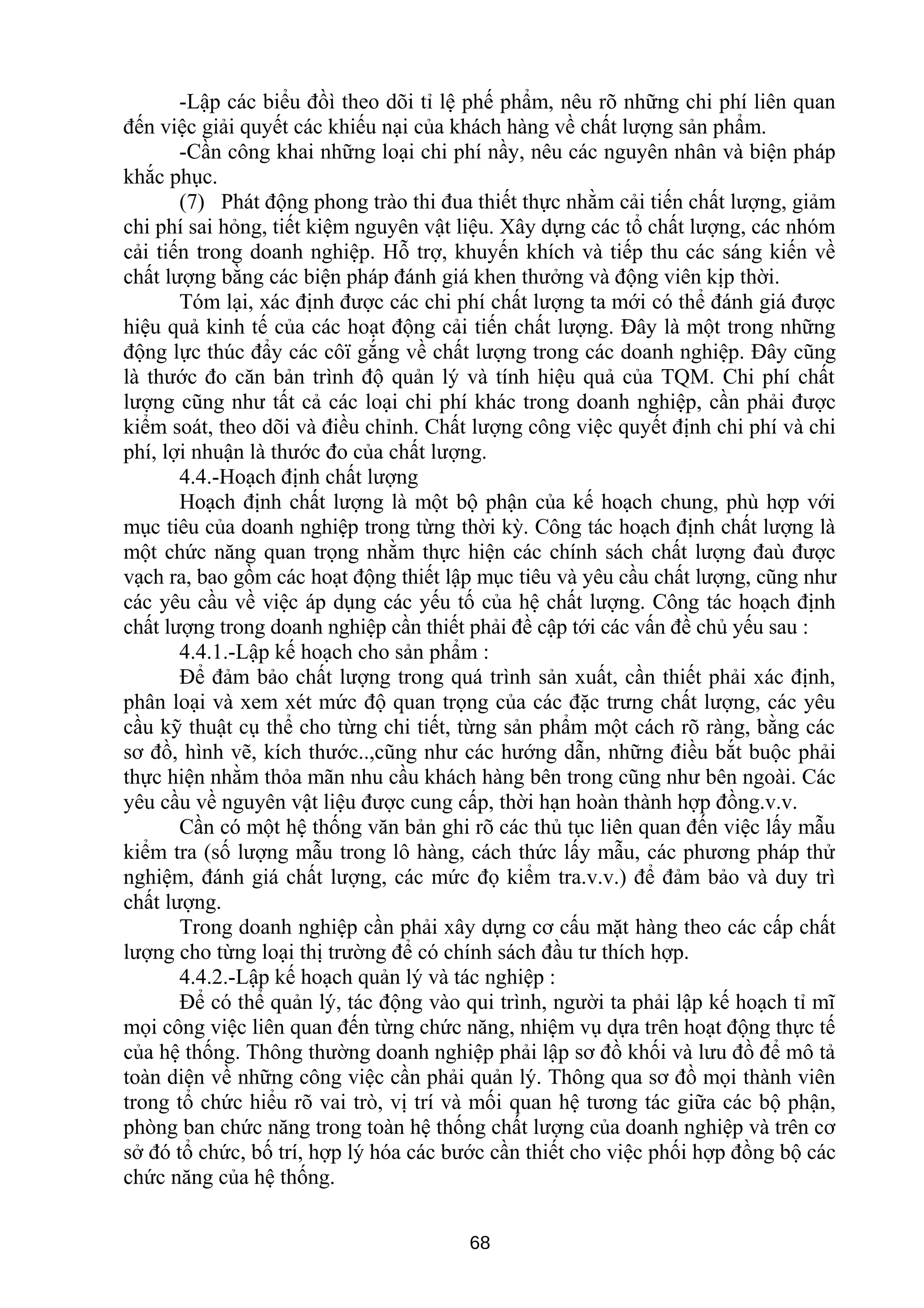 -Lập các biểu đồì theo dõi tỉ lệ phế phẩm, nêu rõ những chi phí liên quan
đến việc giải quyết các khiếu nại của khách hàng về chất lượng sản phẩm.
-Cần công khai những loại chi phí nầy, nêu các nguyên nhân và biện pháp
khắc phục.
(7) Phát động phong trào thi đua thiết thực nhằm cải tiến chất lượng, giảm
chi phí sai hỏng, tiết kiệm nguyên vật liệu. Xây dựng các tổ chất lượng, các nhóm
cải tiến trong doanh nghiệp. Hỗ trợ, khuyến khích và tiếp thu các sáng kiến về
chất lượng bằng các biện pháp đánh giá khen thưởng và động viên kịp thời.
Tóm lại, xác định được các chi phí chất lượng ta mới có thể đánh giá được
hiệu quả kinh tế của các hoạt động cải tiến chất lượng. Đây là một trong những
động lực thúc đẩy các côï gắng về chất lượng trong các doanh nghiệp. Đây cũng
là thước đo căn bản trình độ quản lý và tính hiệu quả của TQM. Chi phí chất
lượng cũng như tất cả các loại chi phí khác trong doanh nghiệp, cần phải được
kiểm soát, theo dõi và điều chỉnh. Chất lượng công việc quyết định chi phí và chi
phí, lợi nhuận là thước đo của chất lượng.
4.4.-Hoạch định chất lượng
Hoạch định chất lượng là một bộ phận của kế hoạch chung, phù hợp với
mục tiêu của doanh nghiệp trong từng thời kỳ. Công tác hoạch định chất lượng là
một chức năng quan trọng nhằm thực hiện các chính sách chất lượng đaù được
vạch ra, bao gồm các hoạt động thiết lập mục tiêu và yêu cầu chất lượng, cũng như
các yêu cầu về việc áp dụng các yếu tố của hệ chất lượng. Công tác hoạch định
chất lượng trong doanh nghiệp cần thiết phải đề cập tới các vấn đề chủ yếu sau :
4.4.1.-Lập kế hoạch cho sản phẩm :
Để đảm bảo chất lượng trong quá trình sản xuất, cần thiết phải xác định,
phân loại và xem xét mức độ quan trọng của các đặc trưng chất lượng, các yêu
cầu kỹ thuật cụ thể cho từng chi tiết, từng sản phẩm một cách rõ ràng, bằng các
sơ đồ, hình vẽ, kích thước..,cũng như các hướng dẫn, những điều bắt buộc phải
thực hiện nhằm thỏa mãn nhu cầu khách hàng bên trong cũng như bên ngoài. Các
yêu cầu về nguyên vật liệu được cung cấp, thời hạn hoàn thành hợp đồng.v.v.
Cần có một hệ thống văn bản ghi rõ các thủ tục liên quan đến việc lấy mẫu
kiểm tra (số lượng mẫu trong lô hàng, cách thức lấy mẫu, các phương pháp thử
nghiệm, đánh giá chất lượng, các mức đọ kiểm tra.v.v.) để đảm bảo và duy trì
chất lượng.
Trong doanh nghiệp cần phải xây dựng cơ cấu mặt hàng theo các cấp chất
lượng cho từng loại thị trường để có chính sách đầu tư thích hợp.
4.4.2.-Lập kế hoạch quản lý và tác nghiệp :
Để có thể quản lý, tác động vào qui trình, người ta phải lập kế hoạch tỉ mĩ
mọi công việc liên quan đến từng chức năng, nhiệm vụ dựa trên hoạt động thực tế
của hệ thống. Thông thường doanh nghiệp phải lập sơ đồ khối và lưu đồ để mô tả
toàn diện về những công việc cần phải quản lý. Thông qua sơ đồ mọi thành viên
trong tổ chức hiểu rõ vai trò, vị trí và mối quan hệ tương tác giữa các bộ phận,
phòng ban chức năng trong toàn hệ thống chất lượng của doanh nghiệp và trên cơ
sở đó tổ chức, bố trí, hợp lý hóa các bước cần thiết cho việc phối hợp đồng bộ các
chức năng của hệ thống.
68
 