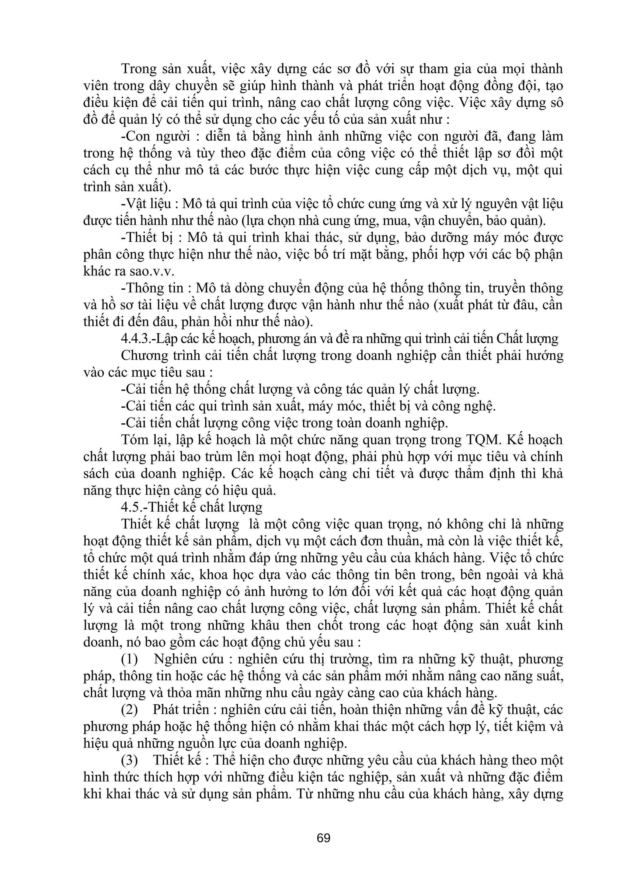 Trong sản xuất, việc xây dựng các sơ đồ với sự tham gia của mọi thành
viên trong dây chuyền sẽ giúp hình thành và phát triển hoạt động đồng đội, tạo
điều kiện để cải tiến qui trình, nâng cao chất lượng công việc. Việc xây dựng sô
đồ để quản lý có thể sử dụng cho các yếu tố của sản xuất như :
-Con người : diễn tả bằng hình ảnh những việc con người đã, đang làm
trong hệ thống và tùy theo đặc điểm của công việc có thể thiết lập sơ đồì một
cách cụ thể như mô tả các bước thực hiện việc cung cấp một dịch vụ, một qui
trình sản xuất).
-Vật liệu : Mô tả qui trình của việc tổ chức cung ứng và xử lý nguyên vật liệu
được tiến hành như thế nào (lựa chọn nhà cung ứng, mua, vận chuyển, bảo quản).
-Thiết bị : Mô tả qui trình khai thác, sử dụng, bảo dưỡng máy móc được
phân công thực hiện như thế nào, việc bố trí mặt bằng, phối hợp với các bộ phận
khác ra sao.v.v.
-Thông tin : Mô tả dòng chuyển động của hệ thống thông tin, truyền thông
và hồ sơ tài liệu về chất lượng được vận hành như thế nào (xuất phát từ đâu, cần
thiết đi đến đâu, phản hồi như thế nào).
4.4.3.-Lập các kế hoạch, phương án và đề ra những qui trình cải tiến Chất lượng
Chương trình cải tiến chất lượng trong doanh nghiệp cần thiết phải hướng
vào các mục tiêu sau :
-Cải tiến hệ thống chất lượng và công tác quản lý chất lượng.
-Cải tiến các qui trình sản xuất, máy móc, thiết bị và công nghệ.
-Cải tiến chất lượng công việc trong toàn doanh nghiệp.
Tóm lại, lập kế hoạch là một chức năng quan trọng trong TQM. Kế hoạch
chất lượng phải bao trùm lên mọi hoạt động, phải phù hợp với mục tiêu và chính
sách của doanh nghiệp. Các kế hoạch càng chi tiết và được thẩm định thì khả
năng thực hiện càng có hiệu quả.
4.5.-Thiết kế chất lượng
Thiết kế chất lượng là một công việc quan trọng, nó không chỉ là những
hoạt động thiết kế sản phẩm, dịch vụ một cách đơn thuần, mà còn là việc thiết kế,
tổ chức một quá trình nhằm đáp ứng những yêu cầu của khách hàng. Việc tổ chức
thiết kế chính xác, khoa học dựa vào các thông tin bên trong, bên ngoài và khả
năng của doanh nghiệp có ảnh hưởng to lớn đối với kết quả các hoạt động quản
lý và cải tiến nâng cao chất lượng công việc, chất lượng sản phẩm. Thiết kế chất
lượng là một trong những khâu then chốt trong các hoạt động sản xuất kinh
doanh, nó bao gồm các hoạt động chủ yếu sau :
(1) Nghiên cứu : nghiên cứu thị trường, tìm ra những kỹ thuật, phương
pháp, thông tin hoặc các hệ thống và các sản phẩm mới nhằm nâng cao năng suất,
chất lượng và thỏa mãn những nhu cầu ngày càng cao của khách hàng.
(2) Phát triển : nghiên cứu cải tiến, hoàn thiện những vấn đề kỹ thuật, các
phương pháp hoặc hệ thống hiện có nhằm khai thác một cách hợp lý, tiết kiệm và
hiệu quả những nguồn lực của doanh nghiệp.
(3) Thiết kế : Thể hiện cho được những yêu cầu của khách hàng theo một
hình thức thích hợp với những điều kiện tác nghiệp, sản xuất và những đặc điểm
khi khai thác và sử dụng sản phẩm. Từ những nhu cầu của khách hàng, xây dựng
69
 