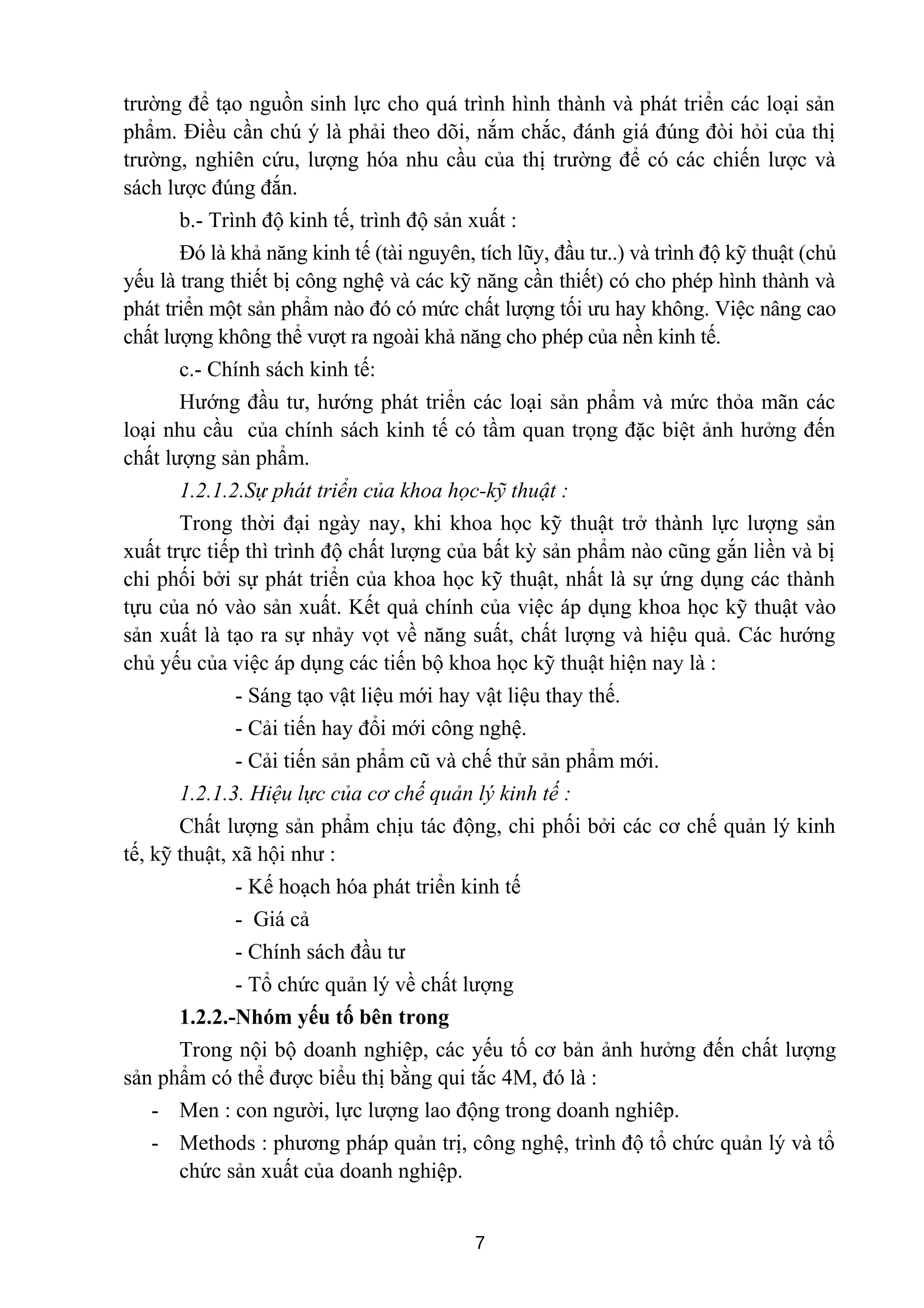 trường để tạo nguồn sinh lực cho quá trình hình thành và phát triển các loại sản
phẩm. Điều cần chú ý là phải theo dõi, nắm chắc, đánh giá đúng đòi hỏi của thị
trường, nghiên cứu, lượng hóa nhu cầu của thị trường để có các chiến lược và
sách lược đúng đắn.
b.- Trình độ kinh tế, trình độ sản xuất :
Đó là khả năng kinh tế (tài nguyên, tích lũy, đầu tư..) và trình độ kỹ thuật (chủ
yếu là trang thiết bị công nghệ và các kỹ năng cần thiết) có cho phép hình thành và
phát triển một sản phẩm nào đó có mức chất lượng tối ưu hay không. Việc nâng cao
chất lượng không thể vượt ra ngoài khả năng cho phép của nền kinh tế.
c.- Chính sách kinh tế:
Hướng đầu tư, hướng phát triển các loại sản phẩm và mức thỏa mãn các
loại nhu cầu của chính sách kinh tế có tầm quan trọng đặc biệt ảnh hưởng đến
chất lượng sản phẩm.
1.2.1.2.Sự phát triển của khoa học-kỹ thuật :
Trong thời đại ngày nay, khi khoa học kỹ thuật trở thành lực lượng sản
xuất trực tiếp thì trình độ chất lượng của bất kỳ sản phẩm nào cũng gắn liền và bị
chi phối bởi sự phát triển của khoa học kỹ thuật, nhất là sự ứng dụng các thành
tựu của nó vào sản xuất. Kết quả chính của việc áp dụng khoa học kỹ thuật vào
sản xuất là tạo ra sự nhảy vọt về năng suất, chất lượng và hiệu quả. Các hướng
chủ yếu của việc áp dụng các tiến bộ khoa học kỹ thuật hiện nay là :
- Sáng tạo vật liệu mới hay vật liệu thay thế.
- Cải tiến hay đổi mới công nghệ.
- Cải tiến sản phẩm cũ và chế thử sản phẩm mới.
1.2.1.3. Hiệu lực của cơ chế quản lý kinh tế :
Chất lượng sản phẩm chịu tác động, chi phối bởi các cơ chế quản lý kinh
tế, kỹ thuật, xã hội như :
- Kế hoạch hóa phát triển kinh tế
- Giá cả
- Chính sách đầu tư
- Tổ chức quản lý về chất lượng
1.2.2.-Nhóm yếu tố bên trong
Trong nội bộ doanh nghiệp, các yếu tố cơ bản ảnh hưởng đến chất lượng
sản phẩm có thể được biểu thị bằng qui tắc 4M, đó là :
- Men : con người, lực lượng lao động trong doanh nghiêp.
- Methods : phương pháp quản trị, công nghệ, trình độ tổ chức quản lý và tổ
chức sản xuất của doanh nghiệp.
7
 