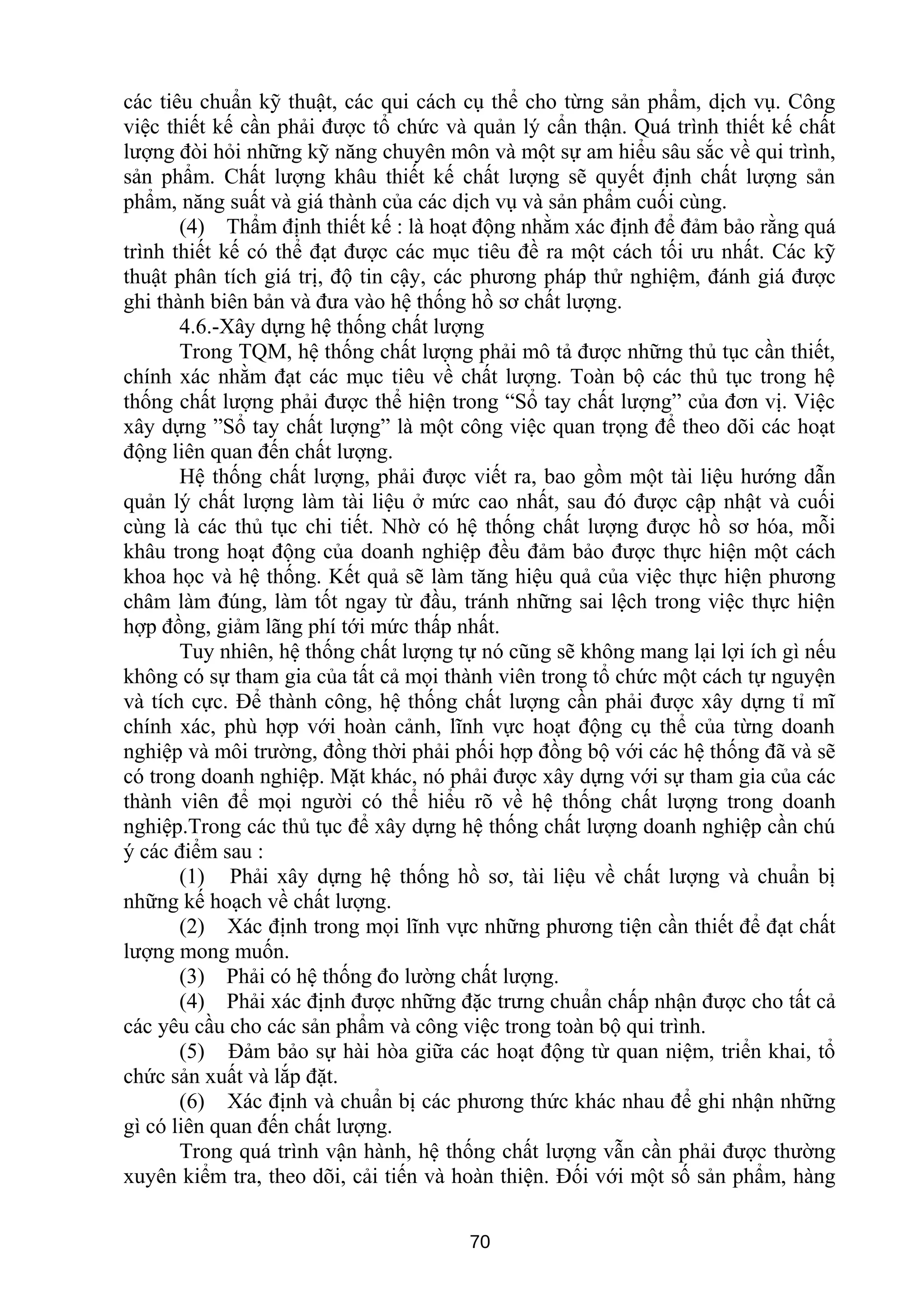 các tiêu chuẩn kỹ thuật, các qui cách cụ thể cho từng sản phẩm, dịch vụ. Công
việc thiết kế cần phải được tổ chức và quản lý cẩn thận. Quá trình thiết kế chất
lượng đòi hỏi những kỹ năng chuyên môn và một sự am hiểu sâu sắc về qui trình,
sản phẩm. Chất lượng khâu thiết kế chất lượng sẽ quyết định chất lượng sản
phẩm, năng suất và giá thành của các dịch vụ và sản phẩm cuối cùng.
(4) Thẩm định thiết kế : là hoạt động nhằm xác định để đảm bảo rằng quá
trình thiết kế có thể đạt được các mục tiêu đề ra một cách tối ưu nhất. Các kỹ
thuật phân tích giá trị, độ tin cậy, các phương pháp thử nghiệm, đánh giá được
ghi thành biên bản và đưa vào hệ thống hồ sơ chất lượng.
4.6.-Xây dựng hệ thống chất lượng
Trong TQM, hệ thống chất lượng phải mô tả được những thủ tục cần thiết,
chính xác nhằm đạt các mục tiêu về chất lượng. Toàn bộ các thủ tục trong hệ
thống chất lượng phải được thể hiện trong “Sổ tay chất lượng” của đơn vị. Việc
xây dựng ”Sổ tay chất lượng” là một công việc quan trọng để theo dõi các hoạt
động liên quan đến chất lượng.
Hệ thống chất lượng, phải được viết ra, bao gồm một tài liệu hướng dẫn
quản lý chất lượng làm tài liệu ở mức cao nhất, sau đó được cập nhật và cuối
cùng là các thủ tục chi tiết. Nhờ có hệ thống chất lượng được hồ sơ hóa, mỗi
khâu trong hoạt động của doanh nghiệp đều đảm bảo được thực hiện một cách
khoa học và hệ thống. Kết quả sẽ làm tăng hiệu quả của việc thực hiện phương
châm làm đúng, làm tốt ngay từ đầu, tránh những sai lệch trong việc thực hiện
hợp đồng, giảm lãng phí tới mức thấp nhất.
Tuy nhiên, hệ thống chất lượng tự nó cũng sẽ không mang lại lợi ích gì nếu
không có sự tham gia của tất cả mọi thành viên trong tổ chức một cách tự nguyện
và tích cực. Để thành công, hệ thống chất lượng cần phải được xây dựng tỉ mĩ
chính xác, phù hợp với hoàn cảnh, lĩnh vực hoạt động cụ thể của từng doanh
nghiệp và môi trường, đồng thời phải phối hợp đồng bộ với các hệ thống đã và sẽ
có trong doanh nghiệp. Mặt khác, nó phải được xây dựng với sự tham gia của các
thành viên để mọi người có thể hiểu rõ về hệ thống chất lượng trong doanh
nghiệp.Trong các thủ tục để xây dựng hệ thống chất lượng doanh nghiệp cần chú
ý các điểm sau :
(1) Phải xây dựng hệ thống hồ sơ, tài liệu về chất lượng và chuẩn bị
những kế hoạch về chất lượng.
(2) Xác định trong mọi lĩnh vực những phương tiện cần thiết để đạt chất
lượng mong muốn.
(3) Phải có hệ thống đo lường chất lượng.
(4) Phải xác định được những đặc trưng chuẩn chấp nhận được cho tất cả
các yêu cầu cho các sản phẩm và công việc trong toàn bộ qui trình.
(5) Đảm bảo sự hài hòa giữa các hoạt động từ quan niệm, triển khai, tổ
chức sản xuất và lắp đặt.
(6) Xác định và chuẩn bị các phương thức khác nhau để ghi nhận những
gì có liên quan đến chất lượng.
Trong quá trình vận hành, hệ thống chất lượng vẫn cần phải được thường
xuyên kiểm tra, theo dõi, cải tiến và hoàn thiện. Đối với một số sản phẩm, hàng
70
 