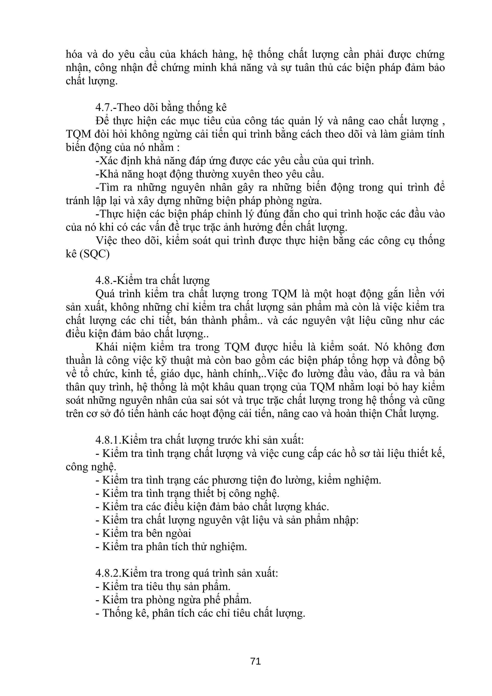 hóa và do yêu cầu của khách hàng, hệ thống chất lượng cần phải được chứng
nhận, công nhận để chứng minh khả năng và sự tuân thủ các biện pháp đảm bảo
chất lượng.
4.7.-Theo dõi bằng thống kê
Để thực hiện các mục tiêu của công tác quản lý và nâng cao chất lượng ,
TQM đòi hỏi không ngừng cải tiến qui trình bằng cách theo dõi và làm giảm tính
biến động của nó nhằm :
-Xác định khả năng đáp ứng được các yêu cầu của qui trình.
-Khả năng hoạt động thường xuyên theo yêu cầu.
-Tìm ra những nguyên nhân gây ra những biến động trong qui trình để
tránh lập lại và xây dựng những biện pháp phòng ngừa.
-Thực hiện các biện pháp chỉnh lý đúng đắn cho qui trình hoặc các đầu vào
của nó khi có các vấn đề trục trặc ảnh hưởng đến chất lượng.
Việc theo dõi, kiểm soát qui trình được thực hiện bằng các công cụ thống
kê (SQC)
4.8.-Kiểm tra chất lượng
Quá trình kiểm tra chất lượng trong TQM là một hoạt động gắn liền với
sản xuất, không những chỉ kiểm tra chất lượng sản phẩm mà còn là việc kiểm tra
chất lượng các chi tiết, bán thành phẩm.. và các nguyên vật liệu cũng như các
điều kiện đảm bảo chất lượng..
Khái niệm kiểm tra trong TQM được hiểu là kiểm soát. Nó không đơn
thuần là công việc kỹ thuật mà còn bao gồm các biện pháp tổng hợp và đồng bộ
về tổ chức, kinh tế, giáo dục, hành chính,..Việc đo lường đầu vào, đầu ra và bản
thân quy trình, hệ thống là một khâu quan trọng của TQM nhằm loại bỏ hay kiểm
soát những nguyên nhân của sai sót và trục trặc chất lượng trong hệ thống và cũng
trên cơ sở đó tiến hành các hoạt động cải tiến, nâng cao và hoàn thiện Chất lượng.
4.8.1.Kiểm tra chất lượng trước khi sản xuất:
- Kiểm tra tình trạng chất lượng và việc cung cấp các hồ sơ tài liệu thiết kế,
công nghệ.
- Kiểm tra tình trạng các phương tiện đo lường, kiểm nghiệm.
- Kiểm tra tình trạng thiết bị công nghệ.
- Kiểm tra các điều kiện đảm bảo chất lượng khác.
- Kiểm tra chất lượng nguyên vật liệu và sản phẩm nhập:
- Kiểm tra bên ngòai
- Kiểm tra phân tích thử nghiệm.
4.8.2.Kiểm tra trong quá trình sản xuất:
- Kiểm tra tiêu thụ sản phẩm.
- Kiểm tra phòng ngừa phế phẩm.
- Thống kê, phân tích các chỉ tiêu chất lượng.
71
 