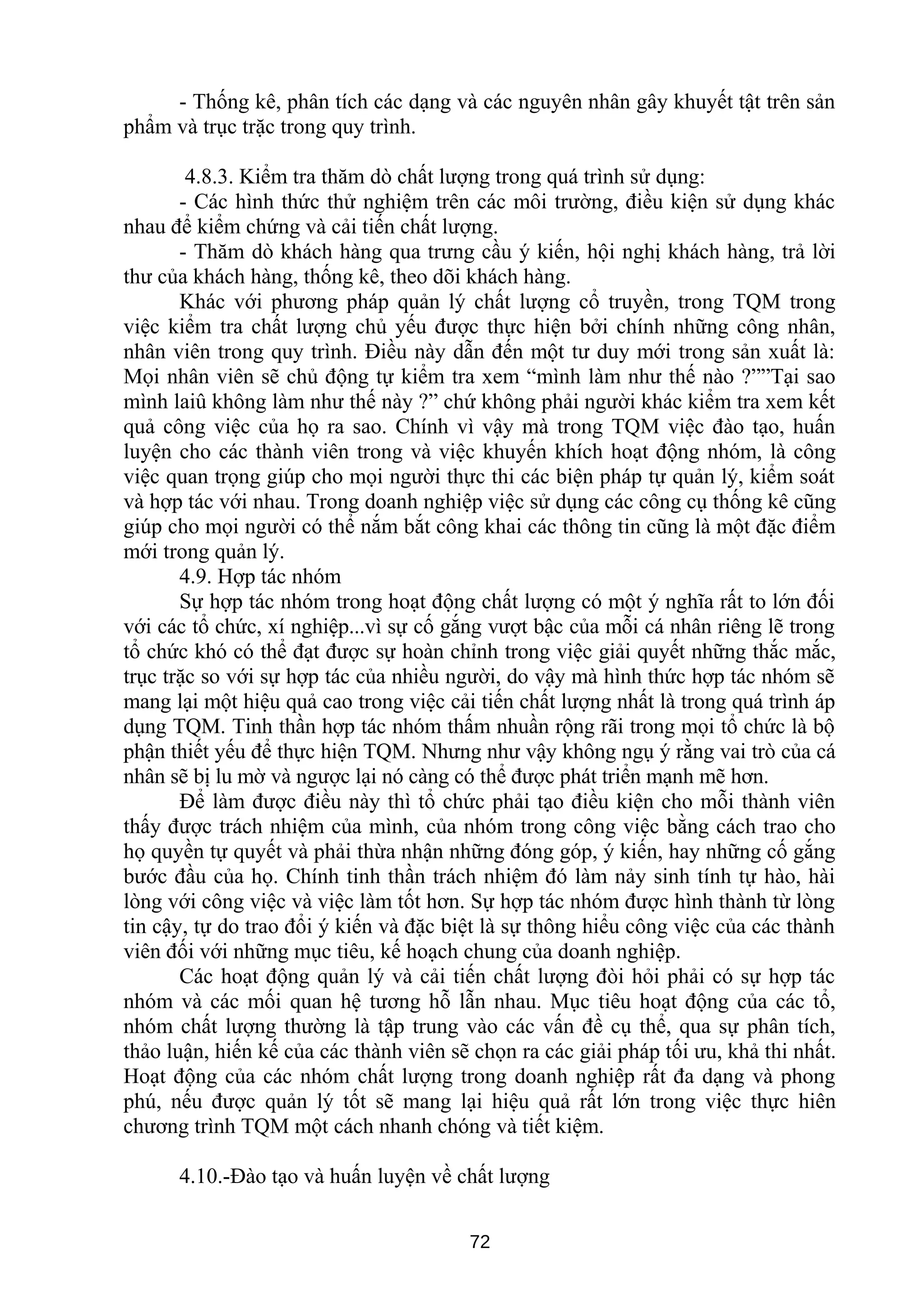- Thống kê, phân tích các dạng và các nguyên nhân gây khuyết tật trên sản
phẩm và trục trặc trong quy trình.
4.8.3. Kiểm tra thăm dò chất lượng trong quá trình sử dụng:
- Các hình thức thử nghiệm trên các môi trường, điều kiện sử dụng khác
nhau để kiểm chứng và cải tiến chất lượng.
- Thăm dò khách hàng qua trưng cầu ý kiến, hội nghị khách hàng, trả lời
thư của khách hàng, thống kê, theo dõi khách hàng.
Khác với phương pháp quản lý chất lượng cổ truyền, trong TQM trong
việc kiểm tra chất lượng chủ yếu được thực hiện bởi chính những công nhân,
nhân viên trong quy trình. Điều này dẫn đến một tư duy mới trong sản xuất là:
Mọi nhân viên sẽ chủ động tự kiểm tra xem “mình làm như thế nào ?””Tại sao
mình laiû không làm như thế này ?” chứ không phải người khác kiểm tra xem kết
quả công việc của họ ra sao. Chính vì vậy mà trong TQM việc đào tạo, huấn
luyện cho các thành viên trong và việc khuyến khích hoạt động nhóm, là công
việc quan trọng giúp cho mọi người thực thi các biện pháp tự quản lý, kiểm soát
và hợp tác với nhau. Trong doanh nghiệp việc sử dụng các công cụ thống kê cũng
giúp cho mọi người có thể nắm bắt công khai các thông tin cũng là một đặc điểm
mới trong quản lý.
4.9. Hợp tác nhóm
Sự hợp tác nhóm trong hoạt động chất lượng có một ý nghĩa rất to lớn đối
với các tổ chức, xí nghiệp...vì sự cố gắng vượt bậc của mỗi cá nhân riêng lẽ trong
tổ chức khó có thể đạt được sự hoàn chỉnh trong việc giải quyết những thắc mắc,
trục trặc so với sự hợp tác của nhiều người, do vậy mà hình thức hợp tác nhóm sẽ
mang lại một hiệu quả cao trong việc cải tiến chất lượng nhất là trong quá trình áp
dụng TQM. Tinh thần hợp tác nhóm thấm nhuần rộng rãi trong mọi tổ chức là bộ
phận thiết yếu để thực hiện TQM. Nhưng như vậy không ngụ ý rằng vai trò của cá
nhân sẽ bị lu mờ và ngược lại nó càng có thể được phát triển mạnh mẽ hơn.
Để làm được điều này thì tổ chức phải tạo điều kiện cho mỗi thành viên
thấy được trách nhiệm của mình, của nhóm trong công việc bằng cách trao cho
họ quyền tự quyết và phải thừa nhận những đóng góp, ý kiến, hay những cố gắng
bước đầu của họ. Chính tinh thần trách nhiệm đó làm nảy sinh tính tự hào, hài
lòng với công việc và việc làm tốt hơn. Sự hợp tác nhóm được hình thành từ lòng
tin cậy, tự do trao đổi ý kiến và đặc biệt là sự thông hiểu công việc của các thành
viên đối với những mục tiêu, kế hoạch chung của doanh nghiệp.
Các hoạt động quản lý và cải tiến chất lượng đòi hỏi phải có sự hợp tác
nhóm và các mối quan hệ tương hỗ lẫn nhau. Mục tiêu hoạt động của các tổ,
nhóm chất lượng thường là tập trung vào các vấn đề cụ thể, qua sự phân tích,
thảo luận, hiến kế của các thành viên sẽ chọn ra các giải pháp tối ưu, khả thi nhất.
Hoạt động của các nhóm chất lượng trong doanh nghiệp rất đa dạng và phong
phú, nếu được quản lý tốt sẽ mang lại hiệu quả rất lớn trong việc thực hiên
chương trình TQM một cách nhanh chóng và tiết kiệm.
4.10.-Đào tạo và huấn luyện về chất lượng
72
 