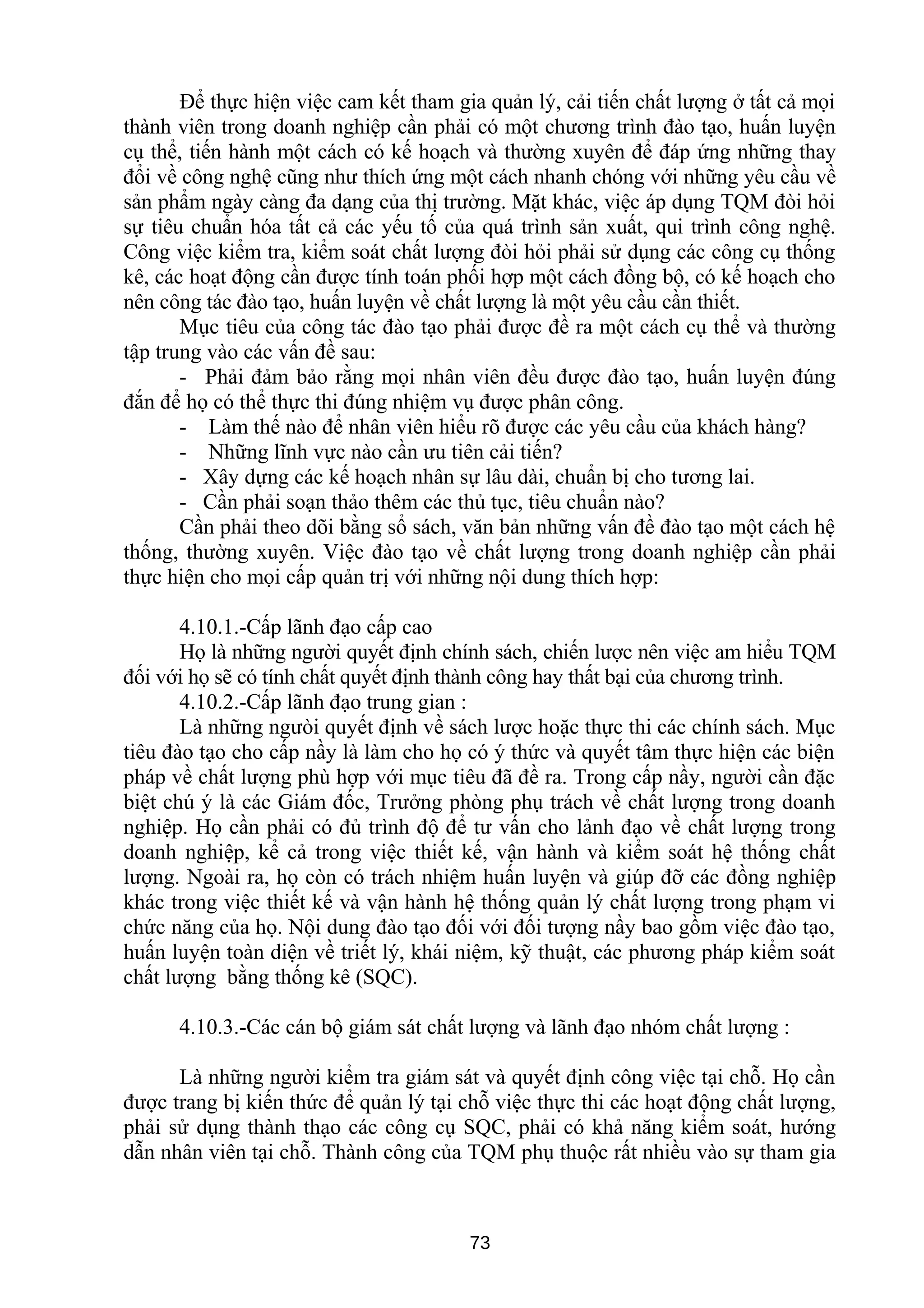 Để thực hiện việc cam kết tham gia quản lý, cải tiến chất lượng ở tất cả mọi
thành viên trong doanh nghiệp cần phải có một chương trình đào tạo, huấn luyện
cụ thể, tiến hành một cách có kế hoạch và thường xuyên để đáp ứng những thay
đổi về công nghệ cũng như thích ứng một cách nhanh chóng với những yêu cầu về
sản phẩm ngày càng đa dạng của thị trường. Mặt khác, việc áp dụng TQM đòi hỏi
sự tiêu chuẩn hóa tất cả các yếu tố của quá trình sản xuất, qui trình công nghệ.
Công việc kiểm tra, kiểm soát chất lượng đòi hỏi phải sử dụng các công cụ thống
kê, các hoạt động cần được tính toán phối hợp một cách đồng bộ, có kế hoạch cho
nên công tác đào tạo, huấn luyện về chất lượng là một yêu cầu cần thiết.
Mục tiêu của công tác đào tạo phải được đề ra một cách cụ thể và thường
tập trung vào các vấn đề sau:
- Phải đảm bảo rằng mọi nhân viên đều được đào tạo, huấn luyện đúng
đắn để họ có thể thực thi đúng nhiệm vụ được phân công.
- Làm thế nào để nhân viên hiểu rõ được các yêu cầu của khách hàng?
- Những lĩnh vực nào cần ưu tiên cải tiến?
- Xây dựng các kế hoạch nhân sự lâu dài, chuẩn bị cho tương lai.
- Cần phải soạn thảo thêm các thủ tục, tiêu chuẩn nào?
Cần phải theo dõi bằng sổ sách, văn bản những vấn đề đào tạo một cách hệ
thống, thường xuyên. Việc đào tạo về chất lượng trong doanh nghiệp cần phải
thực hiện cho mọi cấp quản trị với những nội dung thích hợp:
4.10.1.-Cấp lãnh đạo cấp cao
Họ là những người quyết định chính sách, chiến lược nên việc am hiểu TQM
đối với họ sẽ có tính chất quyết định thành công hay thất bại của chương trình.
4.10.2.-Cấp lãnh đạo trung gian :
Là những ngưòi quyết định về sách lược hoặc thực thi các chính sách. Mục
tiêu đào tạo cho cấp nầy là làm cho họ có ý thức và quyết tâm thực hiện các biện
pháp về chất lượng phù hợp với mục tiêu đã đề ra. Trong cấp nầy, người cần đặc
biệt chú ý là các Giám đốc, Trưởng phòng phụ trách về chất lượng trong doanh
nghiệp. Họ cần phải có đủ trình độ để tư vấn cho lảnh đạo về chất lượng trong
doanh nghiệp, kể cả trong việc thiết kế, vận hành và kiểm soát hệ thống chất
lượng. Ngoài ra, họ còn có trách nhiệm huấn luyện và giúp đỡ các đồng nghiệp
khác trong việc thiết kế và vận hành hệ thống quản lý chất lượng trong phạm vi
chức năng của họ. Nội dung đào tạo đối với đối tượng nầy bao gồm việc đào tạo,
huấn luyện toàn diện về triết lý, khái niệm, kỹ thuật, các phương pháp kiểm soát
chất lượng bằng thống kê (SQC).
4.10.3.-Các cán bộ giám sát chất lượng và lãnh đạo nhóm chất lượng :
Là những người kiểm tra giám sát và quyết định công việc tại chỗ. Họ cần
được trang bị kiến thức để quản lý tại chỗ việc thực thi các hoạt động chất lượng,
phải sử dụng thành thạo các công cụ SQC, phải có khả năng kiểm soát, hướng
dẫn nhân viên tại chỗ. Thành công của TQM phụ thuộc rất nhiều vào sự tham gia
73
 