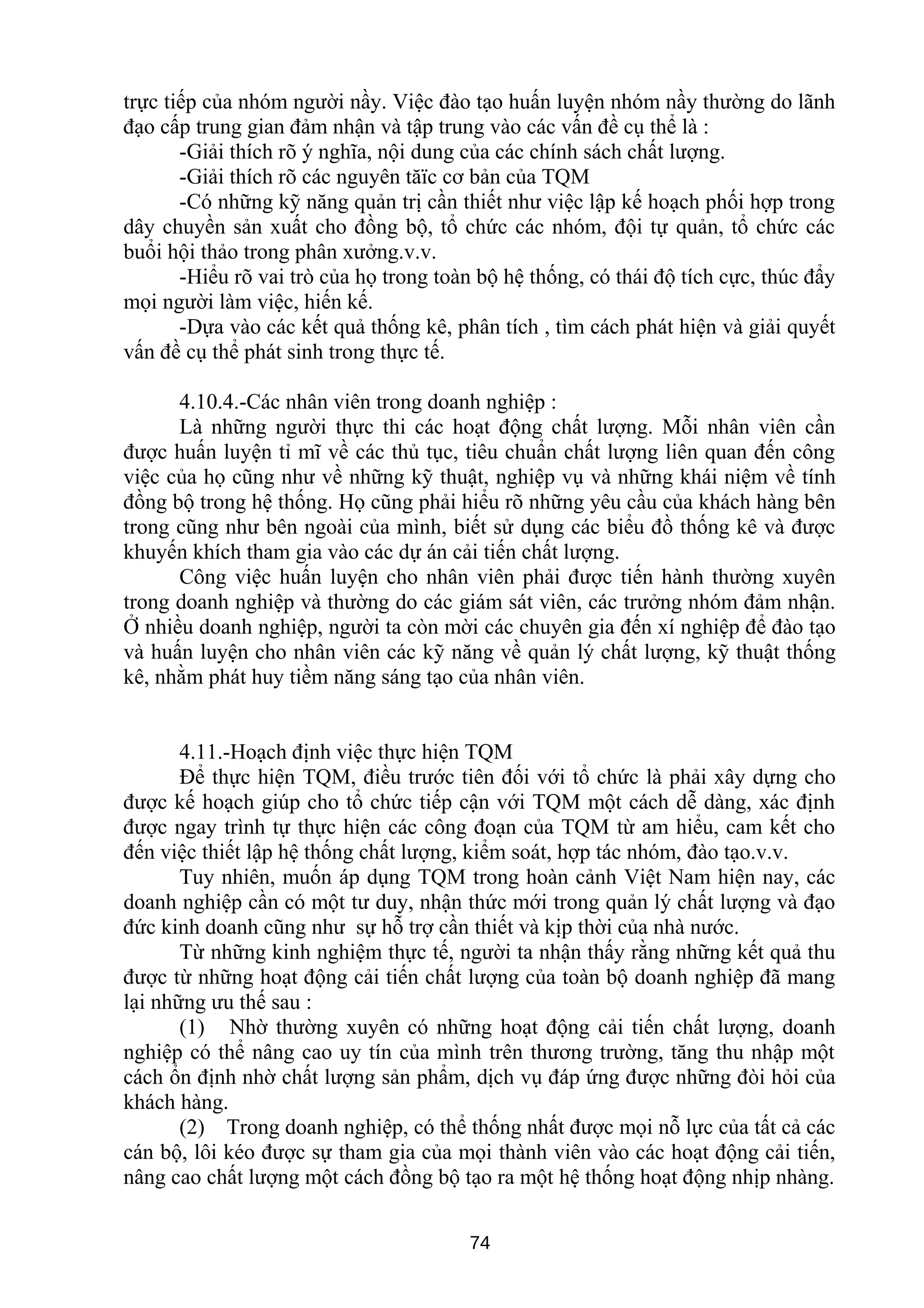 trực tiếp của nhóm người nầy. Việc đào tạo huấn luyện nhóm nầy thường do lãnh
đạo cấp trung gian đảm nhận và tập trung vào các vấn đề cụ thể là :
-Giải thích rõ ý nghĩa, nội dung của các chính sách chất lượng.
-Giải thích rõ các nguyên tăïc cơ bản của TQM
-Có những kỹ năng quản trị cần thiết như việc lập kế hoạch phối hợp trong
dây chuyền sản xuất cho đồng bộ, tổ chức các nhóm, đội tự quản, tổ chức các
buổi hội thảo trong phân xưởng.v.v.
-Hiểu rõ vai trò của họ trong toàn bộ hệ thống, có thái độ tích cực, thúc đẩy
mọi người làm việc, hiến kế.
-Dựa vào các kết quả thống kê, phân tích , tìm cách phát hiện và giải quyết
vấn đề cụ thể phát sinh trong thực tế.
4.10.4.-Các nhân viên trong doanh nghiệp :
Là những người thực thi các hoạt động chất lượng. Mỗi nhân viên cần
được huấn luyện tỉ mĩ về các thủ tục, tiêu chuẩn chất lượng liên quan đến công
việc của họ cũng như về những kỹ thuật, nghiệp vụ và những khái niệm về tính
đồng bộ trong hệ thống. Họ cũng phải hiểu rõ những yêu cầu của khách hàng bên
trong cũng như bên ngoài của mình, biết sử dụng các biểu đồ thống kê và được
khuyến khích tham gia vào các dự án cải tiến chất lượng.
Công việc huấn luyện cho nhân viên phải được tiến hành thường xuyên
trong doanh nghiệp và thường do các giám sát viên, các trưởng nhóm đảm nhận.
Ở nhiều doanh nghiệp, người ta còn mời các chuyên gia đến xí nghiệp để đào tạo
và huấn luyện cho nhân viên các kỹ năng về quản lý chất lượng, kỹ thuật thống
kê, nhằm phát huy tiềm năng sáng tạo của nhân viên.
4.11.-Hoạch định việc thực hiện TQM
Để thực hiện TQM, điều trước tiên đối với tổ chức là phải xây dựng cho
được kế hoạch giúp cho tổ chức tiếp cận với TQM một cách dễ dàng, xác định
được ngay trình tự thực hiện các công đoạn của TQM từ am hiểu, cam kết cho
đến việc thiết lập hệ thống chất lượng, kiểm soát, hợp tác nhóm, đào tạo.v.v.
Tuy nhiên, muốn áp dụng TQM trong hoàn cảnh Việt Nam hiện nay, các
doanh nghiệp cần có một tư duy, nhận thức mới trong quản lý chất lượng và đạo
đức kinh doanh cũng như sự hỗ trợ cần thiết và kịp thời của nhà nước.
Từ những kinh nghiệm thực tế, người ta nhận thấy rằng những kết quả thu
được từ những hoạt động cải tiến chất lượng của toàn bộ doanh nghiệp đã mang
lại những ưu thế sau :
(1) Nhờ thường xuyên có những hoạt động cải tiến chất lượng, doanh
nghiệp có thể nâng cao uy tín của mình trên thương trường, tăng thu nhập một
cách ổn định nhờ chất lượng sản phẩm, dịch vụ đáp ứng được những đòi hỏi của
khách hàng.
(2) Trong doanh nghiệp, có thể thống nhất được mọi nỗ lực của tất cả các
cán bộ, lôi kéo được sự tham gia của mọi thành viên vào các hoạt động cải tiến,
nâng cao chất lượng một cách đồng bộ tạo ra một hệ thống hoạt động nhịp nhàng.
74
 