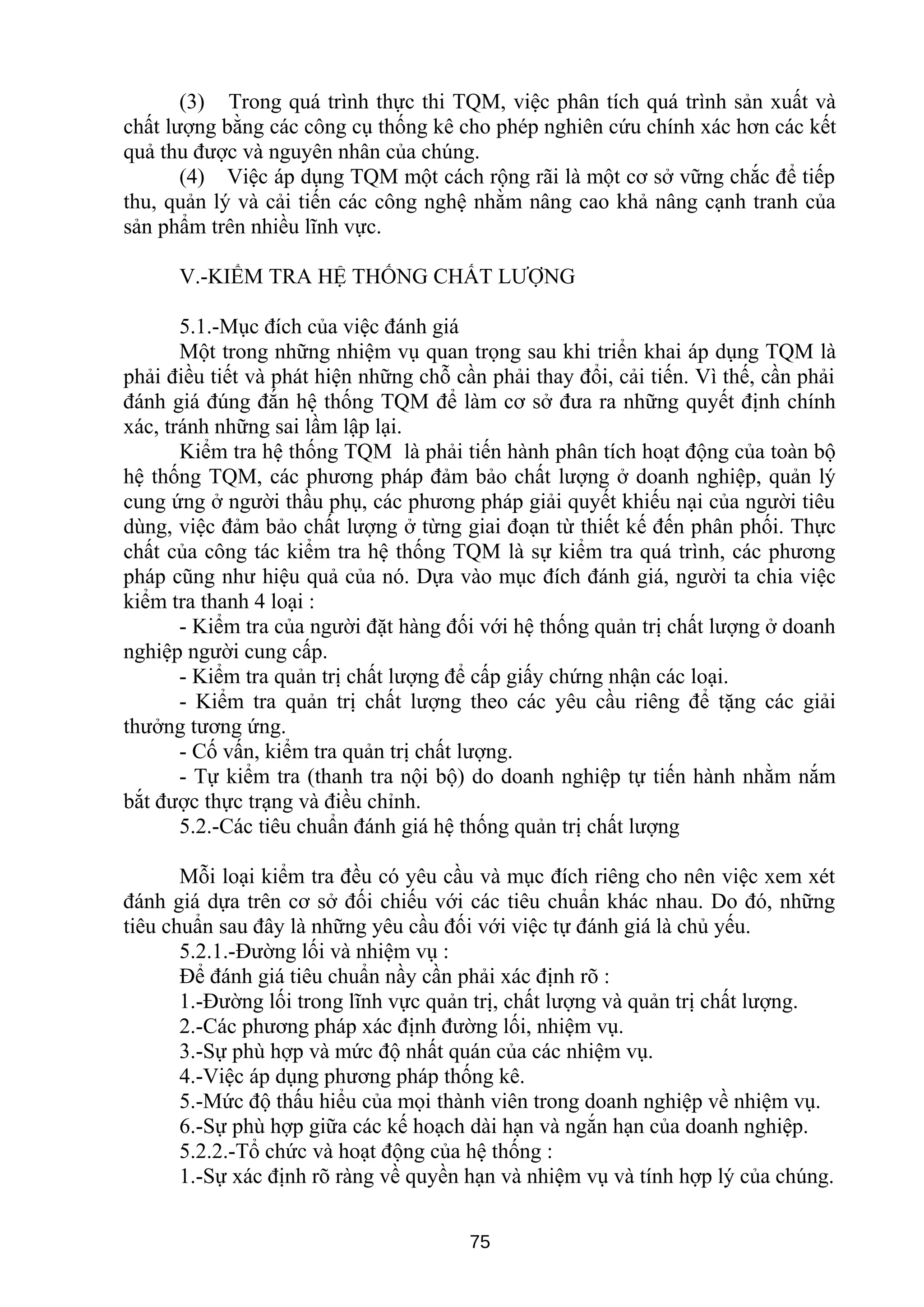 (3) Trong quá trình thực thi TQM, việc phân tích quá trình sản xuất và
chất lượng bằng các công cụ thống kê cho phép nghiên cứu chính xác hơn các kết
quả thu được và nguyên nhân của chúng.
(4) Việc áp dụng TQM một cách rộng rãi là một cơ sở vững chắc để tiếp
thu, quản lý và cải tiến các công nghệ nhằm nâng cao khả nâng cạnh tranh của
sản phẩm trên nhiều lĩnh vực.
V.-KIỂM TRA HỆ THỐNG CHẤT LƯỢNG
5.1.-Mục đích của việc đánh giá
Một trong những nhiệm vụ quan trọng sau khi triển khai áp dụng TQM là
phải điều tiết và phát hiện những chỗ cần phải thay đổi, cải tiến. Vì thế, cần phải
đánh giá đúng đắn hệ thống TQM để làm cơ sở đưa ra những quyết định chính
xác, tránh những sai lầm lập lại.
Kiểm tra hệ thống TQM là phải tiến hành phân tích hoạt động của toàn bộ
hệ thống TQM, các phương pháp đảm bảo chất lượng ở doanh nghiệp, quản lý
cung ứng ở người thầu phụ, các phương pháp giải quyết khiếu nại của người tiêu
dùng, việc đảm bảo chất lượng ở từng giai đoạn từ thiết kế đến phân phối. Thực
chất của công tác kiểm tra hệ thống TQM là sự kiểm tra quá trình, các phương
pháp cũng như hiệu quả của nó. Dựa vào mục đích đánh giá, người ta chia việc
kiểm tra thanh 4 loại :
- Kiểm tra của người đặt hàng đối với hệ thống quản trị chất lượng ở doanh
nghiệp người cung cấp.
- Kiểm tra quản trị chất lượng để cấp giấy chứng nhận các loại.
- Kiểm tra quản trị chất lượng theo các yêu cầu riêng để tặng các giải
thưởng tương ứng.
- Cố vấn, kiểm tra quản trị chất lượng.
- Tự kiểm tra (thanh tra nội bộ) do doanh nghiệp tự tiến hành nhằm nắm
bắt được thực trạng và điều chỉnh.
5.2.-Các tiêu chuẩn đánh giá hệ thống quản trị chất lượng
Mỗi loại kiểm tra đều có yêu cầu và mục đích riêng cho nên việc xem xét
đánh giá dựa trên cơ sở đối chiếu với các tiêu chuẩn khác nhau. Do đó, những
tiêu chuẩn sau đây là những yêu cầu đối với việc tự đánh giá là chủ yếu.
5.2.1.-Đường lối và nhiệm vụ :
Để đánh giá tiêu chuẩn nầy cần phải xác định rõ :
1.-Đường lối trong lĩnh vực quản trị, chất lượng và quản trị chất lượng.
2.-Các phương pháp xác định đường lối, nhiệm vụ.
3.-Sự phù hợp và mức độ nhất quán của các nhiệm vụ.
4.-Việc áp dụng phương pháp thống kê.
5.-Mức độ thấu hiểu của mọi thành viên trong doanh nghiệp về nhiệm vụ.
6.-Sự phù hợp giữa các kế hoạch dài hạn và ngắn hạn của doanh nghiệp.
5.2.2.-Tổ chức và hoạt động của hệ thống :
1.-Sự xác định rõ ràng về quyền hạn và nhiệm vụ và tính hợp lý của chúng.
75
 