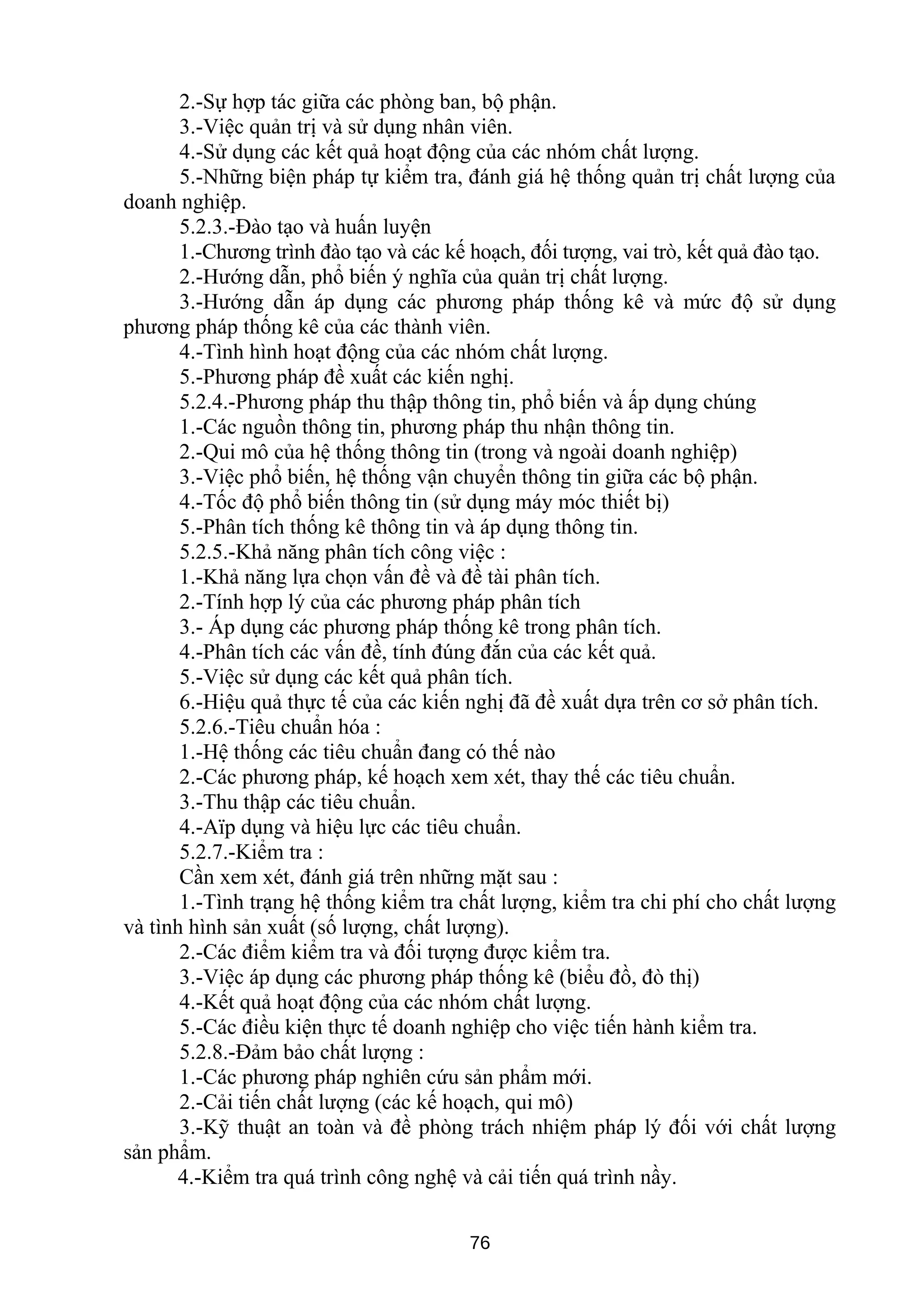 2.-Sự hợp tác giữa các phòng ban, bộ phận.
3.-Việc quản trị và sử dụng nhân viên.
4.-Sử dụng các kết quả hoạt động của các nhóm chất lượng.
5.-Những biện pháp tự kiểm tra, đánh giá hệ thống quản trị chất lượng của
doanh nghiệp.
5.2.3.-Đào tạo và huấn luyện
1.-Chương trình đào tạo và các kế hoạch, đối tượng, vai trò, kết quả đào tạo.
2.-Hướng dẫn, phổ biến ý nghĩa của quản trị chất lượng.
3.-Hướng dẫn áp dụng các phương pháp thống kê và mức độ sử dụng
phương pháp thống kê của các thành viên.
4.-Tình hình hoạt động của các nhóm chất lượng.
5.-Phương pháp đề xuất các kiến nghị.
5.2.4.-Phương pháp thu thập thông tin, phổ biến và ấp dụng chúng
1.-Các nguồn thông tin, phương pháp thu nhận thông tin.
2.-Qui mô của hệ thống thông tin (trong và ngoài doanh nghiệp)
3.-Việc phổ biến, hệ thống vận chuyển thông tin giữa các bộ phận.
4.-Tốc độ phổ biến thông tin (sử dụng máy móc thiết bị)
5.-Phân tích thống kê thông tin và áp dụng thông tin.
5.2.5.-Khả năng phân tích công việc :
1.-Khả năng lựa chọn vấn đề và đề tài phân tích.
2.-Tính hợp lý của các phương pháp phân tích
3.- Áp dụng các phương pháp thống kê trong phân tích.
4.-Phân tích các vấn đề, tính đúng đắn của các kết quả.
5.-Việc sử dụng các kết quả phân tích.
6.-Hiệu quả thực tế của các kiến nghị đã đề xuất dựa trên cơ sở phân tích.
5.2.6.-Tiêu chuẩn hóa :
1.-Hệ thống các tiêu chuẩn đang có thế nào
2.-Các phương pháp, kế hoạch xem xét, thay thế các tiêu chuẩn.
3.-Thu thập các tiêu chuẩn.
4.-Aïp dụng và hiệu lực các tiêu chuẩn.
5.2.7.-Kiểm tra :
Cần xem xét, đánh giá trên những mặt sau :
1.-Tình trạng hệ thống kiểm tra chất lượng, kiểm tra chi phí cho chất lượng
và tình hình sản xuất (số lượng, chất lượng).
2.-Các điểm kiểm tra và đối tượng được kiểm tra.
3.-Việc áp dụng các phương pháp thống kê (biểu đồ, đò thị)
4.-Kết quả hoạt động của các nhóm chất lượng.
5.-Các điều kiện thực tế doanh nghiệp cho việc tiến hành kiểm tra.
5.2.8.-Đảm bảo chất lượng :
1.-Các phương pháp nghiên cứu sản phẩm mới.
2.-Cải tiến chất lượng (các kế hoạch, qui mô)
3.-Kỹ thuật an toàn và đề phòng trách nhiệm pháp lý đối với chất lượng
sản phẩm.
4.-Kiểm tra quá trình công nghệ và cải tiến quá trình nầy.
76
 