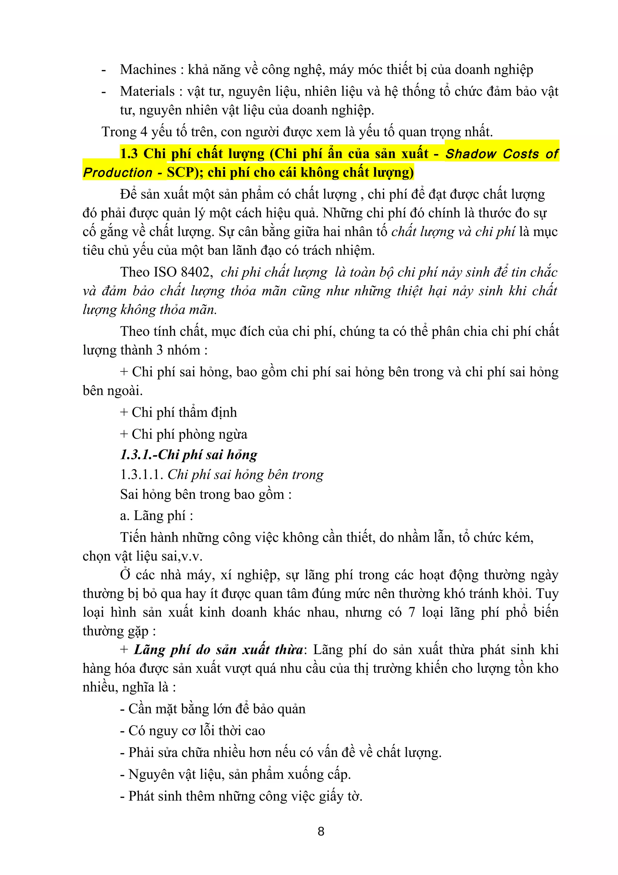 - Machines : khả năng về công nghệ, máy móc thiết bị của doanh nghiệp
- Materials : vật tư, nguyên liệu, nhiên liệu và hệ thống tổ chức đảm bảo vật
tư, nguyên nhiên vật liệu của doanh nghiệp.
Trong 4 yếu tố trên, con người được xem là yếu tố quan trọng nhất.
1.3 Chi phí chất lượng (Chi phí ẩn của sản xuất - Shadow Costs of
Production - SCP); chi phí cho cái không chất lượng)
Để sản xuất một sản phẩm có chất lượng , chi phí để đạt được chất lượng
đó phải được quản lý một cách hiệu quả. Những chi phí đó chính là thước đo sự
cố gắng về chất lượng. Sự cân bằng giữa hai nhân tố chất lượng và chi phí là mục
tiêu chủ yếu của một ban lãnh đạo có trách nhiệm.
Theo ISO 8402, chi phi chất lượng là toàn bộ chi phí nảy sinh để tin chắc
và đảm bảo chất lượng thỏa mãn cũng như những thiệt hại nảy sinh khi chất
lượng không thỏa mãn.
Theo tính chất, mục đích của chi phí, chúng ta có thể phân chia chi phí chất
lượng thành 3 nhóm :
+ Chi phí sai hỏng, bao gồm chi phí sai hỏng bên trong và chi phí sai hỏng
bên ngoài.
+ Chi phí thẩm định
+ Chi phí phòng ngừa
1.3.1.-Chi phí sai hỏng
1.3.1.1. Chi phí sai hỏng bên trong
Sai hỏng bên trong bao gồm :
a. Lãng phí :
Tiến hành những công việc không cần thiết, do nhầm lẫn, tổ chức kém,
chọn vật liệu sai,v.v.
Ở các nhà máy, xí nghiệp, sự lãng phí trong các hoạt động thường ngày
thường bị bỏ qua hay ít được quan tâm đúng mức nên thường khó tránh khỏi. Tuy
loại hình sản xuất kinh doanh khác nhau, nhưng có 7 loại lãng phí phổ biến
thường gặp :
+ Lãng phí do sản xuất thừa: Lãng phí do sản xuất thừa phát sinh khi
hàng hóa được sản xuất vượt quá nhu cầu của thị trường khiến cho lượng tồn kho
nhiều, nghĩa là :
- Cần mặt bằng lớn để bảo quản
- Có nguy cơ lỗi thời cao
- Phải sửa chữa nhiều hơn nếu có vấn đề về chất lượng.
- Nguyên vật liệu, sản phẩm xuống cấp.
- Phát sinh thêm những công việc giấy tờ.
8
 