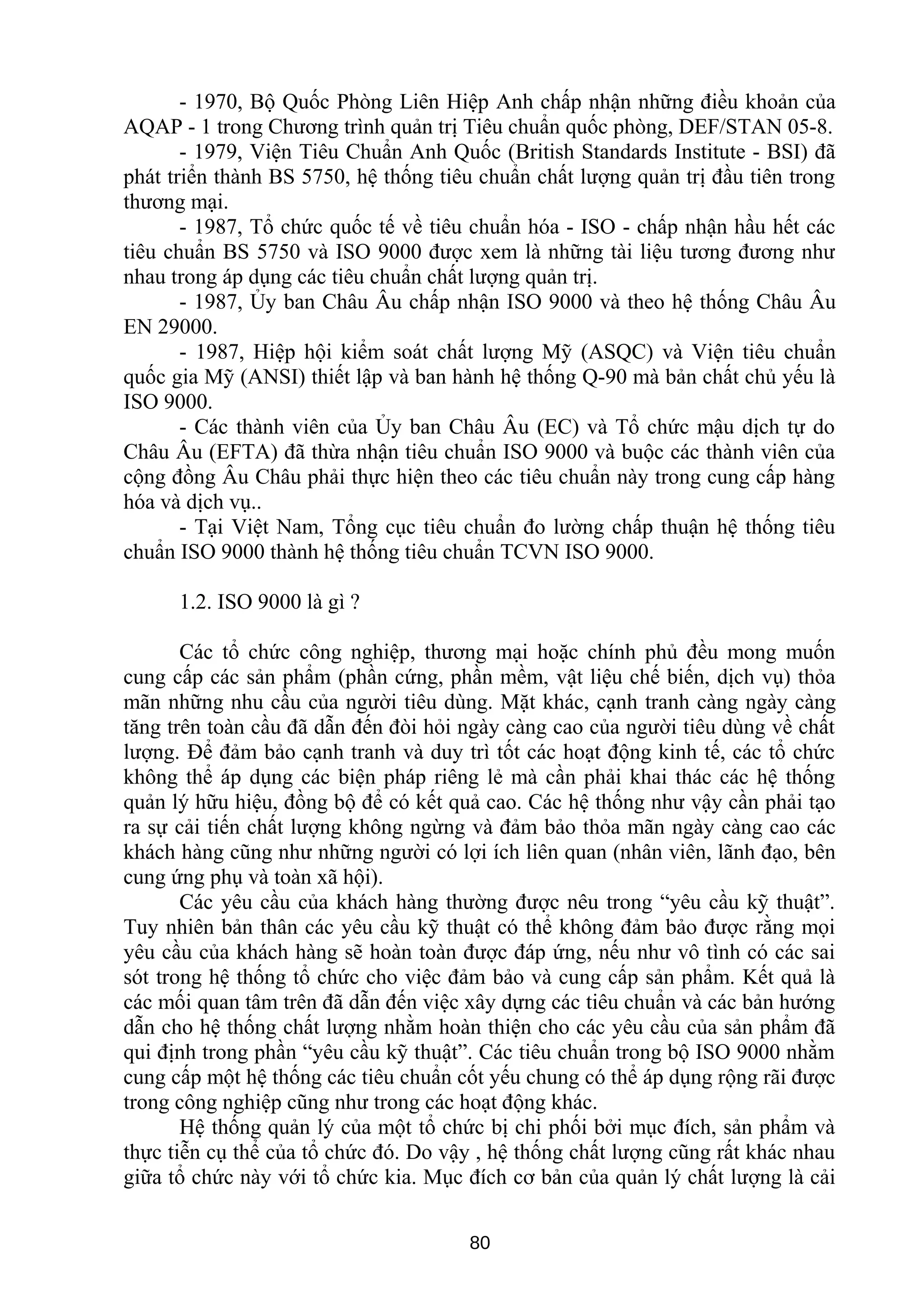 - 1970, Bộ Quốc Phòng Liên Hiệp Anh chấp nhận những điều khoản của
AQAP - 1 trong Chương trình quản trị Tiêu chuẩn quốc phòng, DEF/STAN 05-8.
- 1979, Viện Tiêu Chuẩn Anh Quốc (British Standards Institute - BSI) đã
phát triển thành BS 5750, hệ thống tiêu chuẩn chất lượng quản trị đầu tiên trong
thương mại.
- 1987, Tổ chức quốc tế về tiêu chuẩn hóa - ISO - chấp nhận hầu hết các
tiêu chuẩn BS 5750 và ISO 9000 được xem là những tài liệu tương đương như
nhau trong áp dụng các tiêu chuẩn chất lượng quản trị.
- 1987, Ủy ban Châu Âu chấp nhận ISO 9000 và theo hệ thống Châu Âu
EN 29000.
- 1987, Hiệp hội kiểm soát chất lượng Mỹ (ASQC) và Viện tiêu chuẩn
quốc gia Mỹ (ANSI) thiết lập và ban hành hệ thống Q-90 mà bản chất chủ yếu là
ISO 9000.
- Các thành viên của Ủy ban Châu Âu (EC) và Tổ chức mậu dịch tự do
Châu Âu (EFTA) đã thừa nhận tiêu chuẩn ISO 9000 và buộc các thành viên của
cộng đồng Âu Châu phải thực hiện theo các tiêu chuẩn này trong cung cấp hàng
hóa và dịch vụ..
- Tại Việt Nam, Tổng cục tiêu chuẩn đo lường chấp thuận hệ thống tiêu
chuẩn ISO 9000 thành hệ thống tiêu chuẩn TCVN ISO 9000.
1.2. ISO 9000 là gì ?
Các tổ chức công nghiệp, thương mại hoặc chính phủ đều mong muốn
cung cấp các sản phẩm (phần cứng, phần mềm, vật liệu chế biến, dịch vụ) thỏa
mãn những nhu cầu của người tiêu dùng. Mặt khác, cạnh tranh càng ngày càng
tăng trên toàn cầu đã dẫn đến đòi hỏi ngày càng cao của người tiêu dùng về chất
lượng. Để đảm bảo cạnh tranh và duy trì tốt các hoạt động kinh tế, các tổ chức
không thể áp dụng các biện pháp riêng lẻ mà cần phải khai thác các hệ thống
quản lý hữu hiệu, đồng bộ để có kết quả cao. Các hệ thống như vậy cần phải tạo
ra sự cải tiến chất lượng không ngừng và đảm bảo thỏa mãn ngày càng cao các
khách hàng cũng như những người có lợi ích liên quan (nhân viên, lãnh đạo, bên
cung ứng phụ và toàn xã hội).
Các yêu cầu của khách hàng thường được nêu trong “yêu cầu kỹ thuật”.
Tuy nhiên bản thân các yêu cầu kỹ thuật có thể không đảm bảo được rằng mọi
yêu cầu của khách hàng sẽ hoàn toàn được đáp ứng, nếu như vô tình có các sai
sót trong hệ thống tổ chức cho việc đảm bảo và cung cấp sản phẩm. Kết quả là
các mối quan tâm trên đã dẫn đến việc xây dựng các tiêu chuẩn và các bản hướng
dẫn cho hệ thống chất lượng nhằm hoàn thiện cho các yêu cầu của sản phẩm đã
qui định trong phần “yêu cầu kỹ thuật”. Các tiêu chuẩn trong bộ ISO 9000 nhằm
cung cấp một hệ thống các tiêu chuẩn cốt yếu chung có thể áp dụng rộng rãi được
trong công nghiệp cũng như trong các hoạt động khác.
Hệ thống quản lý của một tổ chức bị chi phối bởi mục đích, sản phẩm và
thực tiễn cụ thể của tổ chức đó. Do vậy , hệ thống chất lượng cũng rất khác nhau
giữa tổ chức này với tổ chức kia. Mục đích cơ bản của quản lý chất lượng là cải
80
 