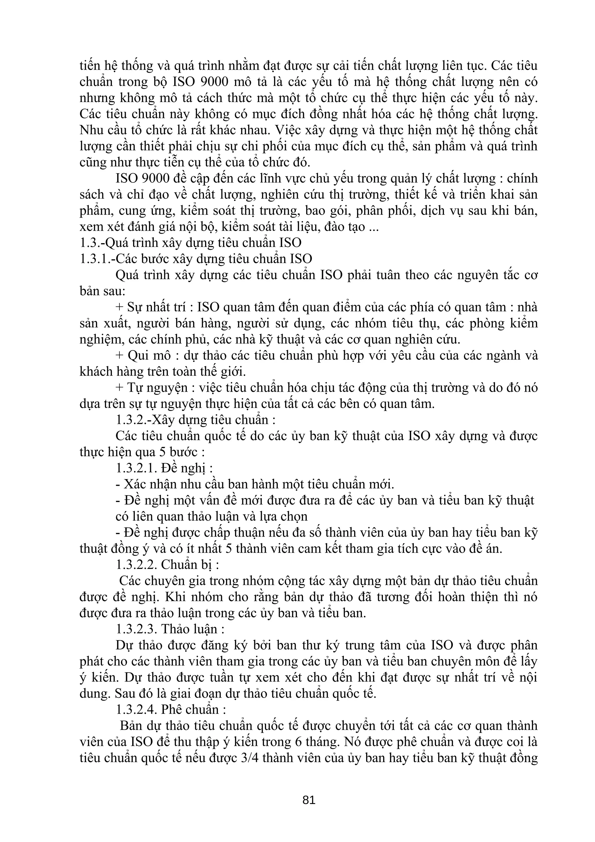 tiến hệ thống và quá trình nhằm đạt được sự cải tiến chất lượng liên tục. Các tiêu
chuẩn trong bộ ISO 9000 mô tả là các yếu tố mà hệ thống chất lượng nên có
nhưng không mô tả cách thức mà một tổ chức cụ thể thực hiện các yếu tố này.
Các tiêu chuẩn này không có mục đích đồng nhất hóa các hệ thống chất lượng.
Nhu cầu tổ chức là rất khác nhau. Việc xây dựng và thực hiện một hệ thống chất
lượng cần thiết phải chịu sự chi phối của mục đích cụ thể, sản phẩm và quá trình
cũng như thực tiễn cụ thể của tổ chức đó.
ISO 9000 đề cập đến các lĩnh vực chủ yếu trong quản lý chất lượng : chính
sách và chỉ đạo về chất lượng, nghiên cứu thị trường, thiết kế và triển khai sản
phẩm, cung ứng, kiểm soát thị trường, bao gói, phân phối, dịch vụ sau khi bán,
xem xét đánh giá nội bộ, kiểm soát tài liệu, đào tạo ...
1.3.-Quá trình xây dựng tiêu chuẩn ISO
1.3.1.-Các bước xây dựng tiêu chuẩn ISO
Quá trình xây dựng các tiêu chuẩn ISO phải tuân theo các nguyên tắc cơ
bản sau:
+ Sự nhất trí : ISO quan tâm đến quan điểm của các phía có quan tâm : nhà
sản xuất, người bán hàng, người sử dụng, các nhóm tiêu thụ, các phòng kiểm
nghiệm, các chính phủ, các nhà kỹ thuật và các cơ quan nghiên cứu.
+ Qui mô : dự thảo các tiêu chuẩn phù hợp với yêu cầu của các ngành và
khách hàng trên toàn thế giới.
+ Tự nguyện : việc tiêu chuẩn hóa chịu tác động của thị trường và do đó nó
dựa trên sự tự nguyện thực hiện của tất cả các bên có quan tâm.
1.3.2.-Xây dựng tiêu chuẩn :
Các tiêu chuẩn quốc tế do các ủy ban kỹ thuật của ISO xây dựng và được
thực hiện qua 5 bước :
1.3.2.1. Đề nghị :
- Xác nhận nhu cầu ban hành một tiêu chuẩn mới.
- Đề nghị một vấn đề mới được đưa ra để các ủy ban và tiểu ban kỹ thuật
có liên quan thảo luận và lựa chọn
- Đề nghị được chấp thuận nếu đa số thành viên của ủy ban hay tiểu ban kỹ
thuật đồng ý và có ít nhất 5 thành viên cam kết tham gia tích cực vào đề án.
1.3.2.2. Chuẩn bị :
Các chuyên gia trong nhóm cộng tác xây dựng một bản dự thảo tiêu chuẩn
được đề nghị. Khi nhóm cho rằng bản dự thảo đã tương đối hoàn thiện thì nó
được đưa ra thảo luận trong các ủy ban và tiểu ban.
1.3.2.3. Thảo luận :
Dự thảo được đăng ký bởi ban thư ký trung tâm của ISO và được phân
phát cho các thành viên tham gia trong các ủy ban và tiểu ban chuyên môn để lấy
ý kiến. Dự thảo được tuần tự xem xét cho đến khi đạt được sự nhất trí về nội
dung. Sau đó là giai đoạn dự thảo tiêu chuẩn quốc tế.
1.3.2.4. Phê chuẩn :
Bản dự thảo tiêu chuẩn quốc tế được chuyển tới tất cả các cơ quan thành
viên của ISO để thu thập ý kiến trong 6 tháng. Nó được phê chuẩn và được coi là
tiêu chuẩn quốc tế nếu được 3/4 thành viên của ủy ban hay tiểu ban kỹ thuật đồng
81
 