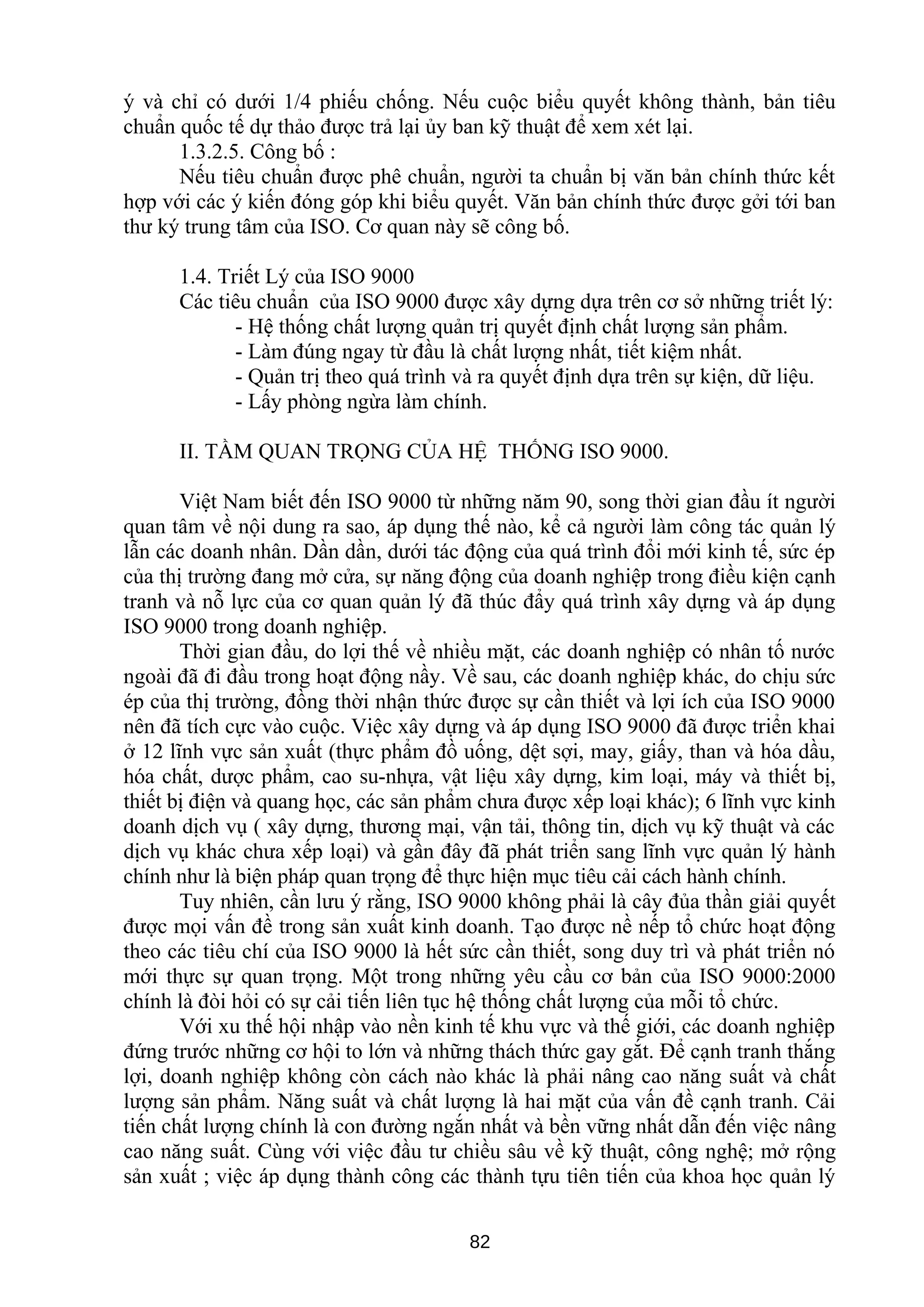 ý và chỉ có dưới 1/4 phiếu chống. Nếu cuộc biểu quyết không thành, bản tiêu
chuẩn quốc tế dự thảo được trả lại ủy ban kỹ thuật để xem xét lại.
1.3.2.5. Công bố :
Nếu tiêu chuẩn được phê chuẩn, người ta chuẩn bị văn bản chính thức kết
hợp với các ý kiến đóng góp khi biểu quyết. Văn bản chính thức được gởi tới ban
thư ký trung tâm của ISO. Cơ quan này sẽ công bố.
1.4. Triết Lý của ISO 9000
Các tiêu chuẩn của ISO 9000 được xây dựng dựa trên cơ sở những triết lý:
- Hệ thống chất lượng quản trị quyết định chất lượng sản phẩm.
- Làm đúng ngay từ đầu là chất lượng nhất, tiết kiệm nhất.
- Quản trị theo quá trình và ra quyết định dựa trên sự kiện, dữ liệu.
- Lấy phòng ngừa làm chính.
II. TẦM QUAN TRỌNG CỦA HỆ THỐNG ISO 9000.
Việt Nam biết đến ISO 9000 từ những năm 90, song thời gian đầu ít người
quan tâm về nội dung ra sao, áp dụng thế nào, kể cả người làm công tác quản lý
lẫn các doanh nhân. Dần dần, dưới tác động của quá trình đổi mới kinh tế, sức ép
của thị trường đang mở cửa, sự năng động của doanh nghiệp trong điều kiện cạnh
tranh và nỗ lực của cơ quan quản lý đã thúc đẩy quá trình xây dựng và áp dụng
ISO 9000 trong doanh nghiệp.
Thời gian đầu, do lợi thế về nhiều mặt, các doanh nghiệp có nhân tố nước
ngoài đã đi đầu trong hoạt động nầy. Về sau, các doanh nghiệp khác, do chịu sức
ép của thị trường, đồng thời nhận thức được sự cần thiết và lợi ích của ISO 9000
nên đã tích cực vào cuộc. Việc xây dựng và áp dụng ISO 9000 đã được triển khai
ở 12 lĩnh vực sản xuất (thực phẩm đồ uống, dệt sợi, may, giấy, than và hóa dầu,
hóa chất, dược phẩm, cao su-nhựa, vật liệu xây dựng, kim loại, máy và thiết bị,
thiết bị điện và quang học, các sản phẩm chưa được xếp loại khác); 6 lĩnh vực kinh
doanh dịch vụ ( xây dựng, thương mại, vận tải, thông tin, dịch vụ kỹ thuật và các
dịch vụ khác chưa xếp loại) và gần đây đã phát triển sang lĩnh vực quản lý hành
chính như là biện pháp quan trọng để thực hiện mục tiêu cải cách hành chính.
Tuy nhiên, cần lưu ý rằng, ISO 9000 không phải là cây đủa thần giải quyết
được mọi vấn đề trong sản xuất kinh doanh. Tạo được nề nếp tổ chức hoạt động
theo các tiêu chí của ISO 9000 là hết sức cần thiết, song duy trì và phát triển nó
mới thực sự quan trọng. Một trong những yêu cầu cơ bản của ISO 9000:2000
chính là đòi hỏi có sự cải tiến liên tục hệ thống chất lượng của mỗi tổ chức.
Với xu thế hội nhập vào nền kinh tế khu vực và thế giới, các doanh nghiệp
đứng trước những cơ hội to lớn và những thách thức gay gắt. Để cạnh tranh thắng
lợi, doanh nghiệp không còn cách nào khác là phải nâng cao năng suất và chất
lượng sản phẩm. Năng suất và chất lượng là hai mặt của vấn đề cạnh tranh. Cải
tiến chất lượng chính là con đường ngắn nhất và bền vững nhất dẫn đến việc nâng
cao năng suất. Cùng với việc đầu tư chiều sâu về kỹ thuật, công nghệ; mở rộng
sản xuất ; việc áp dụng thành công các thành tựu tiên tiến của khoa học quản lý
82
 