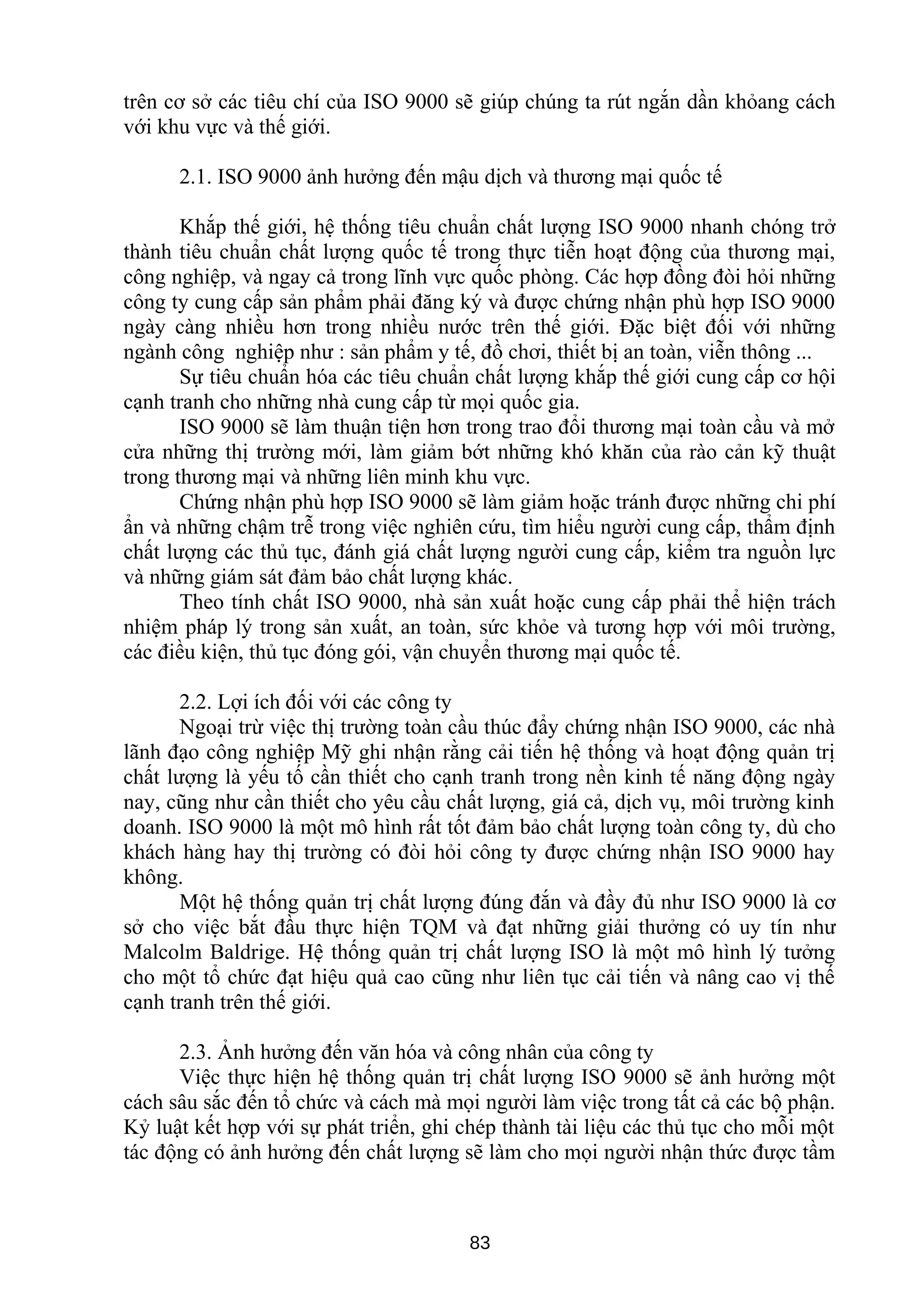 trên cơ sở các tiêu chí của ISO 9000 sẽ giúp chúng ta rút ngắn dần khỏang cách
với khu vực và thế giới.
2.1. ISO 9000 ảnh hưởng đến mậu dịch và thương mại quốc tế
Khắp thế giới, hệ thống tiêu chuẩn chất lượng ISO 9000 nhanh chóng trở
thành tiêu chuẩn chất lượng quốc tế trong thực tiễn hoạt động của thương mại,
công nghiệp, và ngay cả trong lĩnh vực quốc phòng. Các hợp đồng đòi hỏi những
công ty cung cấp sản phẩm phải đăng ký và được chứng nhận phù hợp ISO 9000
ngày càng nhiều hơn trong nhiều nước trên thế giới. Đặc biệt đối với những
ngành công nghiệp như : sản phẩm y tế, đồ chơi, thiết bị an toàn, viễn thông ...
Sự tiêu chuẩn hóa các tiêu chuẩn chất lượng khắp thế giới cung cấp cơ hội
cạnh tranh cho những nhà cung cấp từ mọi quốc gia.
ISO 9000 sẽ làm thuận tiện hơn trong trao đổi thương mại toàn cầu và mở
cửa những thị trường mới, làm giảm bớt những khó khăn của rào cản kỹ thuật
trong thương mại và những liên minh khu vực.
Chứng nhận phù hợp ISO 9000 sẽ làm giảm hoặc tránh được những chi phí
ẩn và những chậm trễ trong việc nghiên cứu, tìm hiểu người cung cấp, thẩm định
chất lượng các thủ tục, đánh giá chất lượng người cung cấp, kiểm tra nguồn lực
và những giám sát đảm bảo chất lượng khác.
Theo tính chất ISO 9000, nhà sản xuất hoặc cung cấp phải thể hiện trách
nhiệm pháp lý trong sản xuất, an toàn, sức khỏe và tương hợp với môi trường,
các điều kiện, thủ tục đóng gói, vận chuyển thương mại quốc tế.
2.2. Lợi ích đối với các công ty
Ngoại trừ việc thị trường toàn cầu thúc đẩy chứng nhận ISO 9000, các nhà
lãnh đạo công nghiệp Mỹ ghi nhận rằng cải tiến hệ thống và hoạt động quản trị
chất lượng là yếu tố cần thiết cho cạnh tranh trong nền kinh tế năng động ngày
nay, cũng như cần thiết cho yêu cầu chất lượng, giá cả, dịch vụ, môi trường kinh
doanh. ISO 9000 là một mô hình rất tốt đảm bảo chất lượng toàn công ty, dù cho
khách hàng hay thị trường có đòi hỏi công ty được chứng nhận ISO 9000 hay
không.
Một hệ thống quản trị chất lượng đúng đắn và đầy đủ như ISO 9000 là cơ
sở cho việc bắt đầu thực hiện TQM và đạt những giải thưởng có uy tín như
Malcolm Baldrige. Hệ thống quản trị chất lượng ISO là một mô hình lý tưởng
cho một tổ chức đạt hiệu quả cao cũng như liên tục cải tiến và nâng cao vị thế
cạnh tranh trên thế giới.
2.3. Ảnh hưởng đến văn hóa và công nhân của công ty
Việc thực hiện hệ thống quản trị chất lượng ISO 9000 sẽ ảnh hưởng một
cách sâu sắc đến tổ chức và cách mà mọi người làm việc trong tất cả các bộ phận.
Kỷ luật kết hợp với sự phát triển, ghi chép thành tài liệu các thủ tục cho mỗi một
tác động có ảnh hưởng đến chất lượng sẽ làm cho mọi người nhận thức được tầm
83
 