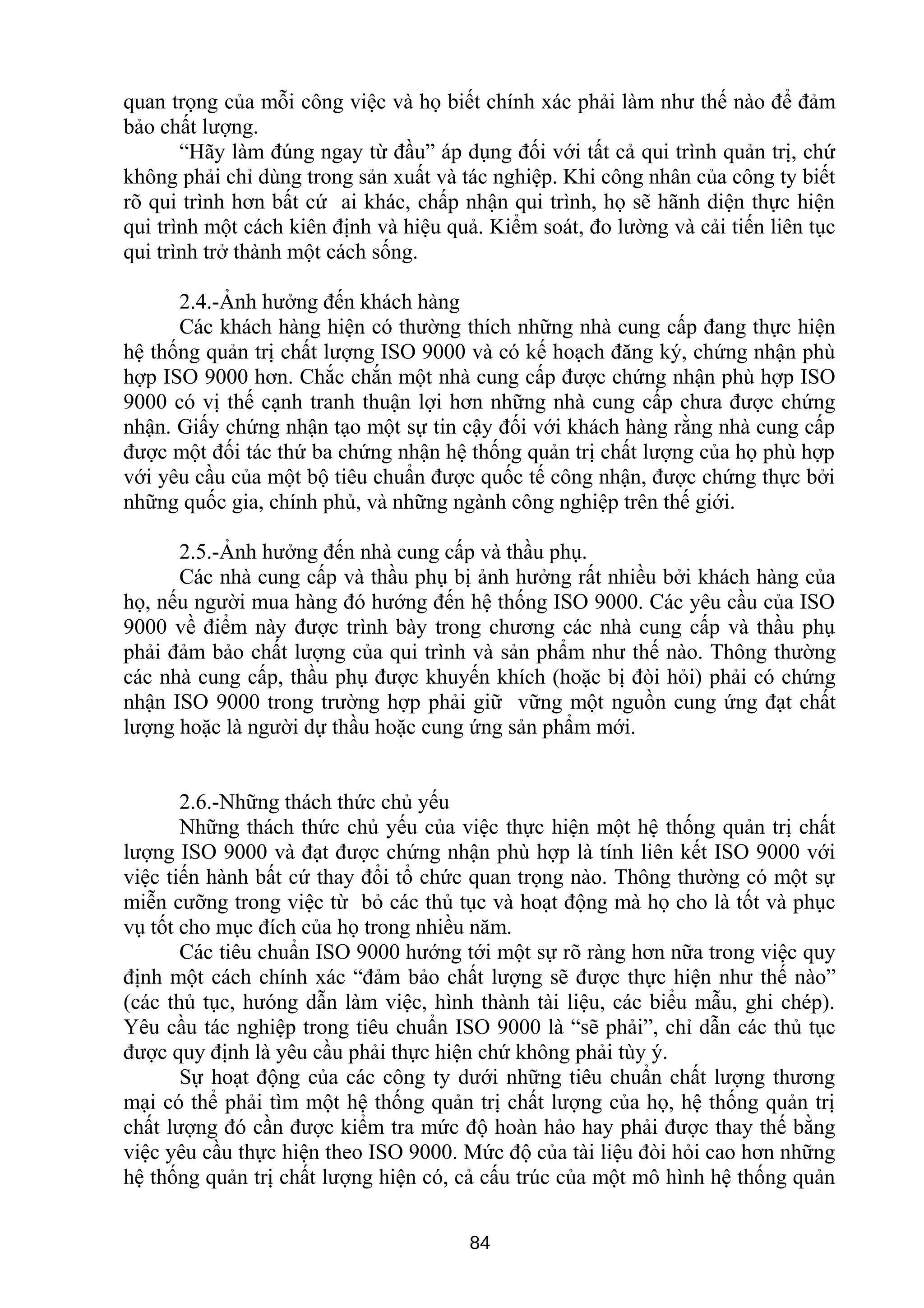 quan trọng của mỗi công việc và họ biết chính xác phải làm như thế nào để đảm
bảo chất lượng.
“Hãy làm đúng ngay từ đầu” áp dụng đối với tất cả qui trình quản trị, chứ
không phải chỉ dùng trong sản xuất và tác nghiệp. Khi công nhân của công ty biết
rõ qui trình hơn bất cứ ai khác, chấp nhận qui trình, họ sẽ hãnh diện thực hiện
qui trình một cách kiên định và hiệu quả. Kiểm soát, đo lường và cải tiến liên tục
qui trình trở thành một cách sống.
2.4.-Ảnh hưởng đến khách hàng
Các khách hàng hiện có thường thích những nhà cung cấp đang thực hiện
hệ thống quản trị chất lượng ISO 9000 và có kế hoạch đăng ký, chứng nhận phù
hợp ISO 9000 hơn. Chắc chắn một nhà cung cấp được chứng nhận phù hợp ISO
9000 có vị thế cạnh tranh thuận lợi hơn những nhà cung cấp chưa được chứng
nhận. Giấy chứng nhận tạo một sự tin cậy đối với khách hàng rằng nhà cung cấp
được một đối tác thứ ba chứng nhận hệ thống quản trị chất lượng của họ phù hợp
với yêu cầu của một bộ tiêu chuẩn được quốc tế công nhận, được chứng thực bởi
những quốc gia, chính phủ, và những ngành công nghiệp trên thế giới.
2.5.-Ảnh hưởng đến nhà cung cấp và thầu phụ.
Các nhà cung cấp và thầu phụ bị ảnh hưởng rất nhiều bởi khách hàng của
họ, nếu người mua hàng đó hướng đến hệ thống ISO 9000. Các yêu cầu của ISO
9000 về điểm này được trình bày trong chương các nhà cung cấp và thầu phụ
phải đảm bảo chất lượng của qui trình và sản phẩm như thế nào. Thông thường
các nhà cung cấp, thầu phụ được khuyến khích (hoặc bị đòi hỏi) phải có chứng
nhận ISO 9000 trong trường hợp phải giữ vững một nguồn cung ứng đạt chất
lượng hoặc là người dự thầu hoặc cung ứng sản phẩm mới.
2.6.-Những thách thức chủ yếu
Những thách thức chủ yếu của việc thực hiện một hệ thống quản trị chất
lượng ISO 9000 và đạt được chứng nhận phù hợp là tính liên kết ISO 9000 với
việc tiến hành bất cứ thay đổi tổ chức quan trọng nào. Thông thường có một sự
miễn cưỡng trong việc từ bỏ các thủ tục và hoạt động mà họ cho là tốt và phục
vụ tốt cho mục đích của họ trong nhiều năm.
Các tiêu chuẩn ISO 9000 hướng tới một sự rõ ràng hơn nữa trong việc quy
định một cách chính xác “đảm bảo chất lượng sẽ được thực hiện như thế nào”
(các thủ tục, hưóng dẫn làm việc, hình thành tài liệu, các biểu mẫu, ghi chép).
Yêu cầu tác nghiệp trong tiêu chuẩn ISO 9000 là “sẽ phải”, chỉ dẫn các thủ tục
được quy định là yêu cầu phải thực hiện chứ không phải tùy ý.
Sự hoạt động của các công ty dưới những tiêu chuẩn chất lượng thương
mại có thể phải tìm một hệ thống quản trị chất lượng của họ, hệ thống quản trị
chất lượng đó cần được kiểm tra mức độ hoàn hảo hay phải được thay thế bằng
việc yêu cầu thực hiện theo ISO 9000. Mức độ của tài liệu đòi hỏi cao hơn những
hệ thống quản trị chất lượng hiện có, cả cấu trúc của một mô hình hệ thống quản
84
 