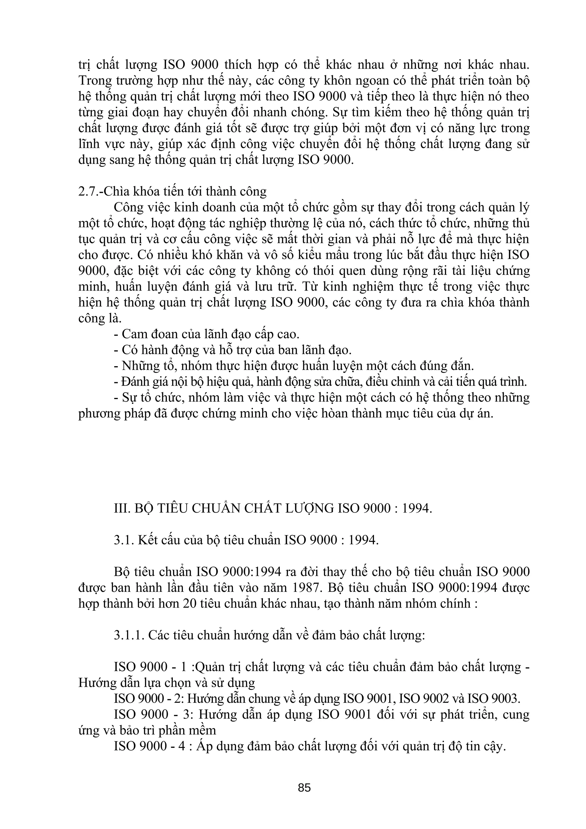 trị chất lượng ISO 9000 thích hợp có thể khác nhau ở những nơi khác nhau.
Trong trường hợp như thế này, các công ty khôn ngoan có thể phát triển toàn bộ
hệ thống quản trị chất lượng mới theo ISO 9000 và tiếp theo là thực hiện nó theo
từng giai đoạn hay chuyển đổi nhanh chóng. Sự tìm kiếm theo hệ thống quản trị
chất lượng được đánh giá tốt sẽ được trợ giúp bởi một đơn vị có năng lực trong
lĩnh vực này, giúp xác định công việc chuyển đổi hệ thống chất lượng đang sử
dụng sang hệ thống quản trị chất lượng ISO 9000.
2.7.-Chìa khóa tiến tới thành công
Công việc kinh doanh của một tổ chức gồm sự thay đổi trong cách quản lý
một tổ chức, hoạt động tác nghiệp thường lệ của nó, cách thức tổ chức, những thủ
tục quản trị và cơ cấu công việc sẽ mất thời gian và phải nỗ lực để mà thực hiện
cho được. Có nhiều khó khăn và vô số kiểu mẩu trong lúc bắt đầu thực hiện ISO
9000, đặc biệt với các công ty không có thói quen dùng rộng rãi tài liệu chứng
minh, huấn luyện đánh giá và lưu trữ. Từ kinh nghiệm thực tế trong việc thực
hiện hệ thống quản trị chất lượng ISO 9000, các công ty đưa ra chìa khóa thành
công là.
- Cam đoan của lãnh đạo cấp cao.
- Có hành động và hỗ trợ của ban lãnh đạo.
- Những tổ, nhóm thực hiện được huấn luyện một cách đúng đắn.
- Đánh giá nội bộ hiệu quả, hành động sửa chữa, điều chỉnh và cải tiến quá trình.
- Sự tổ chức, nhóm làm việc và thực hiện một cách có hệ thống theo những
phương pháp đã được chứng minh cho việc hòan thành mục tiêu của dự án.
III. BỘ TIÊU CHUẨN CHẤT LƯỢNG ISO 9000 : 1994.
3.1. Kết cấu của bộ tiêu chuẩn ISO 9000 : 1994.
Bộ tiêu chuẩn ISO 9000:1994 ra đời thay thế cho bộ tiêu chuẩn ISO 9000
được ban hành lần đầu tiên vào năm 1987. Bộ tiêu chuẩn ISO 9000:1994 được
hợp thành bởi hơn 20 tiêu chuẩn khác nhau, tạo thành năm nhóm chính :
3.1.1. Các tiêu chuẩn hướng dẫn về đảm bảo chất lượng:
ISO 9000 - 1 :Quản trị chất lượng và các tiêu chuẩn đảm bảo chất lượng -
Hướng dẫn lựa chọn và sử dụng
ISO 9000 - 2: Hướng dẫn chung về áp dụng ISO 9001, ISO 9002 và ISO 9003.
ISO 9000 - 3: Hướng dẫn áp dụng ISO 9001 đối với sự phát triển, cung
ứng và bảo trì phần mềm
ISO 9000 - 4 : Áp dụng đảm bảo chất lượng đối với quản trị độ tin cậy.
85
 
