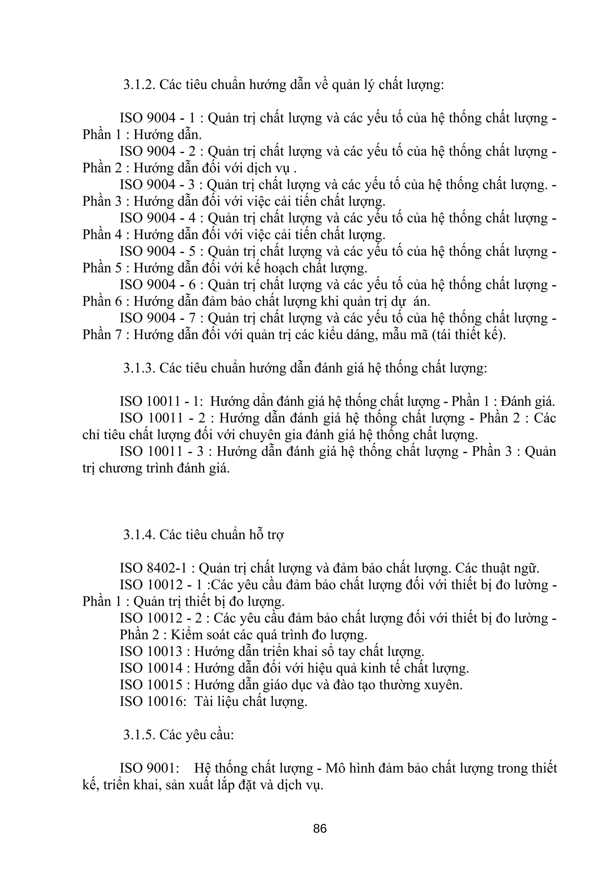 3.1.2. Các tiêu chuẩn hướng dẫn về quản lý chất lượng:
ISO 9004 - 1 : Quản trị chất lượng và các yếu tố của hệ thống chất lượng -
Phần 1 : Hướng dẫn.
ISO 9004 - 2 : Quản trị chất lượng và các yếu tố của hệ thống chất lượng -
Phần 2 : Hướng dẫn đối với dịch vụ .
ISO 9004 - 3 : Quản trị chất lượng và các yếu tố của hệ thống chất lượng. -
Phần 3 : Hướng dẫn đối với việc cải tiến chất lượng.
ISO 9004 - 4 : Quản trị chất lượng và các yếu tố của hệ thống chất lượng -
Phần 4 : Hướng dẫn đối với việc cải tiến chất lượng.
ISO 9004 - 5 : Quản trị chất lượng và các yếu tố của hệ thống chất lượng -
Phần 5 : Hướng dẫn đối với kế hoạch chất lượng.
ISO 9004 - 6 : Quản trị chất lượng và các yếu tố của hệ thống chất lượng -
Phần 6 : Hướng dẫn đảm bảo chất lượng khi quản trị dự án.
ISO 9004 - 7 : Quản trị chất lượng và các yếu tố của hệ thống chất lượng -
Phần 7 : Hướng dẫn đối với quản trị các kiểu dáng, mẫu mã (tái thiết kế).
3.1.3. Các tiêu chuẩn hướng dẫn đánh giá hệ thống chất lượng:
ISO 10011 - 1: Hướng dẩn đánh giá hệ thống chất lượng - Phần 1 : Đánh giá.
ISO 10011 - 2 : Hướng dẫn đánh giá hệ thống chất lượng - Phần 2 : Các
chỉ tiêu chất lượng đối với chuyên gia đánh giá hệ thống chất lượng.
ISO 10011 - 3 : Hướng dẫn đánh giá hệ thống chất lượng - Phần 3 : Quản
trị chương trình đánh giá.
3.1.4. Các tiêu chuẩn hỗ trợ
ISO 8402-1 : Quản trị chất lượng và đảm bảo chất lượng. Các thuật ngữ.
ISO 10012 - 1 :Các yêu cầu đảm bảo chất lượng đối với thiết bị đo lường -
Phần 1 : Quản trị thiết bị đo lượng.
ISO 10012 - 2 : Các yêu cầu đảm bảo chất lượng đối với thiết bị đo lường -
Phần 2 : Kiểm soát các quá trình đo lượng.
ISO 10013 : Hướng dẫn triển khai sổ tay chất lượng.
ISO 10014 : Hướng dẫn đối với hiệu quả kinh tế chất lượng.
ISO 10015 : Hướng dẫn giáo dục và đào tạo thường xuyên.
ISO 10016: Tài liệu chất lượng.
3.1.5. Các yêu cầu:
ISO 9001: Hệ thống chất lượng - Mô hình đảm bảo chất lượng trong thiết
kế, triển khai, sản xuất lắp đặt và dịch vụ.
86
 