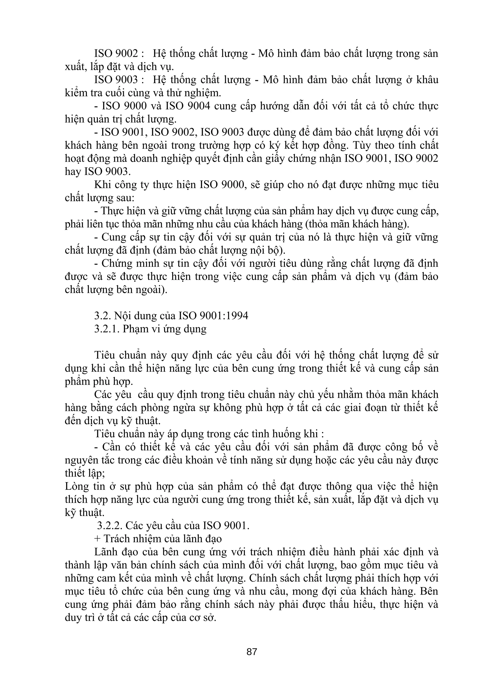 ISO 9002 : Hệ thống chất lượng - Mô hình đảm bảo chất lượng trong sản
xuất, lắp đặt và dịch vụ.
ISO 9003 : Hệ thống chất lượng - Mô hình đảm bảo chất lượng ở khâu
kiểm tra cuối cùng và thử nghiệm.
- ISO 9000 và ISO 9004 cung cấp hướng dẫn đối với tất cả tổ chức thực
hiện quản trị chất lượng.
- ISO 9001, ISO 9002, ISO 9003 được dùng để đảm bảo chất lượng đối với
khách hàng bên ngoài trong trường hợp có ký kết hợp đồng. Tùy theo tính chất
hoạt động mà doanh nghiệp quyết định cần giấy chứng nhận ISO 9001, ISO 9002
hay ISO 9003.
Khi công ty thực hiện ISO 9000, sẽ giúp cho nó đạt được những mục tiêu
chất lượng sau:
- Thực hiện và giữ vững chất lượng của sản phẩm hay dịch vụ được cung cấp,
phải liên tục thỏa mãn những nhu cầu của khách hàng (thỏa mãn khách hàng).
- Cung cấp sự tin cậy đối với sự quản trị của nó là thực hiện và giữ vững
chất lượng đã định (đảm bảo chất lượng nội bộ).
- Chứng minh sự tin cậy đối với người tiêu dùng rằng chất lượng đã định
được và sẽ được thực hiện trong việc cung cấp sản phẩm và dịch vụ (đảm bảo
chất lượng bên ngoài).
3.2. Nội dung của ISO 9001:1994
3.2.1. Phạm vi ứng dụng
Tiêu chuẩn này quy định các yêu cầu đối với hệ thống chất lượng để sử
dụng khi cần thể hiện năng lực của bên cung ứng trong thiết kế và cung cấp sản
phẩm phù hợp.
Các yêu cầu quy định trong tiêu chuẩn này chủ yếu nhằm thỏa mãn khách
hàng bằng cách phòng ngừa sự không phù hợp ở tất cả các giai đoạn từ thiết kế
đến dịch vụ kỹ thuật.
Tiêu chuẩn này áp dụng trong các tình huống khi :
- Cần có thiết kế và các yêu cầu đối với sản phẩm đã được công bố về
nguyên tắc trong các điều khoản về tính năng sử dụng hoặc các yêu cầu này được
thiết lập;
Lòng tin ở sự phù hợp của sản phẩm có thể đạt được thông qua việc thể hiện
thích hợp năng lực của người cung ứng trong thiết kế, sản xuất, lắp đặt và dịch vụ
kỹ thuật.
3.2.2. Các yêu cầu của ISO 9001.
+ Trách nhiệm của lãnh đạo
Lãnh đạo của bên cung ứng với trách nhiệm điều hành phải xác định và
thành lập văn bản chính sách của mình đối với chất lượng, bao gồm mục tiêu và
những cam kết của mình về chất lượng. Chính sách chất lượng phải thích hợp với
mục tiêu tổ chức của bên cung ứng và nhu cầu, mong đợi của khách hàng. Bên
cung ứng phải đảm bảo rằng chính sách này phải được thấu hiểu, thực hiện và
duy trì ở tất cả các cấp của cơ sở.
87
 
