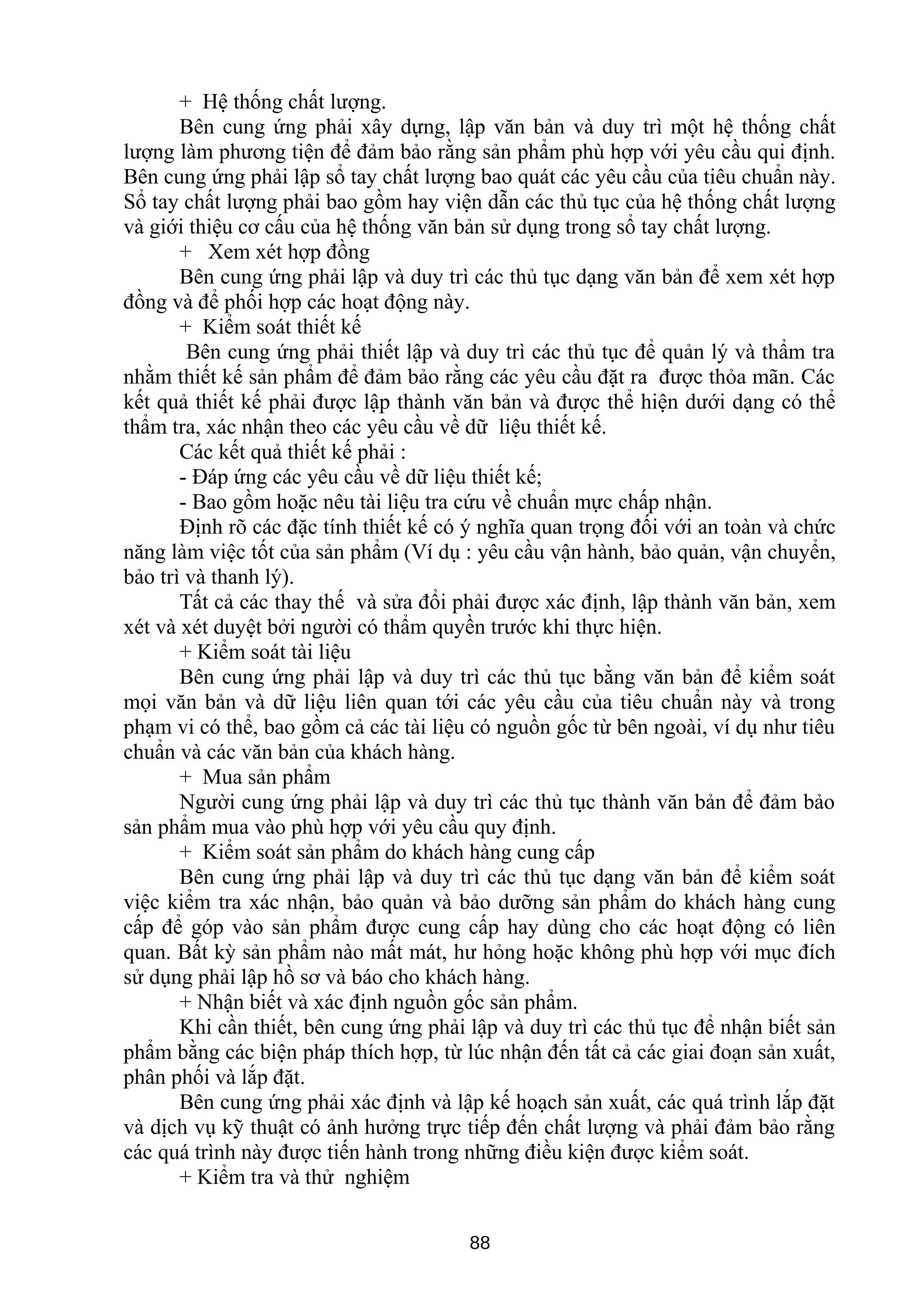 + Hệ thống chất lượng.
Bên cung ứng phải xây dựng, lập văn bản và duy trì một hệ thống chất
lượng làm phương tiện để đảm bảo rằng sản phẩm phù hợp với yêu cầu qui định.
Bên cung ứng phải lập sổ tay chất lượng bao quát các yêu cầu của tiêu chuẩn này.
Sổ tay chất lượng phải bao gồm hay viện dẫn các thủ tục của hệ thống chất lượng
và giới thiệu cơ cấu của hệ thống văn bản sử dụng trong sổ tay chất lượng.
+ Xem xét hợp đồng
Bên cung ứng phải lập và duy trì các thủ tục dạng văn bản để xem xét hợp
đồng và để phối hợp các hoạt động này.
+ Kiểm soát thiết kế
Bên cung ứng phải thiết lập và duy trì các thủ tục để quản lý và thẩm tra
nhằm thiết kế sản phẩm để đảm bảo rằng các yêu cầu đặt ra được thỏa mãn. Các
kết quả thiết kế phải được lập thành văn bản và được thể hiện dưới dạng có thể
thẩm tra, xác nhận theo các yêu cầu về dữ liệu thiết kế.
Các kết quả thiết kế phải :
- Đáp ứng các yêu cầu về dữ liệu thiết kế;
- Bao gồm hoặc nêu tài liệu tra cứu về chuẩn mực chấp nhận.
Định rõ các đặc tính thiết kế có ý nghĩa quan trọng đối với an toàn và chức
năng làm việc tốt của sản phẩm (Ví dụ : yêu cầu vận hành, bảo quản, vận chuyển,
bảo trì và thanh lý).
Tất cả các thay thế và sửa đổi phải được xác định, lập thành văn bản, xem
xét và xét duyệt bởi người có thẩm quyền trước khi thực hiện.
+ Kiểm soát tài liệu
Bên cung ứng phải lập và duy trì các thủ tục bằng văn bản để kiểm soát
mọi văn bản và dữ liệu liên quan tới các yêu cầu của tiêu chuẩn này và trong
phạm vi có thể, bao gồm cả các tài liệu có nguồn gốc từ bên ngoài, ví dụ như tiêu
chuẩn và các văn bản của khách hàng.
+ Mua sản phẩm
Người cung ứng phải lập và duy trì các thủ tục thành văn bản để đảm bảo
sản phẩm mua vào phù hợp với yêu cầu quy định.
+ Kiểm soát sản phẩm do khách hàng cung cấp
Bên cung ứng phải lập và duy trì các thủ tục dạng văn bản để kiểm soát
việc kiểm tra xác nhận, bảo quản và bảo dưỡng sản phẩm do khách hàng cung
cấp để góp vào sản phẩm được cung cấp hay dùng cho các hoạt động có liên
quan. Bất kỳ sản phẩm nào mất mát, hư hỏng hoặc không phù hợp với mục đích
sử dụng phải lập hồ sơ và báo cho khách hàng.
+ Nhận biết và xác định nguồn gốc sản phẩm.
Khi cần thiết, bên cung ứng phải lập và duy trì các thủ tục để nhận biết sản
phẩm bằng các biện pháp thích hợp, từ lúc nhận đến tất cả các giai đoạn sản xuất,
phân phối và lắp đặt.
Bên cung ứng phải xác định và lập kế hoạch sản xuất, các quá trình lắp đặt
và dịch vụ kỹ thuật có ảnh hưởng trực tiếp đến chất lượng và phải đảm bảo rằng
các quá trình này được tiến hành trong những điều kiện được kiểm soát.
+ Kiểm tra và thử nghiệm
88
 