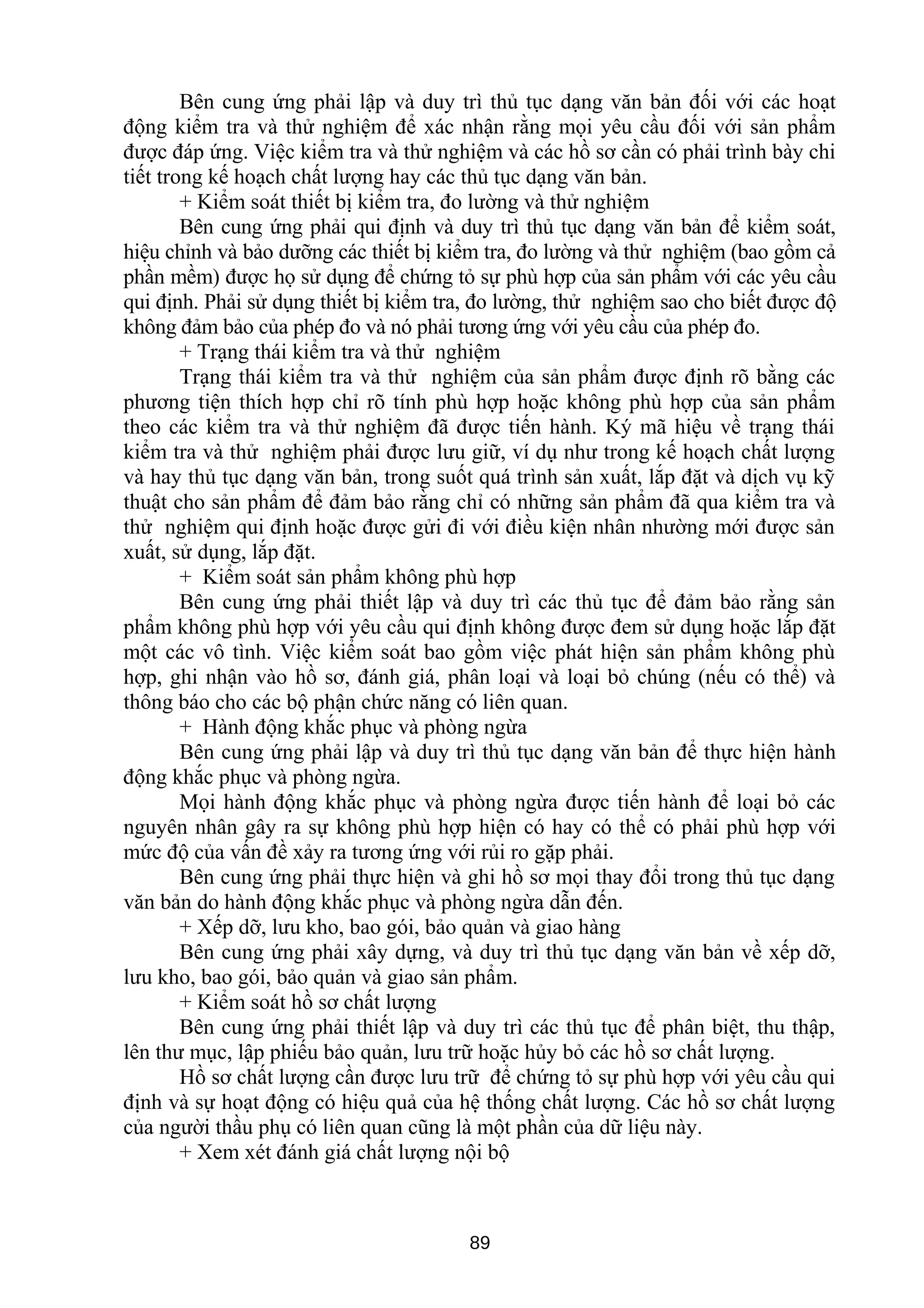 Bên cung ứng phải lập và duy trì thủ tục dạng văn bản đối với các hoạt
động kiểm tra và thử nghiệm để xác nhận rằng mọi yêu cầu đối với sản phẩm
được đáp ứng. Việc kiểm tra và thử nghiệm và các hồ sơ cần có phải trình bày chi
tiết trong kế hoạch chất lượng hay các thủ tục dạng văn bản.
+ Kiểm soát thiết bị kiểm tra, đo lường và thử nghiệm
Bên cung ứng phải qui định và duy trì thủ tục dạng văn bản để kiểm soát,
hiệu chỉnh và bảo dưỡng các thiết bị kiểm tra, đo lường và thử nghiệm (bao gồm cả
phần mềm) được họ sử dụng để chứng tỏ sự phù hợp của sản phẩm với các yêu cầu
qui định. Phải sử dụng thiết bị kiểm tra, đo lường, thử nghiệm sao cho biết được độ
không đảm bảo của phép đo và nó phải tương ứng với yêu cầu của phép đo.
+ Trạng thái kiểm tra và thử nghiệm
Trạng thái kiểm tra và thử nghiệm của sản phẩm được định rõ bằng các
phương tiện thích hợp chỉ rõ tính phù hợp hoặc không phù hợp của sản phẩm
theo các kiểm tra và thử nghiệm đã được tiến hành. Ký mã hiệu về trạng thái
kiểm tra và thử nghiệm phải được lưu giữ, ví dụ như trong kế hoạch chất lượng
và hay thủ tục dạng văn bản, trong suốt quá trình sản xuất, lắp đặt và dịch vụ kỹ
thuật cho sản phẩm để đảm bảo rằng chỉ có những sản phẩm đã qua kiểm tra và
thử nghiệm qui định hoặc được gửi đi với điều kiện nhân nhường mới được sản
xuất, sử dụng, lắp đặt.
+ Kiểm soát sản phẩm không phù hợp
Bên cung ứng phải thiết lập và duy trì các thủ tục để đảm bảo rằng sản
phẩm không phù hợp với yêu cầu qui định không được đem sử dụng hoặc lắp đặt
một các vô tình. Việc kiểm soát bao gồm việc phát hiện sản phẩm không phù
hợp, ghi nhận vào hồ sơ, đánh giá, phân loại và loại bỏ chúng (nếu có thể) và
thông báo cho các bộ phận chức năng có liên quan.
+ Hành động khắc phục và phòng ngừa
Bên cung ứng phải lập và duy trì thủ tục dạng văn bản để thực hiện hành
động khắc phục và phòng ngừa.
Mọi hành động khắc phục và phòng ngừa được tiến hành để loại bỏ các
nguyên nhân gây ra sự không phù hợp hiện có hay có thể có phải phù hợp với
mức độ của vấn đề xảy ra tương ứng với rủi ro gặp phải.
Bên cung ứng phải thực hiện và ghi hồ sơ mọi thay đổi trong thủ tục dạng
văn bản do hành động khắc phục và phòng ngừa dẫn đến.
+ Xếp dỡ, lưu kho, bao gói, bảo quản và giao hàng
Bên cung ứng phải xây dựng, và duy trì thủ tục dạng văn bản về xếp dỡ,
lưu kho, bao gói, bảo quản và giao sản phẩm.
+ Kiểm soát hồ sơ chất lượng
Bên cung ứng phải thiết lập và duy trì các thủ tục để phân biệt, thu thập,
lên thư mục, lập phiếu bảo quản, lưu trữ hoặc hủy bỏ các hồ sơ chất lượng.
Hồ sơ chất lượng cần được lưu trữ để chứng tỏ sự phù hợp với yêu cầu qui
định và sự hoạt động có hiệu quả của hệ thống chất lượng. Các hồ sơ chất lượng
của người thầu phụ có liên quan cũng là một phần của dữ liệu này.
+ Xem xét đánh giá chất lượng nội bộ
89
 