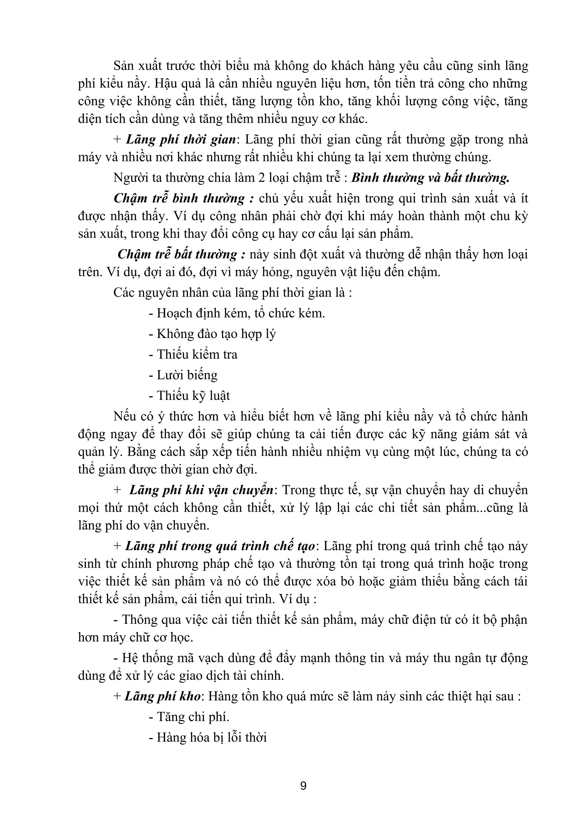 Sản xuất trước thời biểu mà không do khách hàng yêu cầu cũng sinh lãng
phí kiểu nầy. Hậu quả là cần nhiều nguyên liệu hơn, tốn tiền trả công cho những
công việc không cần thiết, tăng lượng tồn kho, tăng khối lượng công việc, tăng
diện tích cần dùng và tăng thêm nhiều nguy cơ khác.
+ Lãng phí thời gian: Lãng phí thời gian cũng rất thường gặp trong nhà
máy và nhiều nơi khác nhưng rất nhiều khi chúng ta lại xem thường chúng.
Người ta thường chia làm 2 loại chậm trễ : Bình thường và bất thường.
Chậm trễ bình thường : chủ yếu xuất hiện trong qui trình sản xuất và ít
được nhận thấy. Ví dụ công nhân phải chờ đợi khi máy hoàn thành một chu kỳ
sản xuất, trong khi thay đổi công cụ hay cơ cấu lại sản phẩm.
Chậm trễ bất thường : nảy sinh đột xuất và thường dễ nhận thấy hơn loại
trên. Ví dụ, đợi ai đó, đợi vì máy hỏng, nguyên vật liệu đến chậm.
Các nguyên nhân của lãng phí thời gian là :
- Hoạch định kém, tổ chức kém.
- Không đào tạo hợp lý
- Thiếu kiểm tra
- Lười biếng
- Thiếu kỹ luật
Nếu có ý thức hơn và hiểu biết hơn về lãng phí kiểu nầy và tổ chức hành
động ngay để thay đổi sẽ giúp chúng ta cải tiến được các kỹ năng giám sát và
quản lý. Bằng cách sắp xếp tiến hành nhiều nhiệm vụ cùng một lúc, chúng ta có
thể giảm được thời gian chờ đợi.
+ Lãng phí khi vận chuyển: Trong thực tế, sự vận chuyển hay di chuyển
mọi thứ một cách không cần thiết, xử lý lập lại các chi tiết sản phẩm...cũng là
lãng phí do vận chuyển.
+ Lãng phí trong quá trình chế tạo: Lãng phí trong quá trình chế tạo nảy
sinh từ chính phương pháp chế tạo và thường tồn tại trong quá trình hoặc trong
việc thiết kế sản phẩm và nó có thể được xóa bỏ hoặc giảm thiểu bằng cách tái
thiết kế sản phẩm, cải tiến qui trình. Ví dụ :
- Thông qua việc cải tiến thiết kế sản phẩm, máy chữ điện tử có ít bộ phận
hơn máy chữ cơ học.
- Hệ thống mã vạch dùng để đẩy mạnh thông tin và máy thu ngân tự động
dùng để xử lý các giao dịch tài chính.
+ Lãng phí kho: Hàng tồn kho quá mức sẽ làm nảy sinh các thiệt hại sau :
- Tăng chi phí.
- Hàng hóa bị lỗi thời
9
 