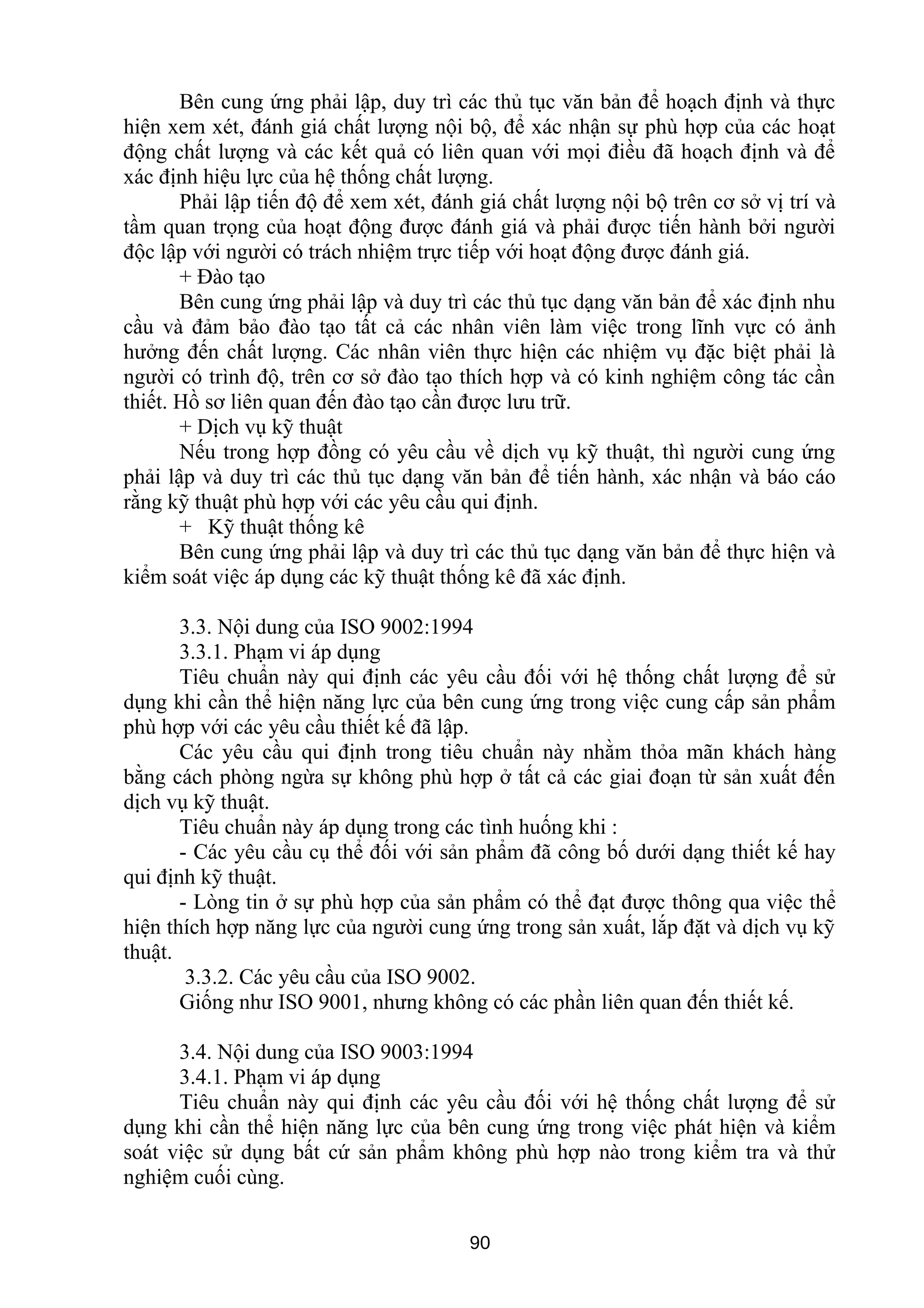 Bên cung ứng phải lập, duy trì các thủ tục văn bản để hoạch định và thực
hiện xem xét, đánh giá chất lượng nội bộ, để xác nhận sự phù hợp của các hoạt
động chất lượng và các kết quả có liên quan với mọi điều đã hoạch định và để
xác định hiệu lực của hệ thống chất lượng.
Phải lập tiến độ để xem xét, đánh giá chất lượng nội bộ trên cơ sở vị trí và
tầm quan trọng của hoạt động được đánh giá và phải được tiến hành bởi người
độc lập với người có trách nhiệm trực tiếp với hoạt động được đánh giá.
+ Đào tạo
Bên cung ứng phải lập và duy trì các thủ tục dạng văn bản để xác định nhu
cầu và đảm bảo đào tạo tất cả các nhân viên làm việc trong lĩnh vực có ảnh
hưởng đến chất lượng. Các nhân viên thực hiện các nhiệm vụ đặc biệt phải là
người có trình độ, trên cơ sở đào tạo thích hợp và có kinh nghiệm công tác cần
thiết. Hồ sơ liên quan đến đào tạo cần được lưu trữ.
+ Dịch vụ kỹ thuật
Nếu trong hợp đồng có yêu cầu về dịch vụ kỹ thuật, thì người cung ứng
phải lập và duy trì các thủ tục dạng văn bản để tiến hành, xác nhận và báo cáo
rằng kỹ thuật phù hợp với các yêu cầu qui định.
+ Kỹ thuật thống kê
Bên cung ứng phải lập và duy trì các thủ tục dạng văn bản để thực hiện và
kiểm soát việc áp dụng các kỹ thuật thống kê đã xác định.
3.3. Nội dung của ISO 9002:1994
3.3.1. Phạm vi áp dụng
Tiêu chuẩn này qui định các yêu cầu đối với hệ thống chất lượng để sử
dụng khi cần thể hiện năng lực của bên cung ứng trong việc cung cấp sản phẩm
phù hợp với các yêu cầu thiết kế đã lập.
Các yêu cầu qui định trong tiêu chuẩn này nhằm thỏa mãn khách hàng
bằng cách phòng ngừa sự không phù hợp ở tất cả các giai đoạn từ sản xuất đến
dịch vụ kỹ thuật.
Tiêu chuẩn này áp dụng trong các tình huống khi :
- Các yêu cầu cụ thể đối với sản phẩm đã công bố dưới dạng thiết kế hay
qui định kỹ thuật.
- Lòng tin ở sự phù hợp của sản phẩm có thể đạt được thông qua việc thể
hiện thích hợp năng lực của người cung ứng trong sản xuất, lắp đặt và dịch vụ kỹ
thuật.
3.3.2. Các yêu cầu của ISO 9002.
Giống như ISO 9001, nhưng không có các phần liên quan đến thiết kế.
3.4. Nội dung của ISO 9003:1994
3.4.1. Phạm vi áp dụng
Tiêu chuẩn này qui định các yêu cầu đối với hệ thống chất lượng để sử
dụng khi cần thể hiện năng lực của bên cung ứng trong việc phát hiện và kiểm
soát việc sử dụng bất cứ sản phẩm không phù hợp nào trong kiểm tra và thử
nghiệm cuối cùng.
90
 