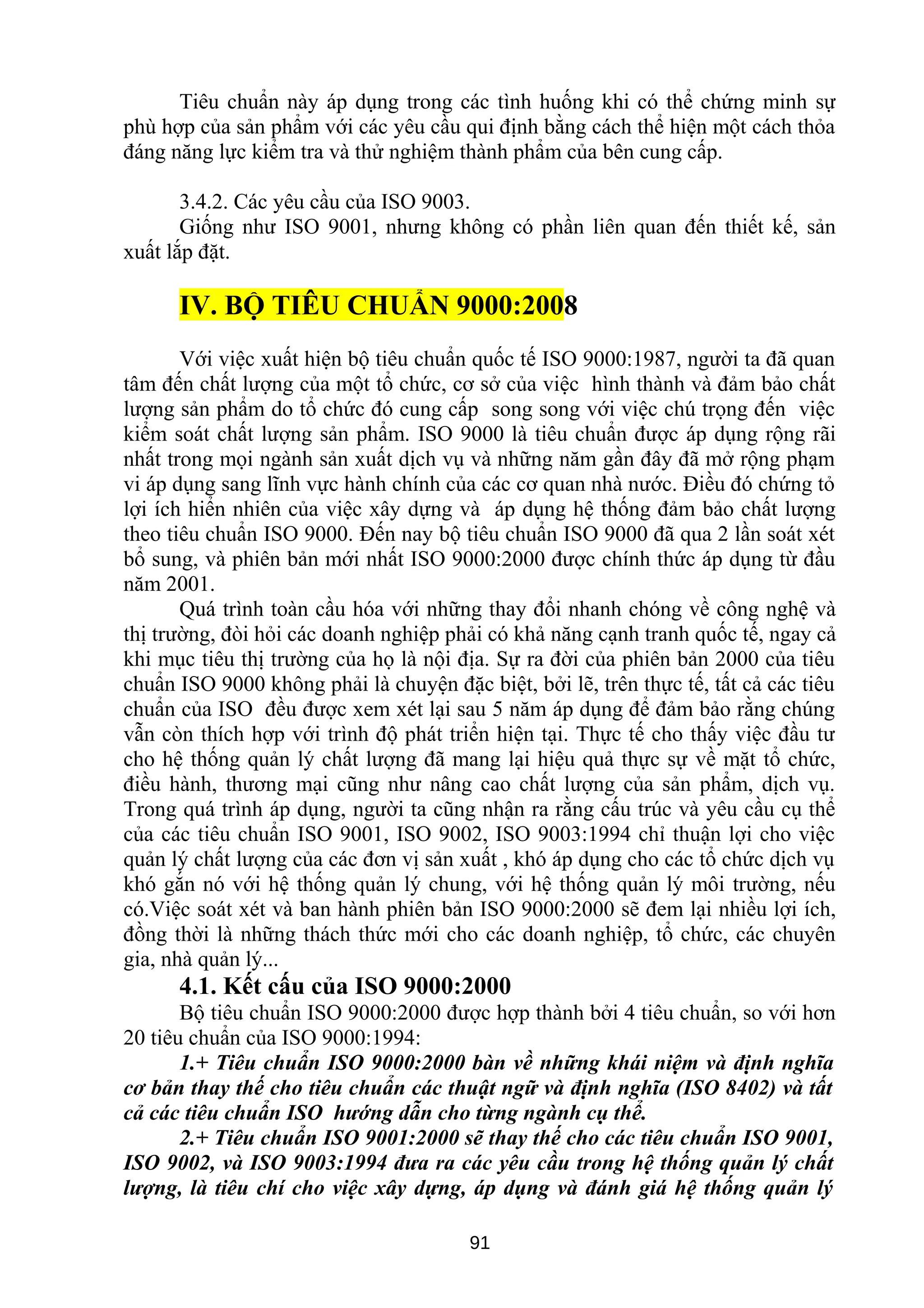 Tiêu chuẩn này áp dụng trong các tình huống khi có thể chứng minh sự
phù hợp của sản phẩm với các yêu cầu qui định bằng cách thể hiện một cách thỏa
đáng năng lực kiểm tra và thử nghiệm thành phẩm của bên cung cấp.
3.4.2. Các yêu cầu của ISO 9003.
Giống như ISO 9001, nhưng không có phần liên quan đến thiết kế, sản
xuất lắp đặt.
IV. BỘ TIÊU CHUẨN 9000:2008
Với việc xuất hiện bộ tiêu chuẩn quốc tế ISO 9000:1987, người ta đã quan
tâm đến chất lượng của một tổ chức, cơ sở của việc hình thành và đảm bảo chất
lượng sản phẩm do tổ chức đó cung cấp song song với việc chú trọng đến việc
kiểm soát chất lượng sản phẩm. ISO 9000 là tiêu chuẩn được áp dụng rộng rãi
nhất trong mọi ngành sản xuất dịch vụ và những năm gần đây đã mở rộng phạm
vi áp dụng sang lĩnh vực hành chính của các cơ quan nhà nước. Điều đó chứng tỏ
lợi ích hiển nhiên của việc xây dựng và áp dụng hệ thống đảm bảo chất lượng
theo tiêu chuẩn ISO 9000. Đến nay bộ tiêu chuẩn ISO 9000 đã qua 2 lần soát xét
bổ sung, và phiên bản mới nhất ISO 9000:2000 được chính thức áp dụng từ đầu
năm 2001.
Quá trình toàn cầu hóa với những thay đổi nhanh chóng về công nghệ và
thị trường, đòi hỏi các doanh nghiệp phải có khả năng cạnh tranh quốc tế, ngay cả
khi mục tiêu thị trường của họ là nội địa. Sự ra đời của phiên bản 2000 của tiêu
chuẩn ISO 9000 không phải là chuyện đặc biệt, bởi lẽ, trên thực tế, tất cả các tiêu
chuẩn của ISO đều được xem xét lại sau 5 năm áp dụng để đảm bảo rằng chúng
vẫn còn thích hợp với trình độ phát triển hiện tại. Thực tế cho thấy việc đầu tư
cho hệ thống quản lý chất lượng đã mang lại hiệu quả thực sự về mặt tổ chức,
điều hành, thương mại cũng như nâng cao chất lượng của sản phẩm, dịch vụ.
Trong quá trình áp dụng, người ta cũng nhận ra rằng cấu trúc và yêu cầu cụ thể
của các tiêu chuẩn ISO 9001, ISO 9002, ISO 9003:1994 chỉ thuận lợi cho việc
quản lý chất lượng của các đơn vị sản xuất , khó áp dụng cho các tổ chức dịch vụ
khó gắn nó với hệ thống quản lý chung, với hệ thống quản lý môi trường, nếu
có.Việc soát xét và ban hành phiên bản ISO 9000:2000 sẽ đem lại nhiều lợi ích,
đồng thời là những thách thức mới cho các doanh nghiệp, tổ chức, các chuyên
gia, nhà quản lý...
4.1. Kết cấu của ISO 9000:2000
Bộ tiêu chuẩn ISO 9000:2000 được hợp thành bởi 4 tiêu chuẩn, so với hơn
20 tiêu chuẩn của ISO 9000:1994:
1.+ Tiêu chuẩn ISO 9000:2000 bàn về những khái niệm và định nghĩa
cơ bản thay thế cho tiêu chuẩn các thuật ngữ và định nghĩa (ISO 8402) và tất
cả các tiêu chuẩn ISO hướng dẫn cho từng ngành cụ thể.
2.+ Tiêu chuẩn ISO 9001:2000 sẽ thay thế cho các tiêu chuẩn ISO 9001,
ISO 9002, và ISO 9003:1994 đưa ra các yêu cầu trong hệ thống quản lý chất
lượng, là tiêu chí cho việc xây dựng, áp dụng và đánh giá hệ thống quản lý
91
 
