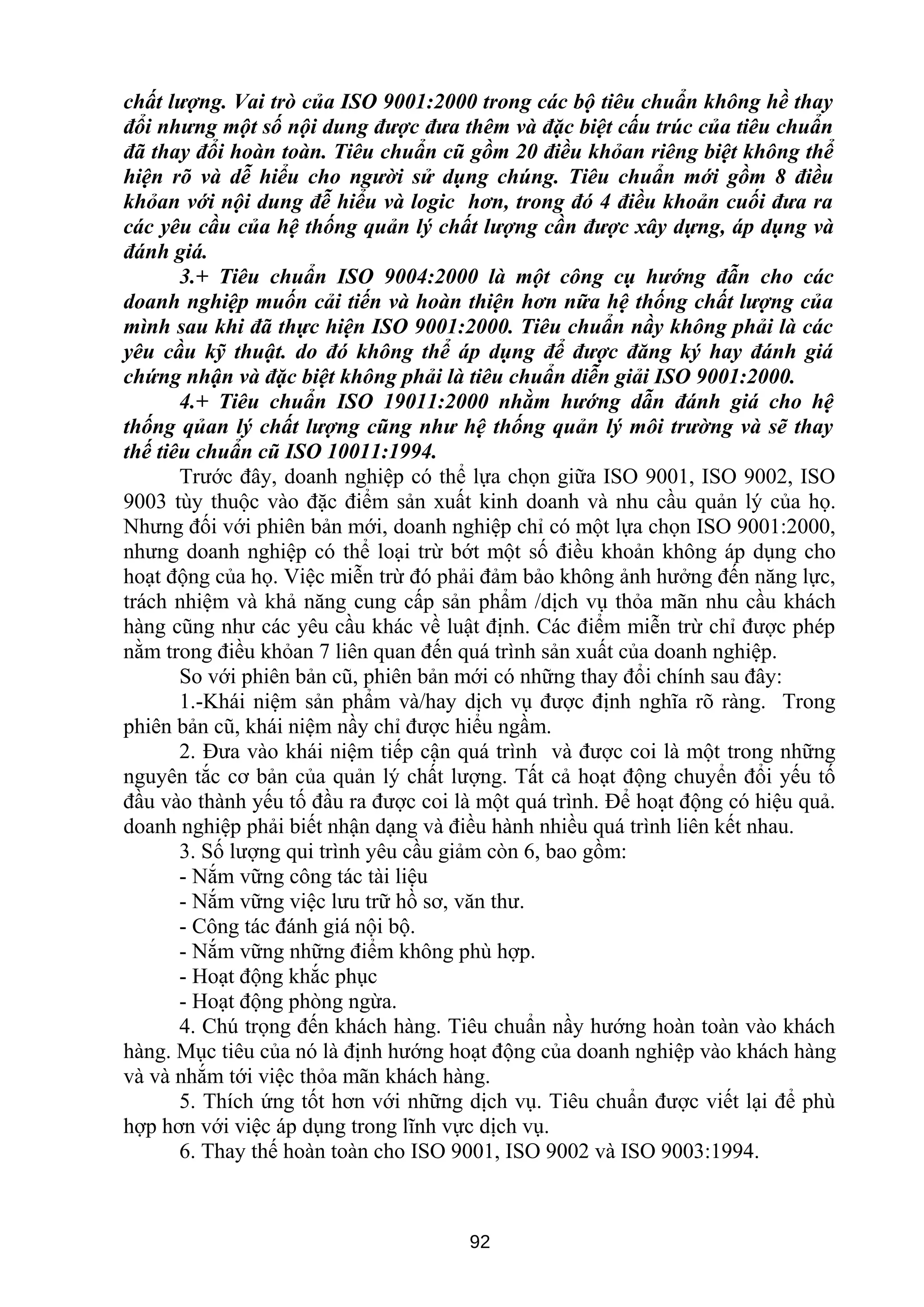 chất lượng. Vai trò của ISO 9001:2000 trong các bộ tiêu chuẩn không hề thay
đổi nhưng một số nội dung được đưa thêm và đặc biệt cấu trúc của tiêu chuẩn
đã thay đổi hoàn toàn. Tiêu chuẩn cũ gồm 20 điều khỏan riêng biệt không thể
hiện rõ và dễ hiểu cho người sử dụng chúng. Tiêu chuẩn mới gồm 8 điều
khỏan với nội dung đễ hiểu và logic hơn, trong đó 4 điều khoản cuối đưa ra
các yêu cầu của hệ thống quản lý chất lượng cần được xây dựng, áp dụng và
đánh giá.
3.+ Tiêu chuẩn ISO 9004:2000 là một công cụ hướng đẫn cho các
doanh nghiệp muốn cải tiến và hoàn thiện hơn nữa hệ thống chất lượng của
mình sau khi đã thực hiện ISO 9001:2000. Tiêu chuẩn nầy không phải là các
yêu cầu kỹ thuật. do đó không thể áp dụng để được đăng ký hay đánh giá
chứng nhận và đặc biệt không phải là tiêu chuẩn diễn giải ISO 9001:2000.
4.+ Tiêu chuẩn ISO 19011:2000 nhằm hướng dẫn đánh giá cho hệ
thống qủan lý chất lượng cũng như hệ thống quản lý môi trường và sẽ thay
thế tiêu chuẩn cũ ISO 10011:1994.
Trước đây, doanh nghiệp có thể lựa chọn giữa ISO 9001, ISO 9002, ISO
9003 tùy thuộc vào đặc điểm sản xuất kinh doanh và nhu cầu quản lý của họ.
Nhưng đối với phiên bản mới, doanh nghiệp chỉ có một lựa chọn ISO 9001:2000,
nhưng doanh nghiệp có thể loại trừ bớt một số điều khoản không áp dụng cho
hoạt động của họ. Việc miễn trừ đó phải đảm bảo không ảnh hưởng đến năng lực,
trách nhiệm và khả năng cung cấp sản phẩm /dịch vụ thỏa mãn nhu cầu khách
hàng cũng như các yêu cầu khác về luật định. Các điểm miễn trừ chỉ được phép
nằm trong điều khỏan 7 liên quan đến quá trình sản xuất của doanh nghiệp.
So với phiên bản cũ, phiên bản mới có những thay đổi chính sau đây:
1.-Khái niệm sản phẩm và/hay dịch vụ được định nghĩa rõ ràng. Trong
phiên bản cũ, khái niệm nầy chỉ được hiểu ngầm.
2. Đưa vào khái niệm tiếp cận quá trình và được coi là một trong những
nguyên tắc cơ bản của quản lý chất lượng. Tất cả hoạt động chuyển đổi yếu tố
đầu vào thành yếu tố đầu ra được coi là một quá trình. Để hoạt động có hiệu quả.
doanh nghiệp phải biết nhận dạng và điều hành nhiều quá trình liên kết nhau.
3. Số lượng qui trình yêu cầu giảm còn 6, bao gồm:
- Nắm vững công tác tài liệu
- Nắm vững việc lưu trữ hồ sơ, văn thư.
- Công tác đánh giá nội bộ.
- Nắm vững những điểm không phù hợp.
- Hoạt động khắc phục
- Hoạt động phòng ngừa.
4. Chú trọng đến khách hàng. Tiêu chuẩn nầy hướng hoàn toàn vào khách
hàng. Mục tiêu của nó là định hướng hoạt động của doanh nghiệp vào khách hàng
và và nhắm tới việc thỏa mãn khách hàng.
5. Thích ứng tốt hơn với những dịch vụ. Tiêu chuẩn được viết lại để phù
hợp hơn với việc áp dụng trong lĩnh vực dịch vụ.
6. Thay thế hoàn toàn cho ISO 9001, ISO 9002 và ISO 9003:1994.
92
 