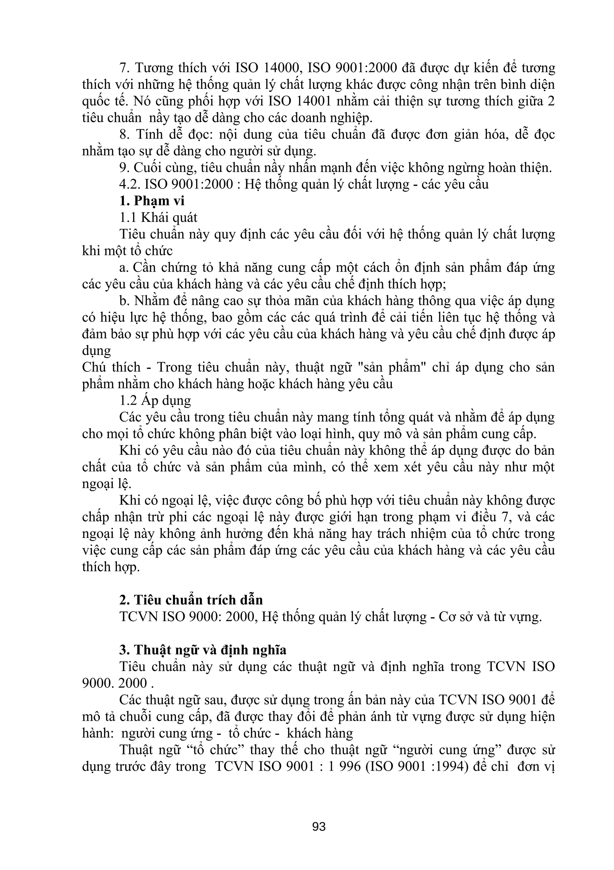 7. Tương thích với ISO 14000, ISO 9001:2000 đã được dự kiến để tương
thích với những hệ thống quản lý chất lượng khác được công nhận trên bình diện
quốc tế. Nó cũng phối hợp với ISO 14001 nhằm cải thiện sự tương thích giữa 2
tiêu chuẩn nầy tạo dễ dàng cho các doanh nghiệp.
8. Tính dễ đọc: nội dung của tiêu chuẩn đã được đơn giản hóa, dễ đọc
nhằm tạo sự dễ dàng cho người sử dụng.
9. Cuối cùng, tiêu chuẩn nầy nhấn mạnh đến việc không ngừng hoàn thiện.
4.2. ISO 9001:2000 : Hệ thống quản lý chất lượng - các yêu cầu
1. Phạm vi
1.1 Khái quát
Tiêu chuẩn này quy định các yêu cầu đối với hệ thống quản lý chất lượng
khi một tổ chức
a. Cần chứng tỏ khả năng cung cấp một cách ổn định sản phẩm đáp ứng
các yêu cầu của khách hàng và các yêu cầu chế định thích hợp;
b. Nhằm để nâng cao sự thỏa mãn của khách hàng thông qua việc áp dụng
có hiệu lực hệ thống, bao gồm các các quá trình để cải tiến liên tục hệ thống và
đảm bảo sự phù hợp với các yêu cầu của khách hàng và yêu cầu chế định được áp
dụng
Chú thích - Trong tiêu chuẩn này, thuật ngữ "sản phẩm" chỉ áp dụng cho sản
phẩm nhằm cho khách hàng hoặc khách hàng yêu cầu
1.2 Áp dụng
Các yêu cầu trong tiêu chuẩn này mang tính tổng quát và nhằm để áp dụng
cho mọi tổ chức không phân biệt vào loại hình, quy mô và sản phẩm cung cấp.
Khi có yêu cầu nào đó của tiêu chuẩn này không thể áp dụng được do bản
chất của tổ chức và sản phẩm của mình, có thể xem xét yêu cầu này như một
ngoại lệ.
Khi có ngoại lệ, việc được công bố phù hợp với tiêu chuẩn này không được
chấp nhận trừ phi các ngoại lệ này được giới hạn trong phạm vi điều 7, và các
ngoại lệ này không ảnh hưởng đến khả năng hay trách nhiệm của tổ chức trong
việc cung cấp các sản phẩm đáp ứng các yêu cầu của khách hàng và các yêu cầu
thích hợp.
2. Tiêu chuẩn trích dẫn
TCVN ISO 9000: 2000, Hệ thống quản lý chất lượng - Cơ sở và từ vựng.
3. Thuật ngữ và định nghĩa
Tiêu chuẩn này sử dụng các thuật ngữ và định nghĩa trong TCVN ISO
9000. 2000 .
Các thuật ngữ sau, được sử dụng trong ấn bản này của TCVN ISO 9001 để
mô tả chuỗi cung cấp, đã được thay đổi để phản ánh từ vựng được sử dụng hiện
hành: người cung ứng - tổ chức - khách hàng
Thuật ngữ “tổ chức” thay thế cho thuật ngữ “người cung ứng” được sử
dụng trước đây trong TCVN ISO 9001 : 1 996 (ISO 9001 :1994) để chỉ đơn vị
93
 