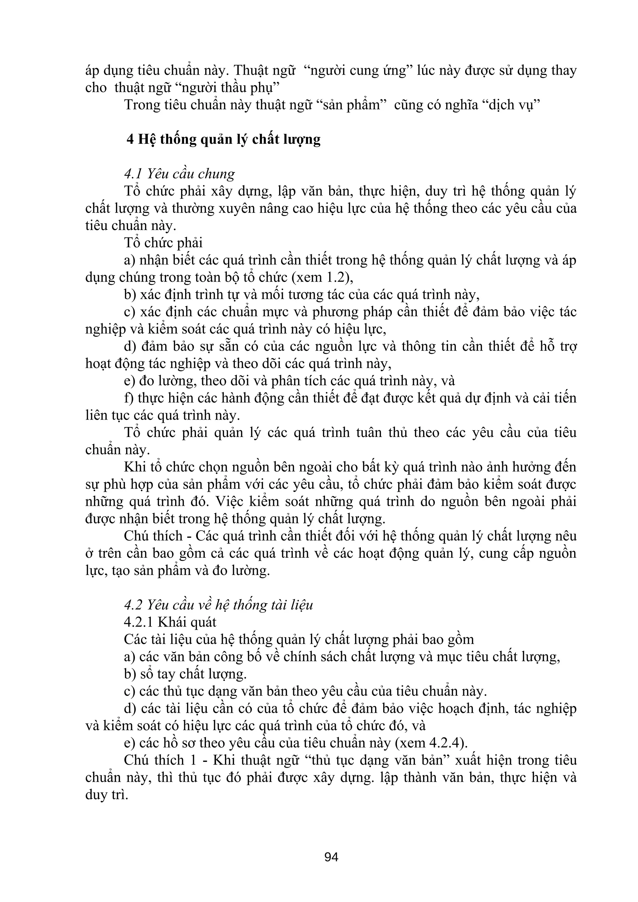 áp dụng tiêu chuẩn này. Thuật ngữ “người cung ứng” lúc này được sử dụng thay
cho thuật ngữ “người thầu phụ”
Trong tiêu chuẩn này thuật ngữ “sản phẩm” cũng có nghĩa “dịch vụ”
4 Hệ thống quản lý chất lượng
4.1 Yêu cầu chung
Tổ chức phải xây dựng, lập văn bản, thực hiện, duy trì hệ thống quản lý
chất lượng và thường xuyên nâng cao hiệu lực của hệ thống theo các yêu cầu của
tiêu chuẩn này.
Tổ chức phải
a) nhận biết các quá trình cần thiết trong hệ thống quản lý chất lượng và áp
dụng chúng trong toàn bộ tổ chức (xem 1.2),
b) xác định trình tự và mối tương tác của các quá trình này,
c) xác định các chuẩn mực và phương pháp cần thiết để đảm bảo việc tác
nghiệp và kiểm soát các quá trình này có hiệu lực,
d) đảm bảo sự sẵn có của các nguồn lực và thông tin cần thiết để hỗ trợ
hoạt động tác nghiệp và theo dõi các quá trình này,
e) đo lường, theo dõi và phân tích các quá trình này, và
f) thực hiện các hành động cần thiết để đạt được kết quả dự định và cải tiến
liên tục các quá trình này.
Tổ chức phải quản lý các quá trình tuân thủ theo các yêu cầu của tiêu
chuẩn này.
Khi tổ chức chọn nguồn bên ngoài cho bất kỳ quá trình nào ảnh hưởng đến
sự phù hợp của sản phẩm với các yêu cầu, tổ chức phải đảm bảo kiểm soát được
những quá trình đó. Việc kiểm soát những quá trình do nguồn bên ngoài phải
được nhận biết trong hệ thống quản lý chất lượng.
Chú thích - Các quá trình cần thiết đối với hệ thống quản lý chất lượng nêu
ở trên cần bao gồm cả các quá trình về các hoạt động quản lý, cung cấp nguồn
lực, tạo sản phẩm và đo lường.
4.2 Yêu cầu về hệ thống tài liệu
4.2.1 Khái quát
Các tài liệu của hệ thống quản lý chất lượng phải bao gồm
a) các văn bản công bố về chính sách chất lượng và mục tiêu chất lượng,
b) sổ tay chất lượng.
c) các thủ tục dạng văn bản theo yêu cầu của tiêu chuẩn này.
d) các tài liệu cần có của tổ chức để đảm bảo việc hoạch định, tác nghiệp
và kiểm soát có hiệu lực các quá trình của tổ chức đó, và
e) các hồ sơ theo yêu cầu của tiêu chuẩn này (xem 4.2.4).
Chú thích 1 - Khi thuật ngữ “thủ tục dạng văn bản” xuất hiện trong tiêu
chuẩn này, thì thủ tục đó phải được xây dựng. lập thành văn bản, thực hiện và
duy trì.
94
 