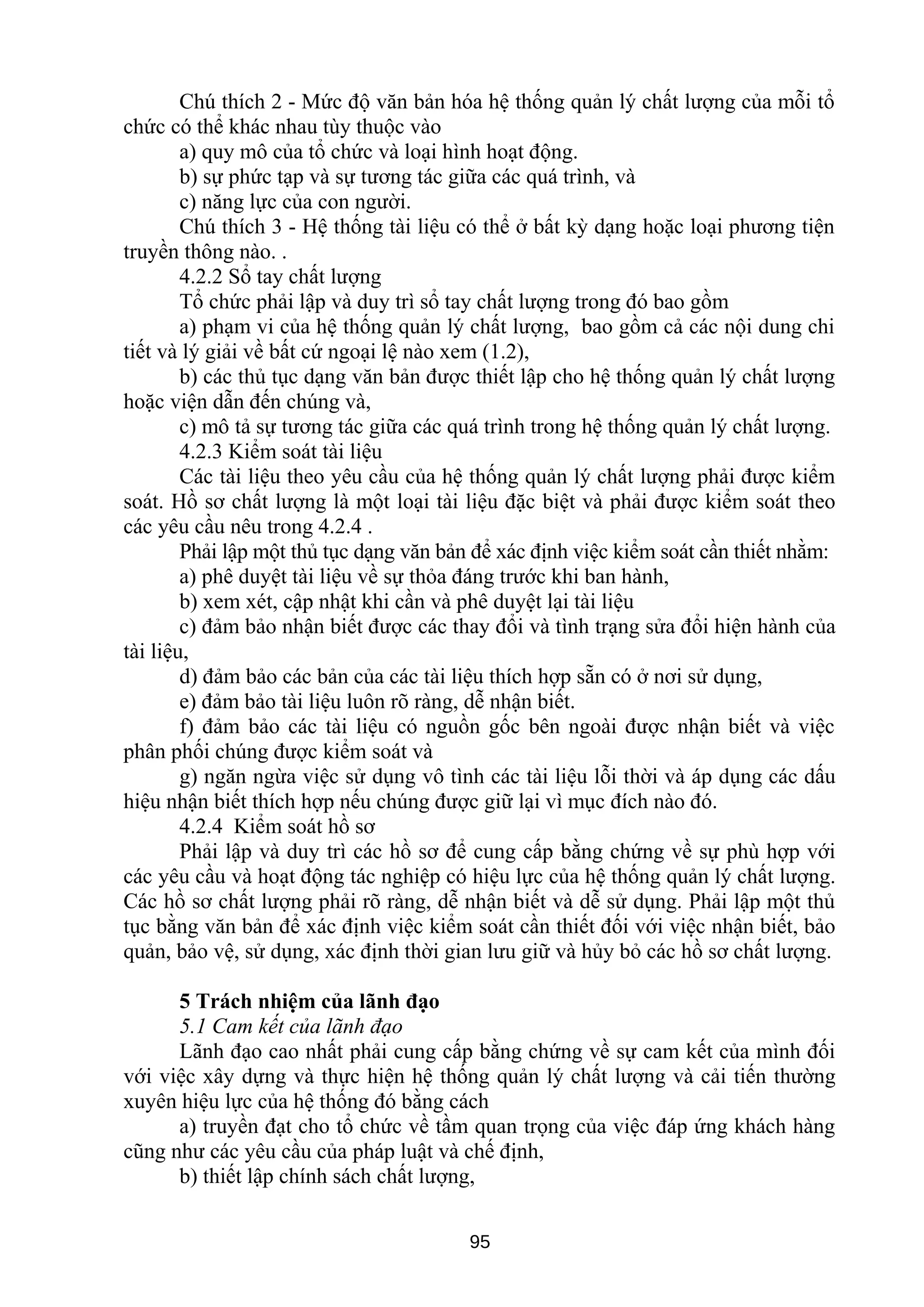 Chú thích 2 - Mức độ văn bản hóa hệ thống quản lý chất lượng của mỗi tổ
chức có thể khác nhau tùy thuộc vào
a) quy mô của tổ chức và loại hình hoạt động.
b) sự phức tạp và sự tương tác giữa các quá trình, và
c) năng lực của con người.
Chú thích 3 - Hệ thống tài liệu có thể ở bất kỳ dạng hoặc loại phương tiện
truyền thông nào. .
4.2.2 Sổ tay chất lượng
Tổ chức phải lập và duy trì sổ tay chất lượng trong đó bao gồm
a) phạm vi của hệ thống quản lý chất lượng, bao gồm cả các nội dung chi
tiết và lý giải về bất cứ ngoại lệ nào xem (1.2),
b) các thủ tục dạng văn bản được thiết lập cho hệ thống quản lý chất lượng
hoặc viện dẫn đến chúng và,
c) mô tả sự tương tác giữa các quá trình trong hệ thống quản lý chất lượng.
4.2.3 Kiểm soát tài liệu
Các tài liệu theo yêu cầu của hệ thống quản lý chất lượng phải được kiểm
soát. Hồ sơ chất lượng là một loại tài liệu đặc biệt và phải được kiểm soát theo
các yêu cầu nêu trong 4.2.4 .
Phải lập một thủ tục dạng văn bản để xác định việc kiểm soát cần thiết nhằm:
a) phê duyệt tài liệu về sự thỏa đáng trước khi ban hành,
b) xem xét, cập nhật khi cần và phê duyệt lại tài liệu
c) đảm bảo nhận biết được các thay đổi và tình trạng sửa đổi hiện hành của
tài liệu,
d) đảm bảo các bản của các tài liệu thích hợp sẵn có ở nơi sử dụng,
e) đảm bảo tài liệu luôn rõ ràng, dễ nhận biết.
f) đảm bảo các tài liệu có nguồn gốc bên ngoài được nhận biết và việc
phân phối chúng được kiểm soát và
g) ngăn ngừa việc sử dụng vô tình các tài liệu lỗi thời và áp dụng các dấu
hiệu nhận biết thích hợp nếu chúng được giữ lại vì mục đích nào đó.
4.2.4 Kiểm soát hồ sơ
Phải lập và duy trì các hồ sơ để cung cấp bằng chứng về sự phù hợp với
các yêu cầu và hoạt động tác nghiệp có hiệu lực của hệ thống quản lý chất lượng.
Các hồ sơ chất lượng phải rõ ràng, dễ nhận biết và dễ sử dụng. Phải lập một thủ
tục bằng văn bản để xác định việc kiểm soát cần thiết đối với việc nhận biết, bảo
quản, bảo vệ, sử dụng, xác định thời gian lưu giữ và hủy bỏ các hồ sơ chất lượng.
5 Trách nhiệm của lãnh đạo
5.1 Cam kết của lãnh đạo
Lãnh đạo cao nhất phải cung cấp bằng chứng về sự cam kết của mình đối
với việc xây dựng và thực hiện hệ thống quản lý chất lượng và cải tiến thường
xuyên hiệu lực của hệ thống đó bằng cách
a) truyền đạt cho tổ chức về tầm quan trọng của việc đáp ứng khách hàng
cũng như các yêu cầu của pháp luật và chế định,
b) thiết lập chính sách chất lượng,
95
 