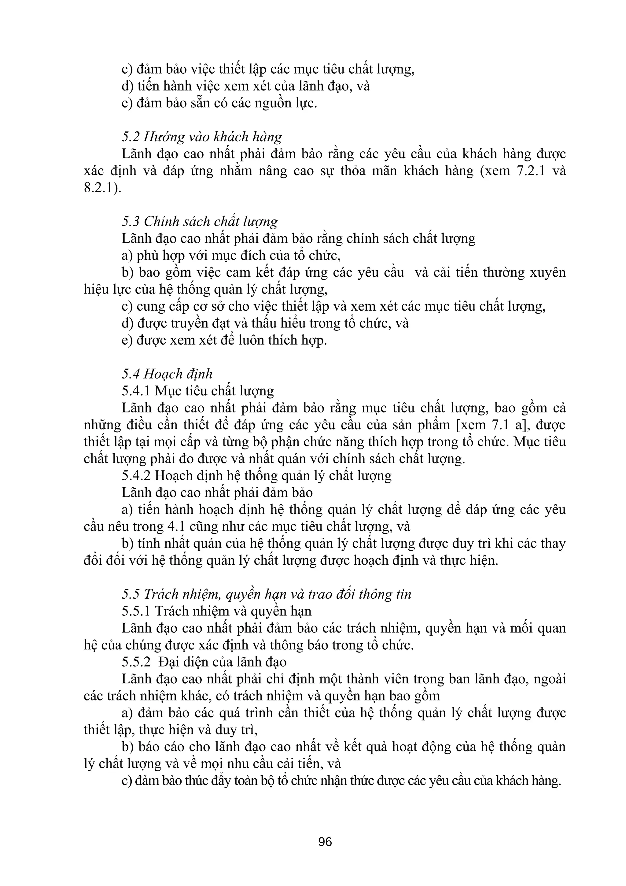 c) đảm bảo việc thiết lập các mục tiêu chất lượng,
d) tiến hành việc xem xét của lãnh đạo, và
e) đảm bảo sẵn có các nguồn lực.
5.2 Hướng vào khách hàng
Lãnh đạo cao nhất phải đảm bảo rằng các yêu cầu của khách hàng được
xác định và đáp ứng nhằm nâng cao sự thỏa mãn khách hàng (xem 7.2.1 và
8.2.1).
5.3 Chính sách chất lượng
Lãnh đạo cao nhất phải đảm bảo rằng chính sách chất lượng
a) phù hợp với mục đích của tổ chức,
b) bao gồm việc cam kết đáp ứng các yêu cầu và cải tiến thường xuyên
hiệu lực của hệ thống quản lý chất lượng,
c) cung cấp cơ sở cho việc thiết lập và xem xét các mục tiêu chất lượng,
d) được truyền đạt và thấu hiểu trong tổ chức, và
e) được xem xét để luôn thích hợp.
5.4 Hoạch định
5.4.1 Mục tiêu chất lượng
Lãnh đạo cao nhất phải đảm bảo rằng mục tiêu chất lượng, bao gồm cả
những điều cần thiết để đáp ứng các yêu cầu của sản phẩm [xem 7.1 a], được
thiết lập tại mọi cấp và từng bộ phận chức năng thích hợp trong tổ chức. Mục tiêu
chất lượng phải đo được và nhất quán với chính sách chất lượng.
5.4.2 Hoạch định hệ thống quản lý chất lượng
Lãnh đạo cao nhất phải đảm bảo
a) tiến hành hoạch định hệ thống quản lý chất lượng để đáp ứng các yêu
cầu nêu trong 4.1 cũng như các mục tiêu chất lượng, và
b) tính nhất quán của hệ thống quản lý chất lượng được duy trì khi các thay
đổi đối với hệ thống quản lý chất lượng được hoạch định và thực hiện.
5.5 Trách nhiệm, quyền hạn và trao đổi thông tin
5.5.1 Trách nhiệm và quyền hạn
Lãnh đạo cao nhất phải đảm bảo các trách nhiệm, quyền hạn và mối quan
hệ của chúng được xác định và thông báo trong tổ chức.
5.5.2 Đại diện của lãnh đạo
Lãnh đạo cao nhất phải chỉ định một thành viên trong ban lãnh đạo, ngoài
các trách nhiệm khác, có trách nhiệm và quyền hạn bao gồm
a) đảm bảo các quá trình cần thiết của hệ thống quản lý chất lượng được
thiết lập, thực hiện và duy trì,
b) báo cáo cho lãnh đạo cao nhất về kết quả hoạt động của hệ thống quản
lý chất lượng và về mọi nhu cầu cải tiến, và
c) đảm bảo thúc đẩy toàn bộ tổ chức nhận thức được các yêu cầu của khách hàng.
96
 
