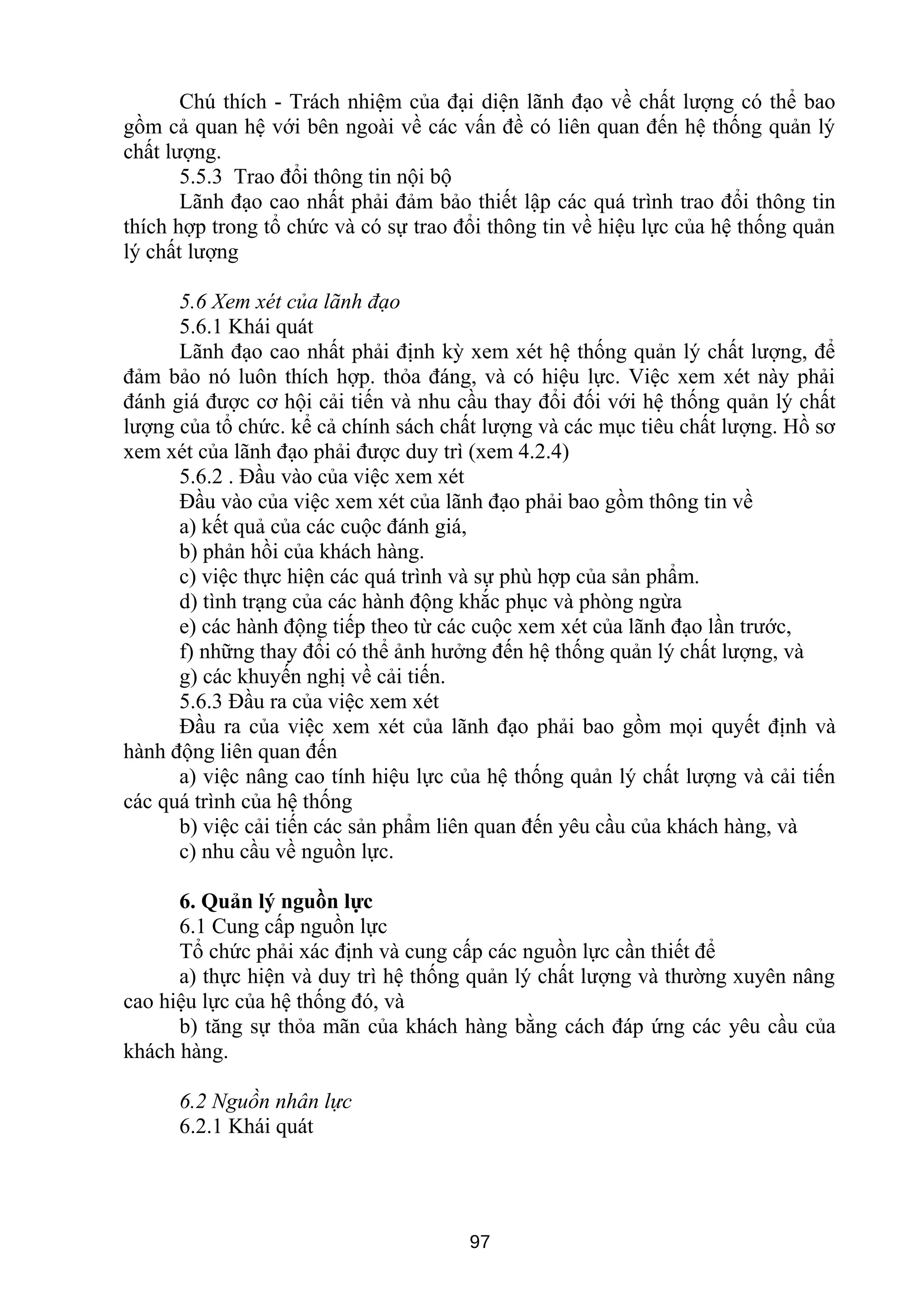 Chú thích - Trách nhiệm của đại diện lãnh đạo về chất lượng có thể bao
gồm cả quan hệ với bên ngoài về các vấn đề có liên quan đến hệ thống quản lý
chất lượng.
5.5.3 Trao đổi thông tin nội bộ
Lãnh đạo cao nhất phải đảm bảo thiết lập các quá trình trao đổi thông tin
thích hợp trong tổ chức và có sự trao đổi thông tin về hiệu lực của hệ thống quản
lý chất lượng
5.6 Xem xét của lãnh đạo
5.6.1 Khái quát
Lãnh đạo cao nhất phải định kỳ xem xét hệ thống quản lý chất lượng, để
đảm bảo nó luôn thích hợp. thỏa đáng, và có hiệu lực. Việc xem xét này phải
đánh giá được cơ hội cải tiến và nhu cầu thay đổi đối với hệ thống quản lý chất
lượng của tổ chức. kể cả chính sách chất lượng và các mục tiêu chất lượng. Hồ sơ
xem xét của lãnh đạo phải được duy trì (xem 4.2.4)
5.6.2 . Đầu vào của việc xem xét
Đầu vào của việc xem xét của lãnh đạo phải bao gồm thông tin về
a) kết quả của các cuộc đánh giá,
b) phản hồi của khách hàng.
c) việc thực hiện các quá trình và sự phù hợp của sản phẩm.
d) tình trạng của các hành động khắc phục và phòng ngừa
e) các hành động tiếp theo từ các cuộc xem xét của lãnh đạo lần trước,
f) những thay đổi có thể ảnh hưởng đến hệ thống quản lý chất lượng, và
g) các khuyến nghị về cải tiến.
5.6.3 Đầu ra của việc xem xét
Đầu ra của việc xem xét của lãnh đạo phải bao gồm mọi quyết định và
hành động liên quan đến
a) việc nâng cao tính hiệu lực của hệ thống quản lý chất lượng và cải tiến
các quá trình của hệ thống
b) việc cải tiến các sản phẩm liên quan đến yêu cầu của khách hàng, và
c) nhu cầu về nguồn lực.
6. Quản lý nguồn lực
6.1 Cung cấp nguồn lực
Tổ chức phải xác định và cung cấp các nguồn lực cần thiết để
a) thực hiện và duy trì hệ thống quản lý chất lượng và thường xuyên nâng
cao hiệu lực của hệ thống đó, và
b) tăng sự thỏa mãn của khách hàng bằng cách đáp ứng các yêu cầu của
khách hàng.
6.2 Nguồn nhân lực
6.2.1 Khái quát
97
 