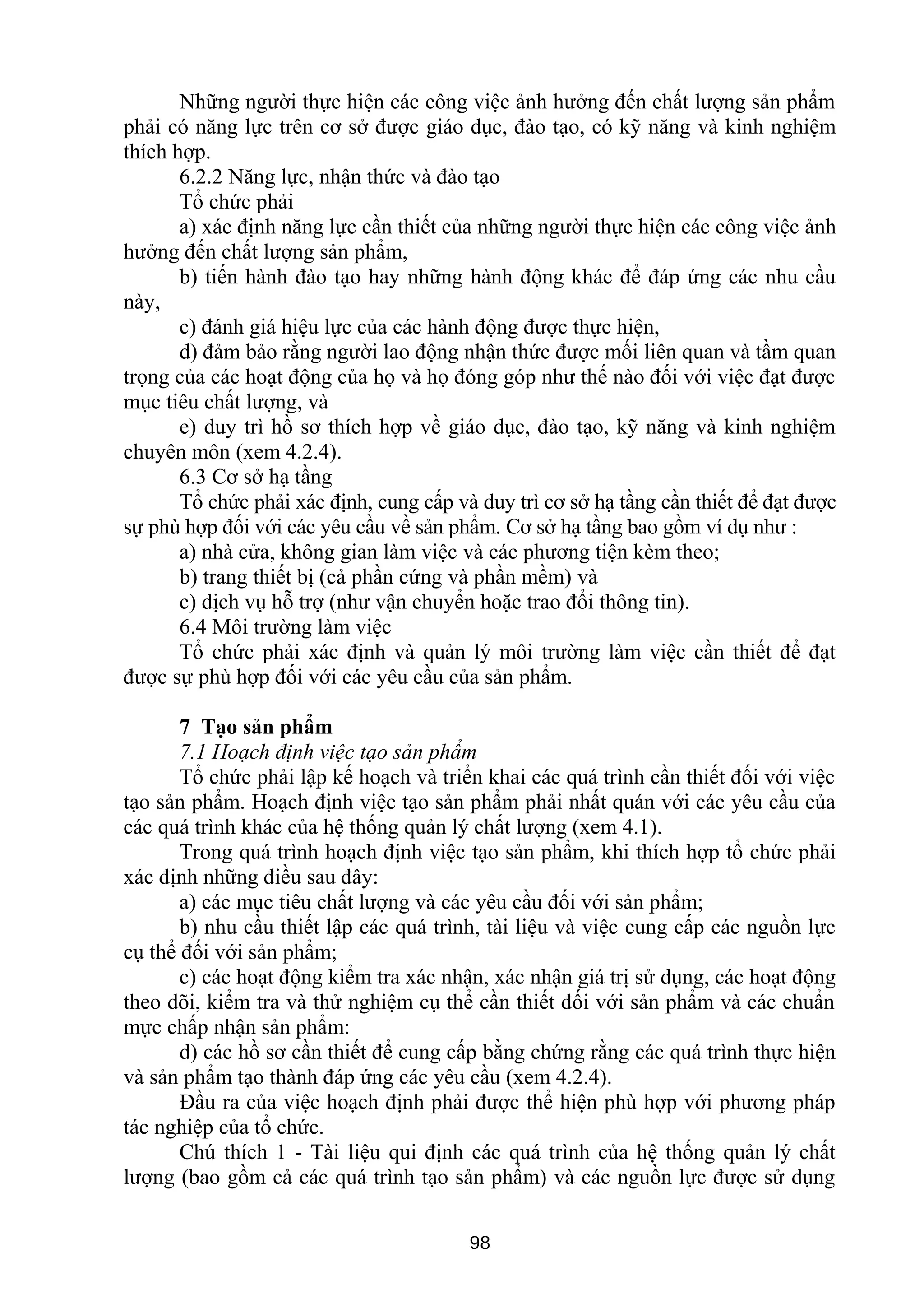 Những người thực hiện các công việc ảnh hưởng đến chất lượng sản phẩm
phải có năng lực trên cơ sở được giáo dục, đào tạo, có kỹ năng và kinh nghiệm
thích hợp.
6.2.2 Năng lực, nhận thức và đào tạo
Tổ chức phải
a) xác định năng lực cần thiết của những người thực hiện các công việc ảnh
hưởng đến chất lượng sản phẩm,
b) tiến hành đào tạo hay những hành động khác để đáp ứng các nhu cầu
này,
c) đánh giá hiệu lực của các hành động được thực hiện,
d) đảm bảo rằng người lao động nhận thức được mối liên quan và tầm quan
trọng của các hoạt động của họ và họ đóng góp như thế nào đối với việc đạt được
mục tiêu chất lượng, và
e) duy trì hồ sơ thích hợp về giáo dục, đào tạo, kỹ năng và kinh nghiệm
chuyên môn (xem 4.2.4).
6.3 Cơ sở hạ tầng
Tổ chức phải xác định, cung cấp và duy trì cơ sở hạ tầng cần thiết để đạt được
sự phù hợp đối với các yêu cầu về sản phẩm. Cơ sở hạ tầng bao gồm ví dụ như :
a) nhà cửa, không gian làm việc và các phương tiện kèm theo;
b) trang thiết bị (cả phần cứng và phần mềm) và
c) dịch vụ hỗ trợ (như vận chuyển hoặc trao đổi thông tin).
6.4 Môi trường làm việc
Tổ chức phải xác định và quản lý môi trường làm việc cần thiết để đạt
được sự phù hợp đối với các yêu cầu của sản phẩm.
7 Tạo sản phẩm
7.1 Hoạch định việc tạo sản phẩm
Tổ chức phải lập kế hoạch và triển khai các quá trình cần thiết đối với việc
tạo sản phẩm. Hoạch định việc tạo sản phẩm phải nhất quán với các yêu cầu của
các quá trình khác của hệ thống quản lý chất lượng (xem 4.1).
Trong quá trình hoạch định việc tạo sản phẩm, khi thích hợp tổ chức phải
xác định những điều sau đây:
a) các mục tiêu chất lượng và các yêu cầu đối với sản phẩm;
b) nhu cầu thiết lập các quá trình, tài liệu và việc cung cấp các nguồn lực
cụ thể đối với sản phẩm;
c) các hoạt động kiểm tra xác nhận, xác nhận giá trị sử dụng, các hoạt động
theo dõi, kiểm tra và thử nghiệm cụ thể cần thiết đối với sản phẩm và các chuẩn
mực chấp nhận sản phẩm:
d) các hồ sơ cần thiết để cung cấp bằng chứng rằng các quá trình thực hiện
và sản phẩm tạo thành đáp ứng các yêu cầu (xem 4.2.4).
Đầu ra của việc hoạch định phải được thể hiện phù hợp với phương pháp
tác nghiệp của tổ chức.
Chú thích 1 - Tài liệu qui định các quá trình của hệ thống quản lý chất
lượng (bao gồm cả các quá trình tạo sản phẩm) và các nguồn lực được sử dụng
98
 