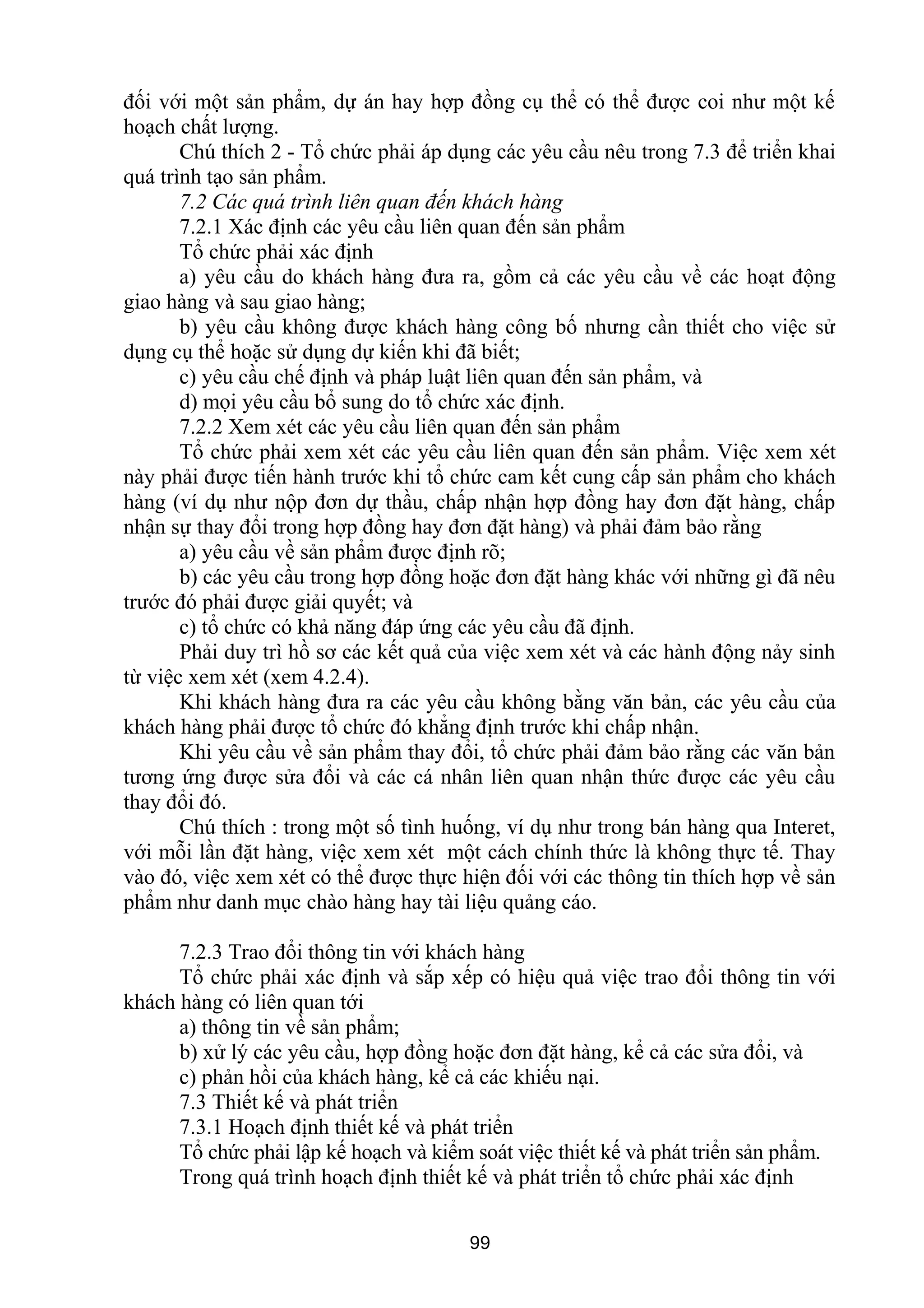 đối với một sản phẩm, dự án hay hợp đồng cụ thể có thể được coi như một kế
hoạch chất lượng.
Chú thích 2 - Tổ chức phải áp dụng các yêu cầu nêu trong 7.3 để triển khai
quá trình tạo sản phẩm.
7.2 Các quá trình liên quan đến khách hàng
7.2.1 Xác định các yêu cầu liên quan đến sản phẩm
Tổ chức phải xác định
a) yêu cầu do khách hàng đưa ra, gồm cả các yêu cầu về các hoạt động
giao hàng và sau giao hàng;
b) yêu cầu không được khách hàng công bố nhưng cần thiết cho việc sử
dụng cụ thể hoặc sử dụng dự kiến khi đã biết;
c) yêu cầu chế định và pháp luật liên quan đến sản phẩm, và
d) mọi yêu cầu bổ sung do tổ chức xác định.
7.2.2 Xem xét các yêu cầu liên quan đến sản phẩm
Tổ chức phải xem xét các yêu cầu liên quan đến sản phẩm. Việc xem xét
này phải được tiến hành trước khi tổ chức cam kết cung cấp sản phẩm cho khách
hàng (ví dụ như nộp đơn dự thầu, chấp nhận hợp đồng hay đơn đặt hàng, chấp
nhận sự thay đổi trong hợp đồng hay đơn đặt hàng) và phải đảm bảo rằng
a) yêu cầu về sản phẩm được định rõ;
b) các yêu cầu trong hợp đồng hoặc đơn đặt hàng khác với những gì đã nêu
trước đó phải được giải quyết; và
c) tổ chức có khả năng đáp ứng các yêu cầu đã định.
Phải duy trì hồ sơ các kết quả của việc xem xét và các hành động nảy sinh
từ việc xem xét (xem 4.2.4).
Khi khách hàng đưa ra các yêu cầu không bằng văn bản, các yêu cầu của
khách hàng phải được tổ chức đó khẳng định trước khi chấp nhận.
Khi yêu cầu về sản phẩm thay đổi, tổ chức phải đảm bảo rằng các văn bản
tương ứng được sửa đổi và các cá nhân liên quan nhận thức được các yêu cầu
thay đổi đó.
Chú thích : trong một số tình huống, ví dụ như trong bán hàng qua Interet,
với mỗi lần đặt hàng, việc xem xét một cách chính thức là không thực tế. Thay
vào đó, việc xem xét có thể được thực hiện đối với các thông tin thích hợp về sản
phẩm như danh mục chào hàng hay tài liệu quảng cáo.
7.2.3 Trao đổi thông tin với khách hàng
Tổ chức phải xác định và sắp xếp có hiệu quả việc trao đổi thông tin với
khách hàng có liên quan tới
a) thông tin về sản phẩm;
b) xử lý các yêu cầu, hợp đồng hoặc đơn đặt hàng, kể cả các sửa đổi, và
c) phản hồi của khách hàng, kể cả các khiếu nại.
7.3 Thiết kế và phát triển
7.3.1 Hoạch định thiết kế và phát triển
Tổ chức phải lập kế hoạch và kiểm soát việc thiết kế và phát triển sản phẩm.
Trong quá trình hoạch định thiết kế và phát triển tổ chức phải xác định
99
 