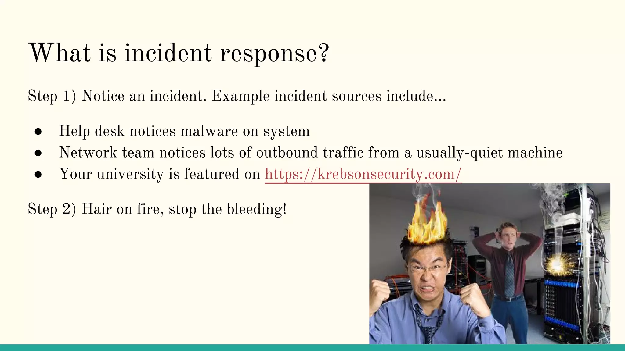 What is incident response?
Step 1) Notice an incident. Example incident sources include...
● Help desk notices malware on system
● Network team notices lots of outbound traffic from a usually-quiet machine
● Your university is featured on https://krebsonsecurity.com/
Step 2) Hair on fire, stop the bleeding!
 
